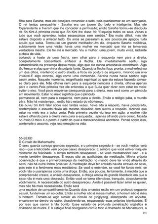 filha para Saraha, mas ele desejava renunciar a tudo, pois queriatornar-se um sannyasin.
O rei tentou persuadi-lo - Saraha era um jovem tão belo e inteligente. Mas ele
foipersistente e tiveram que lhe conceder a permissão, então Saraha tornou-se discípulo
de Sri Kirti.A primeira coisa que Sri Kirti lhe disse foi: "Esqueça todos os seus Vedas e
tudo que você aprendeu, todas essascoisas sem sentido." Era muito difícil, mas ele
estava disposto a arriscar tudo. Os anos se passaram e, aos poucos,ele apagou tudo
aquilo que sabia. Tornou-se um grande meditador.Um dia, enquanto Saraha meditava,
subitamente teve uma visão: havia uma mulher no mercado que iria se tornarsua
verdadeira mestre. Ele foi até o mercado. Viu a mulher, uma jovem, muito vivaz, radiante
e cheia de vida,
cortando a haste de uma flecha, sem olhar para a esquerda nem para a direita,
completamente concentrada emfazer a flecha. Ele imediatamente sentiu algo
extraordinário na presença dessa moça, algo que ele nunca anteshavia encontrado. Algo
tão fresco e algo que vinha da própria fonte. Quando a flecha ficou pronta, a mulherfechou
um dos olhos, mantendo o outro aberto, e ficou na postura de arqueiro, mirando um alvo
invisível.E algo ocorreu, algo como uma comunhão. Saraha nunca havia sentido algo
assim antes. Naquele momento, osignificado espiritual do que ela estava fazendo tornou-
se claro para ele. Não olhava nem para a esquerda nempara a direita, olhava apenas
para o centro.Pela primeira vez ele entendeu o que Buda quer dizer com estar no meio:
evitar o eixo. Você pode mover-se daesquerda para a direita, mas será como um pêndulo
em movimento. Estar no meio significa que o pêndulo
permanece ali, nem para a esquerda, nem para a direita. Então o relógio pára, o mundo
pára. Não há maistempo... então há o estado do não-tempo.
Ele ouviu Sri Kirti falar sobre isso tantas vezes, havia lido a respeito, havia ponderado,
contemplado o assunto.Havia até mesmo discutido com outros a respeito, dizendo que
estar no meio era a coisa certa. Pela primeira vezele viu isso em ação: a mulher não
estava olhando para a direita nem para a esquerda... apenas olhando para omeio, focada
no meio.O meio é o ponto a partir do qual a transcendência acontece. Pense sobre isso,
contemple o assunto, veja isso emação na vida.



55-SEXO
O Círculo de Mahamudra
O sexo guarda consigo grandes segredos, e o primeiro segredo é - se você meditar verá
isso - que a felicidade vem porque osexo desaparece. E sempre que você estiver naquele
momento de felicidade, o tempo também desaparece - se você meditarsobre isso - e a
mente também desaparece. E essas são as qualidades da meditação. Minha própria
observação é que o primeirolampejo da meditação no mundo deve ter vindo através do
sexo, não há outra forma possível. A meditação deve ter entrado navida através do sexo,
pois este é o fenômeno mais meditativo. Se você o entender, se você for fundo nele, se
você não o usarapenas como uma droga. Então, aos poucos, lentamente, à medida que a
compreensão cresce, o anseio desaparece, e chega umdia de grande liberdade em que o
sexo não é mais uma obsessão. Então você se torna silencioso, tranquilo, absolutamente
vocêmesmo. A necessidade do outro desapareceu. Ainda é possível fazer amor se quiser,
mas não há mais necessidade. Então será
uma espécie de compartilhamento.Quando dois amantes estão em um profundo orgasmo
sexual, fundem-se um no outro. Então a mulher não é maisa mulher, o homem não é mais
o homem. Tornam-se algo similar ao círculo de ying/yang, alcançando um aooutro,
encontram-se dentro do outro, dissolvendo-se, esquecendo suas próprias identidades. É
por isso que oamor é tão bonito. Esse estado de profunda penetração orgástica é
chamado de mudra. E o estágio final doorgasmo com o todo é chamado de Mahamudra, o
                                                                                       491
 
