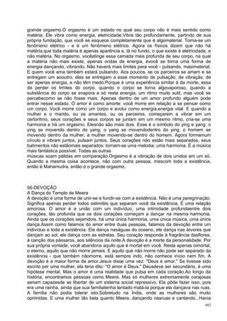 grande orgasmo.O orgasmo é um estado no qual seu corpo não é mais sentido como
matéria. Ele vibra como energia, eletricidade.Vibra tão profundamente, partindo de sua
própria fundação, que você se esquece completamente que é algomaterial. Torna-se um
fenômeno elétrico - e é um fenômeno elétrico. Agora os físicos dizem que não há
matéria,que toda matéria é apenas aparência e, lá no fundo, o que existe é eletricidade, e
não matéria. No orgasmo, vocêatinge essa camada mais profunda de seu corpo, na qual
a matéria não mais existe, apenas ondas de energia, evocê se torna uma forma de
energia dançando, vibrando. Não haverá mais limites para você - pulsando, masimaterial.
E quem você ama também estará pulsando. Aos poucos, se os parceiros se amam e se
entregam um aooutro, eles se entregam a esse momento de pulsação, de vibração, de
ser apenas energia, e não têm medo.Porque é uma experiência similar à da morte, essa
de perder os limites do corpo, quando o corpo se torna algovaporoso, quando a
substância do corpo se evapora e só resta energia, um ritmo muito sutil, mas você se
percebecomo se não fosse mais. Apenas dentro de um amor profundo alguém pode
entrar nesse estado. O amor é como amorte: você morre em relação a se pensar como
um corpo. Você morre como um corpo e evolui como energia,energia vital. E quando a
mulher e o marido, ou os amantes, ou os parceiros, começarem a vibrar em um
certoritmo, seus corações e seus corpos se juntam em um mesmo ritmo, cria-se uma
harmonia e há um orgasmo. Elesnão são mais dois. Esse é o símbolo do ying e yang: o
ying se movendo dentro do yang, o yang se movendodentro do ying, o homem se
movendo dentro da mulher, a mulher movendo-se dentro do homem. Agora formamum
círculo e vibram juntos, pulsam juntos. Seus corações não estão mais separados, seus
batimentos não estãomais separados: tornam-se uma melodia, uma harmonia. É a música
mais fantástica possível. Todas as outras
músicas soam pálidas em comparação.Orgasmo é a vibração de dois unidos em um só.
Quando a mesma coisa acontece, não com outra pessoa, mascom toda a existência,
então é Mahamudra, então é o grande orgasmo.



56-DEVOÇÃO
A Dança do Templo de Meera
A devoção é uma forma de unir-se e fundir-se com a existência. Não é uma peregrinação.
Significa apenas perder todos oslimites que separam você da existência. É uma relação
amorosa. O amor é a união com um indivíduo, uma intimidade profundaentre dois
corações, tão profunda que os dois corações começam a dançar na mesma harmonia.
Ainda que os corações sejamdois, há uma única harmonia, uma única música, uma única
dança.Assim como falamos do amor entre duas pessoas, falamos da devoção entre um
indivíduo e toda a existência. Ele dança naságuas do oceano, ele dança nas árvores que
dançam ao sol, ele dança com as estrelas. Seu coração responde à fragrância dasflores,
à canção dos pássaros, aos silêncios da noite.A devoção é a morte da personalidade. Por
sua própria vontade, você abandona aquilo que é mortal em você. Resta apenas oimortal,
o eterno, aquilo que não morre jamais. E aquilo que não morre não pode ser separado da
existência - que também nãomorre, está sempre indo, não conhece início nem fim. A
devoção é a maior forma de amor.Jesus disse uma vez: "Deus é amor." Se tivesse sido
escrito por uma mulher, ela teria dito: "O amor é Deus." Deusdeve ser secundário, é uma
hipótese mental. Mas o amor é uma realidade que pulsa em cada coração.Ao longo da
história, encontramos pessoas como Meera. Mas só mulheres extremamente corajosas
seriam capazesde se libertar de um sistema social repressivo. Ela pôde fazer isso, pois
era uma rainha, ainda que sua famíliatenha tentado matá-la porque ela dançava nas ruas.
A família não podia tolerar isto.Sobretudo na Índia, onde as mulheres são muito
oprimidas. E uma mulher tão bela quanto Meera, dançando nasruas e cantando...Havia
                                                                                       492
 
