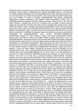 estado de sonho, quando as coisas não são claras apenas siguesbuscando. Impulsionada
por algum impulso interno, impulsionada por alguma compulsão interna, uma coisa que
você sabe: pesquisa tienesque. É uma necessidade interior. Mas você sabe o que quer. E
se você não sabe o que você está procurando, como você pode encontrar? É algo vago,
que é em dinheiro, no poder, o prestígio, respeitabilidade. Mas depois vespersonas
respeitáveis, pessoas poderosas, que também estão pesquisando. Então você vê
tremendamentericas pessoas e também estão procurando. Olhando para o fim de suas
vidas. Portanto, a riqueza não vai ser útil, a potência não vai ajudar. A busca continua,
apesar do que você tem.Você tem que estar à procura de algo mais. Esses nomes, esses
rótulos de dinheiro, poder, prestígio, são apenas parasatisfacer mente. Eles são apenas
para ajudar você a sentir que você está procurando algo. Isso é algo que ainda não está
definido, unasensación vaga. A primeira coisa a forma real para a forma que é um pouco
alerta, consciente, é a definição da pesquisa, faça-o conceito claro do que é, removê-lo da
consciência de mirarladirectamente sono, começa afrontarla.Inmediatamente
transformação ocorrer. Se você começar a refinar sua busca, perderinterés iniciá-lo.
Quanto mais você definir, a menos que exista. Depois de saber claramente o que é, de
repentedesaparece. Há apenas quando você não está atento.Deja para repetir a pesquisa
somente quando você dormir lá, a busca é feita somente quando você não está criando o
consciente.La inconsciência búsqueda.Sí, Rage está certo. No interior não há luz. E lá
dentro está sem luz e sem consciência, é claro siguesbuscando fora, porque fora parece
ter mais clareza. Nossos sentidos são completamente extrovertida. Losojos abrir para o
exterior, a mover as mãos, esticar, movimentar as pernas para fora, losoídos ouvir os
ruídos externos, sons. Tudo o que está disponível para você se abre; cincosentidos abrir o
caminho para onde extravertida.Empiezas de ver, sentir, tocar, a luz dos sentidos leva
para fora. E a forma está dentro. Estadicotomía deve ser entendida. O motor de busca é
interior, mas como a luz está fora, a pesquisa começa ambiciosamente removível,
tentando encontrar algo que seja satisfatório. Ocurrir.Nunca E isso nunca vai acontecer.
Não ocorrem na natureza das coisas, porque a menos que você procurou albuscador, sua
busca todo é sem sentido. A menos que você vem a saber quem você é, o que você está
procurando esfútil porque sabem que a forma. Sem conhecer o candidato, como se pode
avançar na verdadeira dimensão, na direcção certa? É imposible.Primero ser tidas em
conta em primeiro lugar. Se você parou de qualquer busca e de repente você percebeu
quesólo uma coisa sei: "Quem é essa forma de mim? Qual é essa energia que você quer
pesquisar? Whoami "Eu?", Então ocorre uma transformação. Todos os valores mudam de
repente. Você começa movertehacia dentro. Então Raiva não é mais fica na estrada à
procura de uma agulha que se perdeu em algum lugar na escuridão de sua própria alma.
Quando você começar a se mover para o interior ... é muito escuro, a primeira; Raiva é
certo. É muito, muito escuro, porque durante a vida inteira nunca hasestado dentro: seus
olhos foram voltados para o mundo exterior. Já reparou? Às vezes, quando eles entraram
na casa de fora está muito sol, muito brilhante luz ... quando de repente entra na casa
estámuy escuro, porque os olhos estão focados na luz exterior. Quando há muita luz, os
alunos encolher. Inthe Dark, os olhos têm de relaxar. Mas se ele se sentou por um tempo,
pouco a pouco as trevas desaparece.Hay mais luz, seus olhos vão adaptando.Durante
muitas vidas tem sido no calor do sol em todo o mundo, então quando você vai para
dentro de você como repor o olvidadocompletamente olhos. A meditação é simplesmente
um reajustamento de sua visão, seus olhos. E olhando dentro de sisigues leva tempo,
gradualmente, lentamente, começam a se sentir bonita lá dentro unaluz. Mas há uma luz
agressiva, não é como o sol está mais perto da lua. Ela não brilha, brilho, esmuy frio, não
quente, muito compassivo, muito reconfortante, bálsamo.Poco é um pouco, quando você
corrige a luz interior, você verá a mesma fonte. Buscado.Entonces a forma é o que você
verá que o tesouro está dentro e que o único problema era que você estava procurando
ele fora. Estabasbuscándolo fora em algum lugar e sempre esteve dentro de você. Você
                                                                                        494
 