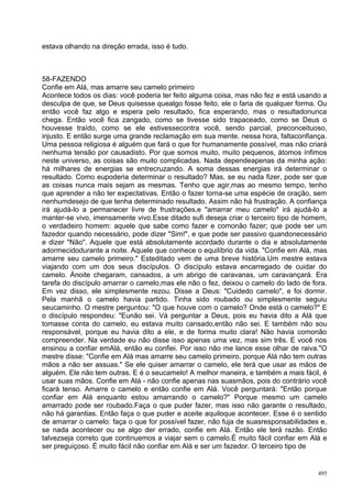 estava olhando na direção errada, isso é tudo.



58-FAZENDO
Confie em Alá, mas amarre seu camelo primeiro
Acontece todos os dias: você poderia ter feito alguma coisa, mas não fez e está usando a
desculpa de que, se Deus quisesse quealgo fosse feito, ele o faria de qualquer forma. Ou
então você faz algo e espera pelo resultado, fica esperando, mas o resultadonunca
chega. Então você fica zangado, como se tivesse sido trapaceado, como se Deus o
houvesse traído, como se ele estivessecontra você, sendo parcial, preconceituoso,
injusto. E então surge uma grande reclamação em sua mente. nessa hora, faltaconfiança.
Uma pessoa religiosa é alguém que fará o que for humanamente possível, mas não criará
nenhuma tensão por causadisto. Por que somos muito, muito pequenos, átomos ínfimos
neste universo, as coisas são muito complicadas. Nada dependeapenas da minha ação:
há milhares de energias se entrecruzando. A soma dessas energias irá determinar o
resultado. Como eupoderia determinar o resultado? Mas, se eu nada fizer, pode ser que
as coisas nunca mais sejam as mesmas. Tenho que agir,mas ao mesmo tempo, tenho
que aprender a não ter expectativas. Então o fazer torna-se uma espécie de oração, sem
nenhumdesejo de que tenha determinado resultado. Assim não há frustração. A confiança
irá ajudá-lo a permanecer livre de frustrações,e "amarrar meu camelo" irá ajudá-lo a
manter-se vivo, imensamente vivo.Esse ditado sufi deseja criar o terceiro tipo de homem,
o verdadeiro homem: aquele que sabe como fazer e comonão fazer; que pode ser um
fazedor quando necessário, pode dizer "Sim!", e que pode ser passivo quandonecessário
e dizer "Não". Aquele que está absolutamente acordado durante o dia e absolutamente
adormecidodurante a noite. Aquele que conhece o equilíbrio da vida. "Confie em Alá, mas
amarre seu camelo primeiro." Esteditado vem de uma breve história.Um mestre estava
viajando com um dos seus discípulos. O discípulo estava encarregado de cuidar do
camelo. Ànoite chegaram, cansados, a um abrigo de caravanas, um caravançará. Era
tarefa do discípulo amarrar o camelo,mas ele não o fez, deixou o camelo do lado de fora.
Em vez disso, ele simplesmente rezou. Disse a Deus: "Cuidedo camelo", e foi dormir.
Pela manhã o camelo havia partido. Tinha sido roubado ou simplesmente seguiu
seucaminho. O mestre perguntou: "O que houve com o camelo? Onde está o camelo?" E
o discípulo respondeu: "Eunão sei. Vá perguntar a Deus, pois eu havia dito a Alá que
tomasse conta do camelo, eu estava muito cansado,então não sei. E também não sou
responsável, porque eu havia dito a ele, e de forma muito clara! Não havia comonão
compreender. Na verdade eu não disse isso apenas uma vez, mas sim três. E você nos
ensinou a confiar emAlá, então eu confiei. Por isso não me lance esse olhar de raiva."O
mestre disse: "Confie em Alá mas amarre seu camelo primeiro, porque Alá não tem outras
mãos a não ser assuas." Se ele quiser amarrar o camelo, ele terá que usar as mãos de
alguém. Ele não tem outras. E é o seucamelo! A melhor maneira, e também a mais fácil, é
usar suas mãos. Confie em Alá - não confie apenas nas suasmãos, pois do contrário você
ficará tenso. Amarre o camelo e então confie em Alá. Você perguntará: "Então porque
confiar em Alá enquanto estou amarrando o camelo?" Porque mesmo um camelo
amarrado pode ser roubado.Faça o que puder fazer, mas isso não garante o resultado,
não há garantias. Então faça o que puder e aceite aquiloque acontecer. Esse é o sentido
de amarrar o camelo: faça o que for possível fazer, não fuja de suasresponsabilidades e,
se nada acontecer ou se algo der errado, confie em Alá. Então ele terá razão. Então
talvezseja correto que continuemos a viajar sem o camelo.É muito fácil confiar em Alá e
ser preguiçoso. É muito fácil não confiar em Alá e ser um fazedor. O terceiro tipo de


                                                                                     495
 