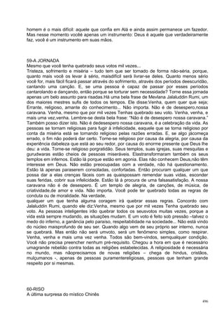 homem é o mais difícil: aquele que confia em Alá e ainda assim permanece um fazedor.
Mas nesse momento vocêé apenas um instrumento: Deus é aquele que verdadeiramente
faz, você é um instrumento em suas mãos.



59-A JORNADA
Mesmo que você tenha quebrado seus votos mil vezes...
Tristeza, sofrimento e miséria – tudo tem que ser tomado de forma não-séria, porque,
quanto mais você os levar à sério, maisdifícil será livrar-se deles. Quanto menos sério
você for, mais fácil ficará passar através do sofrimento, através dos períodos deescuridão,
cantando uma canção. E, se uma pessoa é capaz de passar por esses períodos
cantarolando e dançando, então porque se torturar sem necessidade? Torne essa jornada
apenas um belo assunto para risadas.Há uma bela frase de Mevlana Jalaluddin Rumi, um
dos maiores mestres sufis de todos os tempos. Ele disse:Venha, quem quer que seja;
Errante, religioso, amante do conhecimento... Não importa. Não é de desespero,nossa
caravana. Venha, mesmo que por mil vezes Tenhas quebrado seu voto. Venha, venha, e
mais uma vez,venha. Lembre-se desta bela frase: “Não é de desespero nossa caravana.”
Também posso dizer isto. Não é dedesespero nossa caravana, é a celebração da vida. As
pessoas se tornam religiosas para fugir à infelicidade, eaquele que se torna religioso por
conta da miséria está se tornando religioso pelas razões erradas. E, se algo jácomeça
errado, o fim não poderá dar certo. Torne-se religioso por causa da alegria, por causa da
experiência dabeleza que está ao seu redor, por causa do enorme presente que Deus lhe
deu: a vida. Torne-se religioso porgratidão. Seus templos, suas igrejas, suas mesquitas e
gurudwaras estão cheios de pessoas miseráveis. Elastransformaram também os seus
templos em infernos. Estão lá porque estão em agonia. Elas não conhecem Deus,não têm
interesse em Deus. Não estão preocupadas com a verdade, não há questionamento.
Estão lá apenas paraserem consoladas, confortadas. Então procuram qualquer um que
possa dar a elas crenças fáceis com as quaispossam remendar suas vidas, esconder
suas feridas, cobrir sua infelicidade. Estão lá à procura de uma falsasatisfação. A nossa
caravana não é de desespero. É um templo de alegria, de canções, de música, de
criatividade,de amor e vida. Não importa. Você pode ter quebrado todas as regras de
conduta ou de moralidade. Na verdade,
qualquer um que tenha alguma coragem irá quebrar essas regras. Concordo com
Jalaluddin Rumi, quando ele diz:Venha, mesmo que por mil vezes Tenha quebrado seu
voto. As pessoas inteligentes irão quebrar todos os seusvotos muitas vezes, porque a
vida está sempre mudando, as situações mudam. E um voto é feito sob pressão –talvez o
medo do inferno, a ganância pelo paraíso, respeitabilidade na sociedade... Não está vindo
do núcleo maisprofundo de seu ser. Quando algo vem de seu próprio ser interno, nunca
se quebrará. Mas então não será umvoto, será um fenômeno simples, como respirar.
Venha, venha e mais uma vez venha. Todos são bem-vindos, semqualquer condição.
Você não precisa preencher nenhum pré-requisito. Chegou a hora em que é necessário
umagrande rebelião contra todas as religiões estabelecidas. A religiosidade é necessária
no mundo, mas nãoprecisamos de novas religiões – chega de hindus, cristãos,
mulçumanos -, apenas de pessoas puramentereligiosas, pessoas que tenham grande
respeito por si mesmas.




60-RISO
A última surpresa do místico Chinês
                                                                                        496
 