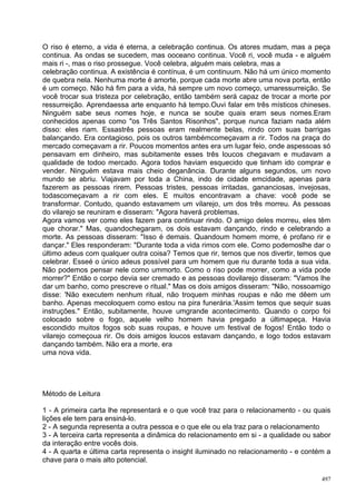 O riso é eterno, a vida é eterna, a celebração continua. Os atores mudam, mas a peça
continua. As ondas se sucedem, mas ooceano continua. Você ri, você muda - e alguém
mais ri -, mas o riso prossegue. Você celebra, alguém mais celebra, mas a
celebração continua. A existência é contínua, é um continuum. Não há um único momento
de quebra nela. Nenhuma morte é amorte, porque cada morte abre uma nova porta, então
é um começo. Não há fim para a vida, há sempre um novo começo, umaressurreição. Se
você trocar sua tristeza por celebração, então também será capaz de trocar a morte por
ressurreição. Aprendaessa arte enquanto há tempo.Ouvi falar em três místicos chineses.
Ninguém sabe seus nomes hoje, e nunca se soube quais eram seus nomes.Eram
conhecidos apenas como "os Três Santos Risonhos", porque nunca faziam nada além
disso: eles riam. Essastrês pessoas eram realmente belas, rindo com suas barrigas
balançando. Era contagioso, pois os outros tambémcomeçavam a rir. Todos na praça do
mercado começavam a rir. Poucos momentos antes era um lugar feio, onde aspessoas só
pensavam em dinheiro, mas subitamente esses três loucos chegavam e mudavam a
qualidade de todoo mercado. Agora todos haviam esquecido que tinham ido comprar e
vender. Ninguém estava mais cheio deganância. Durante alguns segundos, um novo
mundo se abriu. Viajavam por toda a China, indo de cidade emcidade, apenas para
fazerem as pessoas rirem. Pessoas tristes, pessoas irritadas, gananciosas, invejosas,
todascomeçavam a rir com eles. E muitos encontravam a chave: você pode se
transformar. Contudo, quando estavamem um vilarejo, um dos três morreu. As pessoas
do vilarejo se reuniram e disseram: "Agora haverá problemas.
Agora vamos ver como eles fazem para continuar rindo. O amigo deles morreu, eles têm
que chorar." Mas, quandochegaram, os dois estavam dançando, rindo e celebrando a
morte. As pessoas disseram: "Isso é demais. Quandoum homem morre, é profano rir e
dançar." Eles responderam: "Durante toda a vida rimos com ele. Como podemoslhe dar o
último adeus com qualquer outra coisa? Temos que rir, temos que nos divertir, temos que
celebrar. Esseé o único adeus possível para um homem que riu durante toda a sua vida.
Não podemos pensar nele como ummorto. Como o riso pode morrer, como a vida pode
morrer?" Então o corpo devia ser cremado e as pessoas dovilarejo disseram: "Vamos lhe
dar um banho, como prescreve o ritual." Mas os dois amigos disseram: "Não, nossoamigo
disse: 'Não executem nenhum ritual, não troquem minhas roupas e não me dêem um
banho. Apenas mecoloquem como estou na pira funerária.'Assim temos que sequir suas
instruções." Então, subitamente, houve umgrande acontecimento. Quando o corpo foi
colocado sobre o fogo, aquele velho homem havia pregado a últimapeça. Havia
escondido muitos fogos sob suas roupas, e houve um festival de fogos! Então todo o
vilarejo começoua rir. Os dois amigos loucos estavam dançando, e logo todos estavam
dançando também. Não era a morte, era
uma nova vida.




Método de Leitura

1 - A primeira carta lhe representará e o que você traz para o relacionamento - ou quais
lições ele tem para ensiná-lo.
2 - A segunda representa a outra pessoa e o que ele ou ela traz para o relacionamento
3 - A terceira carta representa a dinâmica do relacionamento em si - a qualidade ou sabor
da interação entre vocês dois.
4 - A quarta e última carta representa o insight iluminado no relacionamento - e contém a
chave para o mais alto potencial.

                                                                                      497
 