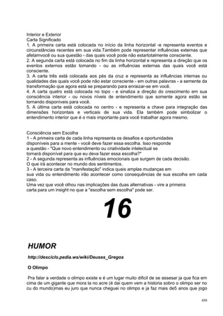Interior e Exterior
Carta Significado
1. A primeira carta está colocada no início da linha horizontal -e representa eventos e
circunstâncias recentes em sua vida.Também pode representar influências externas que
afetamvocê ou sua questão - das quais você pode não estartotalmente consciente.
2. A segunda carta está colocada no fim da linha horizontal e representa a direção que os
eventos externos estão tomando - ou as influências externas das quais você está
consciente.
3. A carta três está colocada aos pés da cruz e representa as influências internas ou
qualidades das quais você pode não estar consciente - em outras palavras - a semente da
transformação que agora está se preparando para enraizar-se em você.
4. A carta quatro está colocada no topo - e sinaliza a direção do crescimento em sua
consciência interior - ou novos níveis de entendimento que somente agora estão se
tornando disponíveis para você.
5. A última carta está colocada no centro - e representa a chave para integração das
dimensões horizontais e verticais de sua vida. Ela também pode simbolizar o
entendimento interior que é o mais importante para você trabalhar agora mesmo.


Consciência sem Escolha
1 - A primeira carta de cada linha representa os desafios e oportunidades
disponíveis para a mente - você deve fazer essa escolha. Isso responde
a questão - "Que novo entendimento ou criatividade intelectual se
tornará disponível para que eu deva fazer essa escolha?"
2 - A segunda representa as influências emocionais que surgem de cada decisão.
O que irá acontecer no mundo dos sentimentos.
3 - A terceira carta da "manifestação" indica quais amplas mudanças em
sua vida ou entendimento irão acontecer como consequências de sua escolha em cada
caso.
Uma vez que você olhou nas implicações das duas alternativas - vire a primeira
carta para um insight no que a "escolha sem escolha" pode ser.




                                     16
HUMOR
http://desciclo.pedia.ws/wiki/Deuses_Gregos

O Olimpo

Pra falar a verdade o olimpo existe e é um lugar muito dificil de se assesar ja que fica em
cima de um gigante que mora la no acre (é dai quem vem a historia sobro o olimpo ser no
cu do mundo)mas eu juro que nunca cheguei no olimpo e ja faz mais de5 anos que jogo

                                                                                        498
 