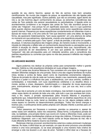 questão de seu eterno fascínio, apesar do fato de sermos mais bem versados
cientificamente. No mundo das imagens da psique, as experiências não são ligadas pela
casualidade, mas pelo significado. Outros padrões, que não os concretos, agem dentro de
nós e, se não tivermos algum conhecimento da psique, as estranhas coincidências das
cartas de Taro poderão nos parecer assustadoras ou perturbadoras. A ligação entre os
acontecimentos co-tidianos e as imagens das cartas de Taro não acontece porque as
cartas são "mágicas", mas porque há um significado associado. Isso é o que queremos
dizer quando citamos nascimento, morte e puberdade tanto como experiências externas
quanto internas. Passamos por essas experiências constantemente em diferentes níveis e
épocas de nossa vida, e há uma carta de Taro que descreve cada uma delas; de alguma
forma, ela aparecerá misteriosamente, "sem causa aparente", em uma abertura de cartas
no momento em que estivermos, internamente, vivendo uma experiência arquetípica.
      Assim, a maneira pela qual o Taro "opera", a título de previsão, é tal como um espelho
da psique. A natureza arquetípica das imagens atinge, de maneira oculta e inconsciente, a
intuição do intérprete e reflete nele um conhecimento desconhecido ou percepções que se
refiram à situação do cliente - aparentemente revelando fatos que, racionalmente, não
seriam possíveis de ser descobertos. É por isso que poderes de "clarividência" ou
"psíquicos" não são pré-requisitos para um intérprete sensitivo, pois a consciência dos
padrões arquetípicos ou correntes que opera na vida das pessoas é refletida nas imagens
das cartas.

OS ARCANOS MAIORES

       Agora podemos nos dedicar às próprias cartas para compreender melhor o grande
desígnio, história ou mito arquetípicos retratados em suas antigas imagens.
       As 22 cartas dos Arcanos Maiores do Taro consistem em uma série de imagens que
retratam diferentes estágios de uma jornada. Esta é uma das viagens familiares de muitos
mitos, lendas e contos de fadas, assim como de importantes ensinamentos religiosos.
Trata-se da jornada da vida de cada ser humano, desde o seu nascimento, passando pela
infância e o poder e a influência dos pais; a adolescência, com seus amores, conflitos e
contestações; a maturidade, com suas experiências cotidianas e os desafios éticos e
morais, perdas e crises, desespero, transformação e o despertar de novas esperanças
para, eventualmente, alcançar e realizar um objetivo - que, por sua vez, leva a outra
jornada.
       Esse não é somente um ciclo de idade cronológica, mas também é aquele que ocorre
várias vezes dentro do período de toda uma vida, pois tudo o que nos acontece tem início,
meio e fim. Assim, a jornada representada pelos Arcanos Maiores é arquetípica,
significando que, independentemente do que possam ser os detalhes específicos de uma
vida individual, longa ou curta, banal ou dramática, boa ou má, alguns estágios estão à
nossa espera no caminho do desenvolvimento psicológico. Todos nós fomos crianças e
tivemos pais, e continuamos tendo partes próprias com atitudes infantis e prontas para um
novo começo.
       Todos passamos por fracassos e sucessos, grandes ou pequenos e, apesar de
certas vezes com relutância, todos nós crescemos. Dessa forma, a arquetípica jornada da
vida, na realidade, uma jornada interior que ocorre em muitos e diferentes níveis, pode ser
encontrada em muitas manifestações criativas ao longo dos milénios. O famoso conto épico
babilónico Gilgamesh, com o seu herói lutando contra as forças obscuras do mal, não é
muito diferente do filme moderno Guerra nas Estrelas.
       Mudanças internas provocam acontecimentos externos e estes promovem mudanças
internas. Às vezes, é difícil dizer se, por exemplo, um caso de amor provocou uma atividade
criativa e uma nova percepção, ou se essa percepção e uma maneira mais criativa de
enxergar a vida nos levaram a um caso de amor. Também é difícil dizer se o fracasso de
                                                                                           5
 