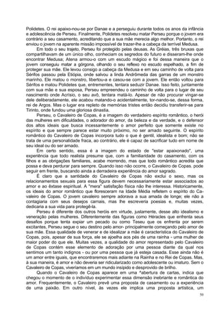 Polidetes. O rei apaixo-nou-se por Danae e a perseguiu durante todos os anos da infância
e adolescência de Perseu. Finalmente, Polidetes resolveu matar Perseu porque o jovem era
contrário a seu casamento, acreditando que a sua mãe merecia algo melhor. Portanto, o rei
enviou o jovem na aparente missão impossível de trazer-lhe a cabeça da terrível Medusa.
      Em todo o seu trajeto, Perseu foi protegido pelas deusas. As Gréias, três bruxas que
compartilhavam de um único olho, conheciam os segredos do futuro e disseram-lhe onde
encontrar Medusa; Atena armou-o com um escudo mágico e foi dessa maneira que o
jovem conseguiu matar a górgona, olhando o seu reflexo no escudo espelhado, a fim de
proteger sua mãe. Ele levou consigo a cabeça da Medusa e em seu caminho de volta para
Sérifos passou pela Etiópia, onde salvou a linda Andrômeda das garras de um monstro
marinho. Ele matou o monstro, libertou-a e casou-se com a jovem. Ele então voltou para
Sérifos e matou Polidetes que, entrementes, tentara seduzir Danae. Isso feito, juntamente
com sua mãe e sua esposa, Perseu empreendeu o caminho de volta para o lugar de seu
nascimento onde Acrísio, o seu avô, tentara matá-lo. Apesar de não procurar vingar-se
dele deliberadamente, ele acabou matando-o acidentalmente, tor-nando-se, dessa forma,
rei de Argos. Mas o lugar era repleto de memórias tristes então decidiu transferir-se para
Tirinto, onde fundou uma gloriosa dinastia.
      Perseu, o Cavaleiro de Copas, é a imagem do verdadeiro espírito romântico, o herói
das mulheres em dificuldades, o adorador do amor, da beleza e da verdade, e o defensor
dos altos ideais que busca incessantemente o amor perfeito que somente existe no
espírito e que sempre parece estar muito próximo, no ser amado seguinte. O espírito
romântico do Cavaleiro de Copas incorpora tudo o que é gentil, idealista e bom; não se
trata de uma personalidade fraca, ao contrário, ele é capaz de sacrificar tudo em nome de
seu ideal ou do ser amado.
      Em certo sentido, essa é a imagem do estado de "estar apaixonado", uma
experiência que todo realista presume que, com a familiaridade do casamento, com os
filhos e as obrigações familiares, acabe morrendo, mas que todo romântico acredita que
possa e deva perdurar para sempre. Quando isso não ocorre, o Cavaleiro de Copas. pode
seguir em frente, buscando ainda a derradeira experiência do amor sagrado.
      É claro que a santidade do Cavaleiro de Copas não exclui o sexo, mas os
relacionamentos sexuais para essa figura devem necessariamente estar associados ao
amor e ao êxtase espiritual. A "mera" satisfação física não lhe interessa. Historicamente,
os ideais do amor romântico que floresceram na Idade Média refletem o espírito do Ca-
valeiro de Copas. O jovem cavaleiro sempre adorava a sua amada de longe; ele não a
contagiaria com seus desejos carnais, mas lhe escreveria poesias e, muitas vezes,
dedicaria a sua vida para protegê-la.
      Perseu é diferente dos outros heróis em virtude, justamente, desse alto idealismo e
veneração pelas mulheres. Diferentemente das figuras como Héracles que enfrenta seus
desafios porque tenta expiar um pecado ou como Teseu que os enfrenta por serem
excitantes, Perseu segue o seu destino pelo amor- principalmente começando pelo amor de
sua mãe. Essa qualidade de venerar e de idealizar a mãe é característica do Cavaleiro de
Copas, pois, apesar de sua força, ele se ajoelha aos pés de uma rainha - uma mulher de
maior poder do que ele. Muitas vezes, a qualidade do amor representado pelo Cavaleiro
de Copas contém esse elemento de adoração por uma pessoa diante da qual nos
sentimos um tanto indignos - ou por uma pessoa que já esteja casada. Esse ainda não é
um amor entre iguais, que encontraremos mais adiante na Rainha e no Rei de Copas. Mas,
à sua maneira, é amor e não deveria ser ridicularizado como adolescente ou imaturo. Sem o
Cavaleiro de Copas, viveríamos em um mundo insípido e desprovido de brilho.
      Quando o Cavaleiro de Copas aparece em uma ^abertura de cartas, indica que
chegou o momento de o indivíduo experimentar essa dimensão inebriante e romântica do
amor. Frequentemente, o Cavaleiro prevê uma proposta de casamento ou a experiência
de uma paixão. Em outro nível, às vezes ele implica uma proposta artística, um
                                                                                        50
 