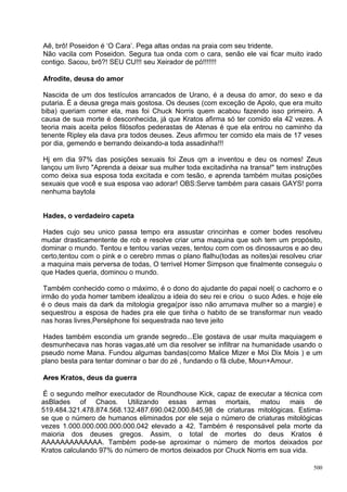 Aê, brô! Poseidon é ‘O Cara’. Pega altas ondas na praia com seu tridente.
Não vacila com Poseidon. Segura tua onda com o cara, senão ele vai ficar muito irado
contigo. Sacou, brô?! SEU CU!!! seu Xeirador de pó!!!!!!!

Afrodite, deusa do amor

 Nascida de um dos testículos arrancados de Urano, é a deusa do amor, do sexo e da
putaria. É a deusa grega mais gostosa. Os deuses (com exceção de Apolo, que era muito
biba) queriam comer ela, mas foi Chuck Norris quem acabou fazendo isso primeiro. A
causa de sua morte é desconhecida, já que Kratos afirma só ter comido ela 42 vezes. A
teoria mais aceita pelos filósofos pederastas de Atenas é que ela entrou no caminho da
tenente Ripley ela dava pra todos deuses. Zeus afirmou ter comido ela mais de 17 veses
por dia, gemendo e berrando deixando-a toda assadinha!!!

 Hj em dia 97% das posições sexuais foi Zeus qm a inventou e deu os nomes! Zeus
lançou um livro "Aprenda a deixar sua mulher toda excitadinha na transa!" tem instruções
como deixa sua esposa toda excitada e com tesão, e aprenda também muitas posições
sexuais que você e sua esposa vao adorar! OBS:Serve também para casais GAYS! porra
nenhuma baytola


Hades, o verdadeiro capeta

Hades cujo seu unico passa tempo era assustar crincinhas e comer bodes resolveu
mudar drasticamentente de rob e resolve criar uma maquina que soh tem um propósito,
dominar o mundo. Tentou e tentou varias vezes, tentou com com os dinossauros e ao deu
certo,tentou com o pink e o cerebro mmas o plano flalhu(todas as noites)ai resolveu criar
a maquina mais perversa de todas, O terrivel Homer Simpson que finalmente conseguiu o
que Hades queria, dominou o mundo.

 Também conhecido como o máximo, é o dono do ajudante do papai noel( o cachorro e o
irmão do yoda homer tambem idealizou a ideia do seu rei e criou o suco Ades. e hoje ele
é o deus mais da dark da mitologia grega(por isso não arrumava mulher so a margie) e
sequestrou a esposa de hades pra ele que tinha o habito de se transformar nun veado
nas horas livres,Perséphone foi sequestrada nao teve jeito

Hades também escondia um grande segredo...Ele gostava de usar muita maquiagem e
desmunhecava nas horas vagas,até um dia resolver se infiltrar na humanidade usando o
pseudo nome Mana. Fundou algumas bandas(como Malice Mizer e Moi Dix Mois ) e um
plano besta para tentar dominar o bar do zé , fundando o fã clube, Moun+Amour.

Ares Kratos, deus da guerra

É o segundo melhor executador de Roundhouse Kick, capaz de executar a técnica com
asBlades of Chaos. Utilizando essas armas mortais, matou mais de
519.484.321.478.874.568.132.487.690.042.000.845,98 de criaturas mitológicas. Estima-
se que o número de humanos eliminados por ele seja o número de criaturas mitológicas
vezes 1.000.000.000.000.000.042 elevado a 42. Também é responsável pela morte da
maioria dos deuses gregos. Assim, o total de mortes do deus Kratos é
AAAAAAAAAAAAA. Também pode-se aproximar o número de mortos deixados por
Kratos calculando 97% do número de mortos deixados por Chuck Norris em sua vida.

                                                                                      500
 
