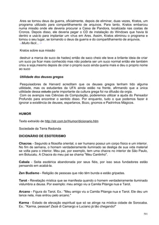 Ares se tornou deus da guerra, oficialmente, depois de eliminar, duas vezes, Kratos, um
programa utilizado para compartilhamento de arquivos. Para tanto, Kratos embarcou
numa missão onde ele deveria procurar a Caixa de Pandora, localizada nas costas de
Cronos. Depois disso, ele deveria pegar o CD de instalação do Windows que havia lá
dentro e usá-lo para implantar um vírus em Ares. Assim, Kratos eliminou o programa e
tomou o seu lugar, se tornando o deus da guerra e do compartilhamento de arquivos.
  Muito fácil...

Kratos sobre sua missão

destruir a marca de suco de hades) então de saco cheio ele teve a brilante ideia de criar
um suco pa ficar mais conhecido mas não poderia ser um suco normal então ele também
criou a soja,mesmo depois de criar o proprio suco ainda queria mais e deu o proprio nome
ao suco

Utilidade dos deuses gregos

 Pesquisadores de Harvard acreditam que os deuses gregos tenham tido alguma
utilidade, mas os estudantes da UFA ainda estão na frente, afirmando que a única
utilidade dessa estudo parte importante da cultura grega foi na difusão da orgia.
 Com os avanços nas Ciências da Computação, poderemos utilizar a ajuda do Pensador
Profundo para encontrar o sentido disso. Por enquanto, tudo o que podemos fazer é
ignorar a existência de deuses, espartanos, Bozo, gnomos e Padrinhos Mágicos.


HUMOR

Texto extraído de http://str.com.br/Humor/dicionario.htm

Sociedade da Terra Redonda

DICIONÁRIO DE ESOTERISMO

Chacras - Segundo a filosofia oriental, o ser humano possui um corpo físico e um interior.
No fim de semana, o homem verdadeiramente iluminado se desliga de sua vida material
se volta para o interior. Meu pai, por exemplo, tem uma chacra no interior de São Paulo,
em Botucatu. A Chacra do meu pai se chama "Meu Cantinho".

Cabala - Seita esotérica abandonada por seus fiéis, por isso seus fundadores estão
pensando em acabá-la.

Zen Budismo - Religião de pessoas que não têm bunda e estão gripadas.

Tarot - Revelação mística que se manifesta quando o homem verdadeiramente iluminado
vislumbra a deusa. Por exemplo: meu amigo viu a Camila Pitanga nua e Tarot.

Arcano - Figura do Tarot. Ex.: "Meu amigo viu a Camila Pitanga nua e Tarot. Ele deu um
lance nela, mas entrou pelo arcano."

Karma - Estado de elevação espiritual que só se atinge na mística cidade de Sorocaba.
Ex.: "Karma, pessoar! Zezé di Camargo e Luciano já tão chegando!"

                                                                                       501
 