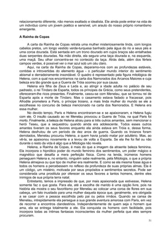 relacionamento diferente, não menos exaltado e idealista. Ele ainda pode entrar na vida de
um indivíduo como um jovem poético e sensível, um arauto do nosso próprio romantismo
emergente.

A Rainha de Copas

      A carta da Rainha de Copas retrata uma mulher misteriosamente linda, com longos
cabelos pretos, um longo vestido verde-turquesa banhado pela água do rio a seus pés e
uma coroa dourada. Está sentada em um trono dourado em cujos braços são entalhadas
duas serpentes douradas. Na mão direita, ela segura uma taça dourada e, na esquerda,
uma maçã. Seu olhar concentra-se no conteúdo da taça. Atrás dela, além dos férteis
campos verdes, é possível ver o mar azul sob um céu claro.
      Aqui, na carta da Rainha de Copas, deparamo-nos com as profundezas estáveis,
contidas e introvertidas do elemento água - o particular mundo interior do sentimento
abismal e derradeiramente insondável. O quadro é representado pela figura mitológica de
Helena, com a qual nos encontramos na carta dos Namorados dos Arcanos Maiores e cuja
beleza era tão grande que a Guerra de Tróia ocorreu por sua causa.
      Helena era filha de Zeus e Leda e, ao atingir a idade adulta no palácio de seu
padrasto, o rei Tíndaro de Esparta, todos os príncipes da Grécia, como seus pretendentes,
ofereceram-lhe ricos presentes. Finalmente, casou-se com Menelau, que se tornou rei de
Esparta após a morte de Tíndaro. Mas o casamento estava fadado a fracassar, pois
Afrodite prometera a Paris, o príncipe troiano, a mais linda mulher do mundo se ele a
escolhesse no concurso de beleza mencionado na carta dos Namorados. E Helena era
essa mulher.
      No devido tempo, Paris e Helena encontraram-se e se apaixonaram, e Helena fugiu
com ele. O insulto causado ao rei Menelau provocou a Guerra de Tróia, na qual Paris foi
morto. Finalmente, a beleza de Helena atraiu para si três outros amantes, sem mencionar o
herói Teseu, que a sequestrou quando ainda era adolescente. Todos esses outros
amantes tiveram os seus favores enquanto ela ainda estava em Tróia e, dessa forma,
Helena desfrutou de um período de dez anos de guerra. Quando os troianos foram
derrotados, Menelau procurou Helena, a quem havia jurado matar por adultério. Mas, ao
vê-la, se apaixonou novamente e a levou de volta a Esparta. Se ela lhe foi fiel ou não
durante o resto da vida é algo que a Mitologia não revela.
      Helena, a Rainha de Copas, é mais do que a imagem da atraente beleza feminina.
Ela incorpora o hipnótico poder do mundo feminino dos sentimentos, um poder mágico e
magnético que desafia a mera perfeição física. Como na lenda, inúmeros homens
perseguem Helena e, no entanto, ninguém sabe realmente, pela Mitologia, o que a própria
Helena almejava ou que tipo de mulher era realmente. E como se ela mesma fosse água e
todos os homens a percebessem no reflexo da profundeza de suas próprias almas. Ela é
um código, um mistério, motivada por seus propósitos e sentimentos secretos. Pode ser
considerada uma prostituta por oferecer os seus favores a tantos homens, dentre eles
inimigos de sua própria terra natal.
      Entretanto, temos a impressão de que, por mais apaixonada que estivesse, Helena
somente faz o que gosta. Para ela, até a escolha de marido é uma opção livre, pois na
história ela mostra o seu favoritismo por Menelau ao colocar uma coroa de flores em sua
cabeça, um fato inusitado para uma mulher daquela época que, geralmente, era obrigada
a se casar com a pessoa escolhida pelo pai ou pelos irmãos. Quando se cansa de
Menelau, intrepidamente ela persegue a sua grande aventura amorosa com Paris, em vez
de recorrer a encontros clandestinos. Independentemente de quem seja o homem que
ama, ela se entrega totalmente a ele. Ela conquista os homens com facilidade, pois
incorpora todas as íntimas fantasias inconscientes da mulher perfeita que eles sempre
procuram.
                                                                                        51
 