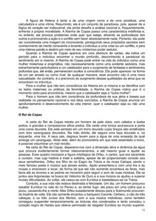 A figura de Helena é tanto a de uma virgem como a de uma prostituta, uma
calculadora e uma vítima. Resumindo, ela é um conjunto de paradoxos, pois, apesar de a
lógica do coração ser indiscutível, ela ainda desafia a análise racional e, frequentemente,
enfrenta a própria moralidade. A Rainha de Copas possui uma característica indefinida e,
no entanto, ela provoca problemas onde quer que esteja, ativando as profundezas dos
outros e promovendo a ação e o conflito sem fazer absolutamente nada. Portanto, ela pode
ser considerada uma imagem do inconsciente, perseguindo seus propósitos secretos sem
conhecimento da mente consciente e levando o indivíduo a uma crise ou um conflito, e para
uma intensa paixão e destino por meio de seu misterioso poder sedutor.
      Quando a Rainha de Copas aparece em uma abertura de cartas, ela indica um
período para o indivíduo encontrar o mundo profundo, desconhecido e paradoxal do
sentimento em si mesmo. A Rainha de Copas pode entrar na vida do indivíduo como uma
mulher misteriosa e enigmática, não necessariamente como uma evidente sedutora, mas
estranhamente perturbadora e um catalisador para o surgimento de fantasias e sentimentos
profundos que, até então, permaneciam ocultos à consciência. Ela pode aparecer na forma
de um ser amado ou como rival; de qualquer maneira, esse encontro não é uma mera
casualidade. Ao contrário, é o prenúncio do surgimento dessas qualidades da alma que se
encontram no indivíduo.
      Para a mulher que não tem consciência da Helena em si mesma e se identifica com
os lados maternais ou práticos da feminilidade, a Rainha de Copas indica que é o
momento certo para encontrá-la, mesmo que o catalisador seja a "outra mulher".
      Para o homem que não tem consciência da profundeza de sua alma e baseia sua
realidade no pensamento racional e nos fatos concretos, a Rainha de Copas anuncia um
aprofundamento e desenvolvimento da vida interior, quer o catalisador seja ou não uma
mulher.

O Rei de Copas

      A carta do Rei de Copas retrata um homem de pele clara, com cabelos e barba
pretos, e grandes e compassivos olhos pretos. Ele veste uma túnica azul-escura e porta
uma coroa dourada. Ele está sentado em um trono dourado cujos braços são entalhados
com dois caranguejos dourados. Na mão direita, ele segura uma taça dourada e, na
esquerda, uma lira. A seus pés, degraus levam para a água de uma enseada da qual
emerge um caranguejo. Atrás dele, além do promontório em que está assentado o trono,
é possível vislumbrar um mar revolto.
      Na carta do Rei de Copas, deparamo-nos com a dimensão ativa e dinâmica da água
que procura evidentemente formar relacionamentos, e até mesmo guiar e ajudar as
pessoas. Esse quadro incorpora a figura mitológica de Orfeu, o cantor, que era sacerdote
e curador, mas cuja história é triste e solitária, apesar de ter proporcionado consolo aos
seus semelhantes. Orfeu era filho do rei Eagro da Trácia e da musa Calíope, sendo o
mais famoso poeta e músico que jamais existiu. Apolo presenteou-o com uma lira e as
musas o ensinaram a tocar, de forma tal que ele não somente encantava as feras, mas
fazia até as árvores e as pedras se moverem para seguir o som de suas músicas. Ele se
juntou aos Argonautas na busca do Velocino de Ouro e a sua música os ajudou a superar
muitas dificuldades. Ao voltar, ele casou-se com Eurídice e estabeleceu-se na Trácia.
      Contudo, a sua vida não estava destinada a felicidade. Um dia, um homem procurou
assaltar Eurídice no vale do rio Peneu e, ao tentar fugir, ela pisou em uma cobra que a
picou, causando-lhe a morte. Mas Orfeu ousadamente desceu para o Submundo procuran-
do trazê-la de volta. Ele não somente encantou o barqueiro Caronte; Cérbero, o cão de três
cabeças; e os três Juízes dos Mortos, com a sua música melodiosa, como também
conseguiu suspender temporariamente as torturas dos condenados e tanto consolou o
coração negro de Hades que obteve permissão de resgatar Eurídice ao mundo superior.
                                                                                         52
 