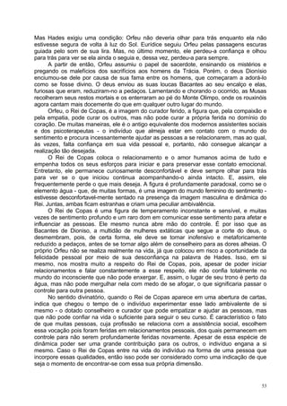Mas Hades exigiu uma condição: Orfeu não deveria olhar para trás enquanto ela não
estivesse segura de volta à luz do Sol. Eurídice seguiu Orfeu pelas passagens escuras
guiada pelo som de sua lira. Mas, no último momento, ele perdeu-a confiança e olhou
para trás para ver se ela ainda o seguia e, dessa vez, perdeu-a para sempre.
       A partir de então, Orfeu assumiu o papel de sacerdote, ensinando os mistérios e
pregando os malefícios dos sacrifícios aos homens da Trácia. Porém, o deus Dionísio
enciumou-se dele por causa de sua fama entre os homens, que começaram a adorá-lo
como se fosse divino. O deus enviou as suas loucas Bacantes ao seu encalço e elas,
furiosas que eram, reduziram-no a pedaços. Lamentando e chorando o ocorrido, as Musas
recolheram seus restos mortais e os enterraram ao pé do Monte Olimpo, onde os rouxinóis
agora cantam mais docemente do que em qualquer outro lugar do mundo.
       Orfeu, o Rei de Copas, é a imagem do curador ferido, a figura que, pela compaixão e
pela empatia, pode curar os outros, mas não pode curar a própria ferida no domínio do
coração. De muitas maneiras, ele é o antigo equivalente dos modernos assistentes sociais
e dos psicoterapeutas - o indivíduo que almeja estar em contato com o mundo do
sentimento e procura incessantemente ajudar as pessoas a se relacionarem, mas ao qual,
às vezes, falta confiança em sua vida pessoal e, portanto, não consegue alcançar a
realização tão desejada.
       O Rei de Copas coloca o relacionamento e o amor humanos acima de tudo e
empenha todos os seus esforços para iniciar e para preservar esse contato emocional.
Entretanto, ele permanece curiosamente desconfortável e deve sempre olhar para trás
para ver se o que iniciou continua acompanhando-o ainda intacto. E, assim, ele
frequentemente perde o que mais deseja. A figura é profundamente paradoxal, como se o
elemento água - que, de muitas formas, é uma imagem do mundo feminino do sentimento -
estivesse desconfortavel-mente sentado na presença da imagem masculina e dinâmica do
Rei. Juntas, ambas ficam estranhas e criam uma peculiar ambivalência.
       O Rei de Copas é uma figura de temperamento inconstante e sensível, e muitas
vezes de sentimento profundo e um raro dom em comunicar esse sentimento para afetar e
influenciar as pessoas. Ele mesmo nunca abre mão do controle. É por isso que as
Bacantes de Dioniso, a multidão de mulheres extáticas que segue a corte do deus, o
desmembram, pois, de certa forma, ele deve se tornar inofensivo e metaforicamente
reduzido a pedaços, antes de se tornar algo além de conselheiro para as dores alheias. O
próprio Orfeu não se realiza realmente na vida, já que colocou em risco a oportunidade da
felicidade pessoal por meio de sua desconfiança na palavra de Hades. Isso, em si
mesmo, nos mostra muito a respeito do Rei de Copas, pois, apesar de poder iniciar
relacionamentos e falar constantemente a esse respeito, ele não confia totalmente no
mundo do inconsciente que não pode enxergar. E, assim, o lugar de seu trono é perto da
água, mas não pode mergulhar nela com medo de se afogar, o que significaria passar o
controle para outra pessoa.
       No sentido divinatório, quando o Rei de Copas aparece em uma abertura de cartas,
indica que chegou o tempo de o indivíduo experimentar esse lado ambivalente de si
mesmo - o dotado conselheiro e curador que pode empatizar e ajudar as pessoas, mas
que não pode confiar na vida o suficiente para seguir o seu curso. É característico o fato
de que muitas pessoas, cuja profissão se relaciona com a assistência social, escolhem
essa vocação pois foram feridas em relacionamentos pessoais, dos quais permanecem em
controle para não serem profundamente feridas novamente. Apesar de essa espécie de
dinâmica poder ser uma grande contribuição para os outros, o indivíduo engana a si
mesmo. Caso o Rei de Copas entre na vida do indivíduo na forma de uma pessoa que
incorpore essas qualidades, então isso pode ser considerado como uma indicação de que
seja o momento de encontrar-se com essa sua própria dimensão.


                                                                                        53
 