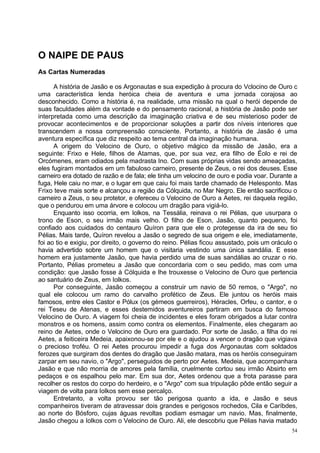 O NAIPE DE PAUS
As Cartas Numeradas

      A história de Jasão e os Argonautas e sua expedição à procura do Vclocino de Ouro c
uma característica lenda heróica cheia de aventura e uma jornada corajosa ao
desconhecido. Como a história é, na realidade, uma missão na qual o herói depende de
suas faculdades além da vontade e do pensamento racional, a história de Jasão pode ser
interpretada como uma descrição da imaginação criativa e de seu misterioso poder de
provocar acontecimentos e de proporcionar soluções a partir dos níveis interiores que
transcendem a nossa compreensão consciente. Portanto, a história de Jasão é uma
aventura específica que diz respeito ao tema central da imaginação humana.
      A origem do Velocino de Ouro, o objetivo mágico da missão de Jasão, era a
seguinte: Frixo e Hele, filhos de Atamas, que, por sua vez, era filho de Éolo e rei de
Orcómenes, eram odiados pela madrasta Ino. Com suas próprias vidas sendo ameaçadas,
eles fugiram montados em um fabuloso carneiro, presente de Zeus, o rei dos deuses. Esse
carneiro era dotado de razão e de fala; ele tinha um velocino de ouro e podia voar. Durante a
fuga, Hele caiu no mar, e o lugar em que caiu foi mais tarde chamado de Helesponto. Mas
Frixo teve mais sorte e alcançou a região da Cólquida, no Mar Negro. Ele então sacrificou o
carneiro a Zeus, o seu protetor, e ofereceu o Velocino de Ouro a Aetes, rei daquela região,
que o pendurou em uma árvore e colocou um dragão para vigiá-lo.
      Enquanto isso ocorria, em Iolkos, na Tessália, reinava o rei Pélias, que usurpara o
trono de Eson, o seu irmão mais velho. O filho de Eson, Jasão, quanto pequeno, foi
confiado aos cuidados do centauro Quíron para que ele o protegesse da ira de seu tio
Pélias. Mais tarde, Quíron revelou a Jasão o segredo de sua origem e ele, imediatamente,
foi ao tio e exigiu, por direito, o governo do reino. Pélias ficou assustado, pois um oráculo o
havia advertido sobre um homem que o visitaria vestindo uma única sandália. E esse
homem era justamente Jasão, que havia perdido uma de suas sandálias ao cruzar o rio.
Portanto, Pélias prometeu a Jasão que concordaria com o seu pedido, mas com uma
condição: que Jasão fosse à Cólquida e lhe trouxesse o Velocino de Ouro que pertencia
ao santuário de Zeus, em Iolkos.
      Por conseguinte, Jasão começou a construir um navio de 50 remos, o "Argo", no
qual ele colocou um ramo do carvalho profético de Zeus. Ele juntou os heróis mais
famosos, entre eles Castor e Pólux (os gémeos guerreiros), Héracles, Orfeu, o cantor, e o
rei Teseu de Atenas, e esses destemidos aventureiros partiram em busca do famoso
Velocino de Ouro. A viagem foi cheia de incidentes e eles foram obrigados a lutar contra
monstros e os homens, assim como contra os elementos. Finalmente, eles chegaram ao
reino de Aetes, onde o Velocino de Ouro era guardado. Por sorte de Jasão, a filha do rei
Aetes, a feiticeira Medeia, apaixonou-se por ele e o ajudou a vencer o dragão que vigiava
o precioso troféu. O rei Aetes procurou impedir a fuga dos Argonautas com soldados
ferozes que surgiram dos dentes do dragão que Jasão matara, mas os heróis conseguiram
zarpar em seu navio, o "Argo", perseguidos de perto por Aetes. Medeia, que acompanhara
Jasão e que não morria de amores pela família, cruelmente cortou seu irmão Absirto em
pedaços e os espalhou pelo mar. Em sua dor, Aetes ordenou que a frota parasse para
recolher os restos do corpo do herdeiro, e o "Argo" com sua tripulação pôde então seguir a
viagem de volta para Iolkos sem esse percalço.
      Entretanto, a volta provou ser tão perigosa quanto a ida, e Jasão e seus
companheiros tiveram de atravessar dois grandes e perigosos rochedos, Cila e Caríbdes,
ao norte do Bósforo, cujas águas revoltas podiam esmagar um navio. Mas, finalmente,
Jasão chegou a Iolkos com o Velocino de Ouro. Ali, ele descobriu que Pélias havia matado
                                                                                             54
 