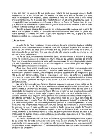 o seu pai Eson na certeza de que Jasão não voltaria de sua perigosa viagem. Jasão
vingou a morte de seu pai por meio de Medeia que, com seus feitiços, fez com que suas
filhas o matassem. Em seguida, Jasão assumiu o reino de Iolkos. Mas a sua vitória
provavelmente subiu-lhe à cabeça, pois, insatisfeito com um só reino, ele procurou outro - a
coroa de Corinto -, casando-se com Creusa, a filha do rei Creon de Corinto. Isso fez com
que Medeia se enfurecesse a ponto de vingar-se matando não somente Creusa, mas
também os filhos que teve com Jasão.
      Quanto a Jasão, alguns dizem que ele se enfastiou da vida e achou que o reino de
Iolkos era um peso. Já velho e pensando constantemente em seus dias de glória, ele
ficava sentado à sombra do velho "Argo" que apodrecia. Um dia, a popa do navio
despencou sobre ele, esmagando-o à morte.

O Ás de Paus

      A carta Ás de Paus retrata um homem maduro de porte poderoso, barba e cabelos
castanhos, uma coroa dourada na cabeça e uma túnica púrpura imperial. Ele está em pé
diante de um cenário de altos picos nevados. Em seu ombro e descendo até o chão, a
pele dourada de um carneiro. Em sua mão direita, ele segura o globo do mundo e, na
esquerda, uma tocha acesa.
      No Ás de Paus, encontramos novamente Zeus, rei dos deuses, o iniciador e a força
motriz na lenda de Jasão e o Velocino de Ouro. Trata-se do Velocino sagrado do próprio
Zeus que o herói deve resgatar e é esse Velocino que serve de símbolo da visão criativa
que nos impulsiona a afastar-nos do mundo seguro e convencional para um objetivo
imaginado, por caminhos desconhecidos.
      Zeus é um deus antigo e poderoso, e uma de suas mais antigas representações era
a divindade com cabeça de carneiro, o invisível poder criativo que gerou o Universo
manifestado. Em nosso interior, Zeus incorpora o invisível poder criativo da imaginação, que
não pode ser compreendido, mas é responsável por todos os esforços e produtos
concretos de nossas vidas. Não é somente o artista que usa a imaginação criativa, apesar
de que no artista podemos enxergar o seu poder - e a sua impressionante autonomia -
bem claramente.
      Na carta do Imperador dos Arcanos Maiores, deparamo-nos com o lado patriarcal de
Zeus, o Pai de Todos. No Ás de Paus, encontramos o seu espírito volátil e esse Zeus, tal
como Afrodite, é uma força da Natureza. Todos temos essa força dentro de nós. Zeus é a
capacidade de visualizar um potencial futuro diferente e maior do que a realidade concreta
na qual nos encontramos - quer seja um plano para redecorar uma sala de estar ou o
conceito para um novo negócio. Muitas pessoas não confiam nessa faculdade imaginativa,
acreditando ser "boba" ou "infantil", ou não assumem o risco da ideia nova com medo de
que fracasse. Mas o grande Zeus não é "bobo", nem tampouco "infantil", e o Ás de Paus
que retrata o surgimento inicial da energia criativa primitiva é uma carta poderosa. A nova
ideia ainda não foi formulada, mas há um profundo sentido de nervosismo e um sentimento
de abertura na vida. É esse sentido que impulsiona Jasão para a sua missão do Velocino
de Ouro. F.le poderia ter simplesmente deposto o seu tio Pélias e ficado em casa, em
Iolkos. Portanto, o Ás de Paus implica o início da grande jornada no mundo da visão e da
imaginação, no qual as limitações concretas são desafiadas e superadas e a vida, depois,
nunca mais será igual.
      No sentido divinalório, o As de Paus anuncia o surgimento da energia criativa, apesar
de cia ainda não ter sido formulada como uma meta ou um projeto. O nervosismo e a
insatisfação com as presentes circunstâncias são acompanhados de um forte sentimento
de que coisas novas são possíveis. O indivíduo está prestes a embarcar em uma aventura
em busca de um sonho.

                                                                                          55
 