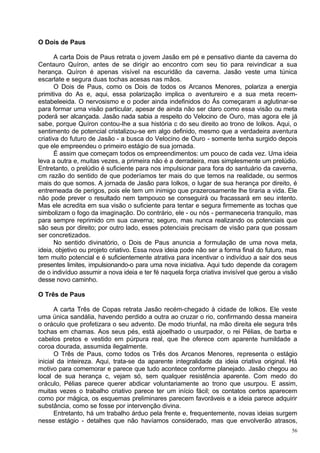 O Dois de Paus

       A carta Dois de Paus retrata o jovem Jasão em pé e pensativo diante da caverna do
Centauro Quíron, antes de se dirigir ao encontro com seu tio para reivindicar a sua
herança. Quíron é apenas visível na escuridão da caverna. Jasão veste uma túnica
escarlate e segura duas tochas acesas nas mãos.
       O Dois de Paus, como os Dois de todos os Arcanos Menores, polariza a energia
primitiva do As e, aqui, essa polarização implica o aventureiro e a sua meta recem-
estabeleeida. O nervosismo e o poder ainda indefinidos do Ás começaram a aglutinar-se
para formar uma visão particular, apesar de ainda não ser claro como essa visão ou meta
poderá ser alcançada. Jasão nada sabia a respeito do Velocino de Ouro, mas agora ele já
sabe, porque Quíron contou-lhe a sua história c do seu direito ao trono de Iolkos. Aqui, o
sentimento de potencial cristalizou-se em algo definido, mesmo que a verdadeira aventura
criativa do futuro de Jasão - a busca do Velocino de Ouro - somente tenha surgido depois
que ele empreendeu o primeiro estágio de sua jornada.
       É assim que começam todos os empreendimentos: um pouco de cada vez. Uma ideia
leva a outra e, muitas vezes, a primeira não é a derradeira, mas simplesmente um prelúdio.
Entretanto, o prelúdio é suficiente para nos impulsionar para fora do santuário da caverna,
cm razão do sentido de que poderíamos ter mais do que temos na realidade, ou sermos
mais do que somos. A jornada de Jasão para Iolkos, o lugar de sua herança por direito, é
entremeada de perigos, pois ele tem um inimigo que prazerosamente lhe tiraria a vida. Ele
não pode prever o resultado nem tampouco se conseguirá ou fracassará em seu intento.
Mas ele acredita em sua visão o suficiente para tentar e segura firmemente as tochas que
simbolizam o fogo da imaginação. Do contrário, ele - ou nós - permaneceria tranquilo, mas
para sempre reprimido cm sua caverna; seguro, mas nunca realizando os potenciais que
são seus por direito; por outro lado, esses potenciais precisam de visão para que possam
ser concretizados.
       No sentido divinatório, o Dois de Paus anuncia a formulação de uma nova meta,
ideia, objetivo ou projeto criativo. Essa nova ideia pode não ser a forma final do futuro, mas
tem muito potencial e é suficientemente atrativa para incentivar o indivíduo a sair dos seus
presentes limites, impulsionando-o para uma nova iniciativa. Aqui tudo depende da coragem
de o indivíduo assumir a nova ideia e ter fé naquela força criativa invisível que gerou a visão
desse novo caminho.

O Três de Paus

       A carta Três de Copas retrata Jasão recém-chegado à cidade de Iolkos. Ele veste
uma única sandália, havendo perdido a outra ao cruzar o rio, confirmando dessa maneira
o oráculo que profetizara o seu advento. De modo triunfal, na mão direita ele segura três
tochas em chamas. Aos seus pés, está ajoelhado o usurpador, o rei Pélias, de barba e
cabelos pretos e vestido em púrpura real, que lhe oferece com aparente humildade a
coroa dourada, assumida ilegalmente.
       O Três de Paus, como todos os Três dos Arcanos Menores, representa o estágio
inicial da inteireza. Aqui, trata-se da aparente integralidade da ideia criativa original. Há
motivo para comemorar e parece que tudo acontece conforme planejado. Jasão chegou ao
local de sua herança c, vejam só, sem qualquer resistência aparente. Com medo do
oráculo, Pélias parece querer abdicar voluntariamente ao trono que usurpou. E assim,
muitas vezes o trabalho criativo parece ter um início fácil; os contatos certos aparecem
como por mágica, os esquemas preliminares parecem favoráveis e a ideia parece adquirir
substância, como se fosse por intervenção divina.
       Entretanto, há um trabalho árduo pela frente e, frequentemente, novas ideias surgem
nesse estágio - detalhes que não havíamos considerado, mas que envolverão atrasos,
                                                                                             56
 