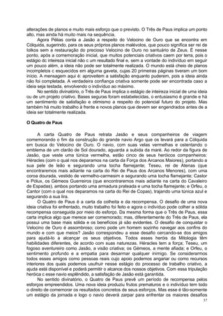 alterações de planos e muito mais esforço que o previsto. O Três de Paus implica um ponto
alto, mas ainda há muito mais na sequência.
      Agora Pélias conta a Jasão a respeito do Velocino de Ouro que se encontra em
Cólquida, sugerindo, para os seus próprios planos malévolos, que pouco significa ser rei de
Iolkos sem a restauração do precioso Velocino de Ouro no santuário de Zeus. É nesse
ponto, após a comemoração inicial, que muitos potenciais criativos caem por terra, pois o
estágio dc inteireza inicial não c um resultado final e, sem a vontade do indivíduo em seguir
um pouco além, a ideia não pode ser totalmente realizada. O mundo está cheio de planos
incompletos c esquecidos em alguma gaveta, cujas 20 primeiras páginas tiveram um bom
início. A mensagem aqui é: aproveitem a satisfação enquanto puderem, pois a ideia ainda
não foi completada. A verdadeira confiança criativa somente pode ser encontrada caso a
ideia seja testada, envolvendo o indivíduo ao máximo.
      No sentido divinatório, o Três de Paus implica o estágio de inteireza inicial de uma ideia
ou de um projeto criativo. Bases seguras foram estabelecidas, o entusiasmo é grande e há
um sentimento de satisfação e otimismo a respeito do potencial futuro do projeto. Mas
também há muito trabalho à frente e novos planos que devem ser engendrados antes de a
ideia ser totalmente realizada.

O Quatro de Paus

       A carta Quatro de Paus retrata Jasão e seus companheiros de viagem
comemorando o fim da construção do grande navio Argo que os levará para a Cólquida
em busca do Velocino de Ouro. O navio, com suas velas vermelhas e ostentando o
emblema de um clarão de Sol dourado, aguarda a subida da maré. Ao redor da figura de
Jasão, que veste uma túnica vermelha, estão cinco de seus heróicos companheiros:
Héracles (com o qual nos deparamos na carta da Força dos Arcanos Maiores), portando a
sua pele de leão e segurando uma tocha flamejante; Teseu, rei de Atenas (que
encontraremos mais adiante na carta do Rei de Paus dos Arcanos Menores), com uma
coroa dourada, vestido de vermelho-carmesim e segurando uma tocha flamejante; Castor
e Pólux, os Gémeos Guerreiros (que encontraremos mais adiante na carta do Cavaleiro
de Espadas), ambos portando uma armadura prateada e uma tocha flamejante; e Orfeu, o
Cantor (com o qual nos deparamos na carta do Rei de Copas), trajando uma túnica azul e
segurando a sua lira.
       O Quatro de Paus é a carta da colheita e da recompensa. O desafio de uma nova
ideia criativa foi enfrentado, muito trabalho foi feito e agora o indivíduo pode colher a sólida
recompensa conseguida por meio do esforço. Da mesma forma que o Três de Paus, essa
carta implica algo que merece ser comemorado; mas, diferentemente do Três de Paus, ela
possui uma base mais sólida e os benefícios já são evidentes. O desafio de conquistar o
Velocino de Ouro é assombroso; como pode um homem sozinho navegar aos confins do
mundo e com que meios? Jasão correspondeu a esse desafio cercando-se dos amigos
para ajudá-lo a alcançar os seus objetivos. Todos esses heróis da Mitologia têm
habilidades diferentes, de acordo com suas naturezas. Héracles tem a força; Teseu, um
fogoso aventureiro como Jasão, a visão criativa; os Gémeos, a mente afiada; e Orfeu, o
sentimento profundo e a empatia para desarmar qualquer inimigo. Se considerarmos
todos esses amigos como pessoas reais cujo apoio podemos angariar ou como recursos
interiores dos quais podemos usufruir nesse estágio do processo de trabalho criativo, a
ajuda está disponível e poderá permitir o alcance dos nossos objetivos. Com essa tripulação
heróica c esse navio esplêndido, a satisfação de Jasão está garantida.
       No sentido divinatório, o Quatro de Paus prevê um período de recompensa pelos
esforços empreendidos. Uma nova ideia produziu frutos prematuros e o indivíduo tem todo
o direito de comemorar os resultados concretos de seus esforços. Mas esse é tão-somente
um estágio da jornada e logo o navio deverá zarpar para enfrentar os maiores desafios
                                                                                             57
 