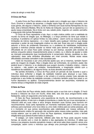 antes de atingir a meta final.

O Cinco de Paus

       A carta Cinco de Paus retrata a luta de Jasão com o dragão que vigia o Velocino de
Ouro. Enorme e coberto de escamas, o dragão sopra fogo de sua boca enquanto, com
suas garras, ele segura o Velocino. Jasão o enfrenta com duas tochas flamejantes.Ao seu
lado, está a feiticeira Medeia, filha do rei Aetes da Cólquida, que por ele se apaixonou e o
ajuda nessa empreitada. Ela é linda com seu cabelo preto, trajando um vestido vermelho
e segurando três tochas flamejantes.
       O Cinco de Paus representa a luta. Aqui, a visão criativa colidiu com a realidade do
mundo na forma do dragão que, na Mitologia, c a força primitiva da terra que resiste à
mudança. 0 problema cm aplicar limites na vida prática - assim como as nossas próprias
limitações da inércia regressiva - é o maior desafio para qualquer indivíduo que deseja
expressar o poder de sua imaginação criativa na vida real. Essa luta com o dragão pode
assumir a forma de problemas financeiros ou o problema de habilidades insuficientes
(quando o indivíduo precisa estudar ou treinar mais para dominar uma profissão), ou a
dificuldade de um corpo fraco (pelo cansaço ou por doença, causado pelo excesso de
esforço enquanto esteve impacientemente preso à visão), ou o dilema de ajustar a visão
ao mercado prevalecente (que inevitavelmente é conservador demais, cauteloso ou des-
valorizado); essa carta simboliza dificuldades em nível concreto. Muitas vezes essas
dificuldades concretas coincidem e são causadas pelo
       medo do insucesso e por uma profunda apatia que, em si mesmos, também fazem
parte da imagem do dragão. Mas o dragão deve ser enfrentado, do contrário Jasão não
poderá levar o Velocino, e os obstáculos que surgem durante o trabalho criativo - interno
ou externo - não podem ser evitados. Inevitavelmente, a imaginação colidirá com a
resistência da realidade e, de alguma forma, as duas deverão acomodar-se.
       No sentido divinatório, o Cinco de Paus prevê um período de luta durante o qual o
indivíduo deve enfrentar o dragão da realidade material para alcançar a sua meta.
Assuntos cotidianos podem começar a dar errado e é preciso prestar mais atenção às
exigências e aos limites da realidade concreta; o indivíduo também pode ficar preso a um
humor depressivo ou apático. Comprometimentos devem ser assumidos, mantendo ao
mesmo tempo a integridade da visão original.

O Seis de Paus

      A carta Seis de Paus retrata Jasão vitorioso após a sua luta com o dragão. O herói
levanta o Velocino de Ouro em triunfo. Atrás dele, seis dos seus amigos-heróis estão
festejando, cada um segurando uma tocha acesa.
      O Seis de Paus representa uma experiência de triunfo, de reconhecimento e de
aclamação pública. A luta com o dragão já aconteceu e Jasão fez jus à sua recompensa; o
Velocino está em suas mãos e seus amigos levantam suas tochas para honrá-lo em
reconhecimento. Essa carta representa um momento inebriante para o indivíduo que se
esforçou para expressar uma nova ideia ou uma visão criativa para as outras pessoas, pois
é o momento cm que somos reconhecidos pela coletividade por nossos esforços. O
empreendimento criativo foi aprovado não somente pelos nossos entes queridos, mas pelo
mundo exterior, que na carta do Cinco de Paus apareceu, inicialmente, como o terrível
dragâo-terra que parecia frustrar todos os esforços.
      O estágio, um tanto inebriante, refletido pelo Seis de Paus pode assumir muitas
formas, de acordo com o nível do objctivo e das aspirações do indivíduo. O atleta que
treinou e se preparou durante cansativos meses c até anos sabe disso quando vence uma
competição, assim como o indivíduo que almeja uma promoção também o reconhece
                                                                                          58
 