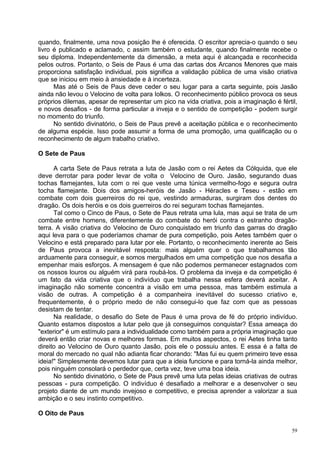 quando, finalmente, uma nova posição lhe é oferecida. O escritor aprecia-o quando o seu
livro é publicado e aclamado, c assim também o estudante, quando finalmente recebe o
seu diploma. Independentemente da dimensão, a meta aqui é alcançada e reconhecida
pelos outros. Portanto, o Seis de Paus é uma das cartas dos Arcanos Menores que mais
proporciona satisfação individual, pois significa a validação pública de uma visão criativa
que se iniciou em meio à ansiedade e à incerteza.
      Mas até o Seis de Paus deve ceder o seu lugar para a carta seguinte, pois Jasão
ainda não levou o Velocino de volta para Iolkos. O reconhecimento público provoca os seus
próprios dilemas, apesar de representar um pico na vida criativa, pois a imaginação é fértil,
e novos desafios - de forma particular a inveja e o sentido de competição - podem surgir
no momento do triunfo.
      No sentido divinatório, o Seis de Paus prevê a aceitação pública e o reconhecimento
de alguma espécie. Isso pode assumir a forma de uma promoção, uma qualificação ou o
reconhecimento de algum trabalho criativo.

O Sete de Paus

      A carta Sete de Paus retrata a luta de Jasão com o rei Aetes da Cólquida, que ele
deve derrotar para poder levar de volta o Velocino de Ouro. Jasão, segurando duas
tochas flamejantes, luta com o rei que veste uma túnica vermelho-fogo e segura outra
tocha flamejante. Dois dos amigos-heróis de Jasão - Héracles e Teseu - estão em
combate com dois guerreiros do rei que, vestindo armaduras, surgiram dos dentes do
dragão. Os dois heróis e os dois guerreiros do rei seguram tochas flamejantes.
      Tal como o Cinco de Paus, o Sete de Paus retrata uma lula, mas aqui se trata de um
combate entre homens, diferentemente do combate do herói contra o estranho dragão-
terra. A visão criativa do Velocino de Ouro conquistado em triunfo das garras do dragão
aqui leva para o que poderíamos chamar de pura competição, pois Aetes também quer o
Velocino e está preparado para lutar por ele. Portanto, o reconhecimento inerente ao Seis
de Paus provoca a inevitável resposta: mais alguém quer o que trabalhamos tão
arduamente para conseguir, e somos mergulhados em uma competição que nos desafia a
empenhar mais esforços. A mensagem é que não podemos permanecer estagnados com
os nossos louros ou alguém virá para roubá-los. O problema da inveja e da competição é
um fato da vida criativa que o indivíduo que trabalha nessa esfera deverá aceitar. A
imaginação não somente concentra a visão em uma pessoa, mas também estimula a
visão de outras. A competição é a companheira inevitável do sucesso criativo e,
frequentemente, é o próprio medo de não consegui-lo que faz com que as pessoas
desistam de tentar.
      Na realidade, o desafio do Sete de Paus é uma prova de fé do próprio indivíduo.
Quanto estamos dispostos a lutar pelo que já conseguimos conquistar? Essa ameaça do
"exterior" é um estímulo para a individualidade como também para a própria imaginação que
deverá então criar novas e melhores formas. Em muitos aspectos, o rei Aetes tinha tanto
direito ao Velocino de Ouro quanto Jasão, pois ele o possuiu antes. E essa é a falta de
moral do mercado no qual não adianta ficar chorando: "Mas fui eu quem primeiro teve essa
ideia!" Simplesmente devemos lutar para que a ideia funcione e para torná-la ainda melhor,
pois ninguém consolará o perdedor que, certa vez, teve uma boa ideia.
      No sentido divinatório, o Sete de Paus prevê uma luta pelas ideias criativas de outras
pessoas - pura competição. O indivíduo é desafiado a melhorar e a desenvolver o seu
projeto diante de um mundo invejoso e competitivo, e precisa aprender a valorizar a sua
ambição e o seu instinto competitivo.

O Oito de Paus

                                                                                           59
 