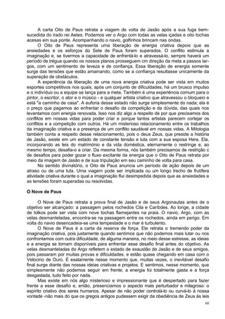 A carta Oito de Paus retrata a viagem de volta de Jasão após a sua fuga bem-
sucedida do irado rei Aetes. Podemos ver o Argo com todas as velas içadas e oito tochas
acesas em sua ponte. Acompanhando o navio, golfinhos brincam nas ondas.
      O Oito de Paus representa uma liberação de energia criativa depois que as
ansiedades e os esforços do Sete de Paus foram superados. O conflito estimula a
imaginação e, se tivermos a capacidade de enfrentá-lo e atravessá-lo, sempre haverá um
período de trégua quando os nossos planos prosseguem cm direção da meta a passos lar-
gos, com um sentimento de leveza e de confiança. Essa liberação de energia somente
surge das tensões que estão amainando, como se a confiança resultasse unicamente da
superação de obstáculos.
      A experiência da liberação de uma nova energia criativa pode ser vista em muitos
esportes competitivos nos quais, após um conjunto de dificuldades, há um brusco impulso
e o indivíduo ou a equipe se lança para a meta. Também é uma experiência comum para o
pintor, o escritor, o ator e o músico - e qualquer artista criativo que atravessou o bloqueio e
está "a caminho de casa". A euforia desse estado não surge simplesmente do nada; ela é
o preço que pagamos ao enfrentar o desafio da competição e da dúvida, das quais nos
levantamos com energia renovada. Isso nos diz algo a respeito de por que precisamos dos
conflitos em nossas vidas para poder criar e porque tantos artistas parecem cortejar os
conflitos e a competição com outros. Há um misterioso relacionamento entre os trabalhos
da imaginação criativa e a presença de um conflito saudável em nossas vidas. A Mitologia
também conta a respeito desse relacionamento, pois o deus Zeus, que preside a história
de Jasão, existe em um estado de constante tensão e luta com a sua esposa Hera. Ela,
incorporando as leis do matrimónio e da vida doméstica, eternamente o restringe e, ao
mesmo tempo, desafia-o a criar. Da mesma forma, nós também precisamos de restrição c
de desafios para poder gozar o fluxo excitante da energia que o Oito de Paus retrata por
meio da imagem de Jasão e de sua tripulação em seu caminho de volta para casa.
      No sentido divinatório, o Oito de Paus anuncia um período de ação depois de um
atraso ou de uma luta. Uma viagem pode ser implicada ou um longo trecho de frutífera
atividade criativa durante o qual a imaginação flui desimpedida depois que as ansiedades e
as tensões foram superadas ou resolvidas.

O Nove de Paus

      O Nove de Paus retrata a prova final de Jasão e de seus Argonautas antes de o
objetivo ser alcançado: a passagem pelos rochedos Cila e Caríbdes. Ao longe, a cidade
de Iolkos pode ser vista com nove tochas flamejantes na praia. O navio, Argo, com as
velas desmanteladas, encontra-se na passagem entre os rochedos, ainda em perigo. Em
volta do navio desencadeia-se uma tempestade e o mar é turbulento.
      O Nove de Paus é a carta da reserva de força. Ele retrata o tremendo poder da
imaginação criativa, pois justamente quando sentimos que não podemos mais lutar ou nos
confrontamos com outra dificuldade, de alguma maneira, no meio desse estresse, as ideias
e a energia se tomam disponíveis para enfrentar esse desafio final antes do objetivo. As
velas desmanteladas do Argo refletem o estado de exaustão de Jasão e de seus amigos,
pois passaram por muitas provas e dificuldades, e estão quase chegando em casa com o
Velocino de Ouro. É exatamente nesse momento que, muitas vezes, o inevitável desafio
final surge diante das nossas ideias criativas e projetos. E sentimos, nesse momento, que
simplesmente não podemos seguir em frente; a energia foi totalmente gasta e a força
desgastada, tudo feito por nada.
      Mas existe em nós algo misterioso e impressionante que é despertado para fazer
frente a esse desafio e, então, presenciamos o aspecto mais perturbador e milagroso: o
espírito criativo dos seres humanos. Apesar de não poder controlá-lo ou curvá-lo à nossa
vontade -não mais do que os gregos antigos pudessem exigir da obediência de Zeus às leis
                                                                                             60
 
