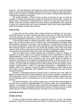 humanas -, ele está disponível para ajudar-nos quando estivennos em nossos derradeiros
limites. É aí que a nossa imaginação proporciona uma brusca injcção de vida, esperança e
ideias novas. Se tivermos a vontade de tentar uma vez mais, a energia estará disponível e
o objetivo final poderá ser alcançado.
      No sentido divinatório, o Nove de Paus anuncia um período em que, no ponto de
exaustão, um desafio final surge para impedir que alcancemos a nossa meta; c quando, de
alguma forma, encontramos misteriosamente a reserva de força para fazer frente ao
desafio. Essa força somente é disponível quando todas as possibilidades foram exauridas
e parece ser invocada tanto pela nossa necessidade quanto pela nossa disponibilidade,
apesar da exaustão, em tentar uma vez mais.

O Dez de Paus

      A carta Dez de Paus retrata Jasão sentado diante dos destroços do navio Argo,
totalmente exausto. Ele voltou vitorioso para Iolkos e está com um traje real vermelho e
uma coroa dourada; aos seus pés, o Velocino de Ouro. Ele está curvado pelo peso das
dez tochas flamejantes, distribuídas em suas costas e seus ombros.
      O Dez de Paus retrata um estado de opressão. Jasão cumpriu o que havia planejado
fazer, mas, ao final da história, ele é uma figura triste, sobrecarregada e esmagada pelas
preocupações, enquanto o navio Argo, uma vez glorioso, o transportador de heróis, está
em ruínas e apodrecendo. A princípio é difícil entender por que essa lenda de visão e de
feitos heróicos devesse culminar em uma imagem tão pesada e triste. Mas essa última
carta do naipe de Paus revela algo importante a respeito da imaginação criativa: ela pode
não funcionar mais quando fica presa sob o peso das responsabilidades materiais.
      Essa dura lição ocorre a muitas pessoas que se propõem a iniciar um negócio ou
objetivam um sucesso criativo. Com o passar do tempo e com o crescimento e a solidez do
empreendimento, o espírito de aventura e o entusiasmo do começo parecem sumir. No
processo de atingir a sua meta e recuperar o seu trono, Jasão deixou de valorizar os
elementos imprevisíveis, como aqueles que Medeia personifica, e dessa maneira ele "se
vendeu", esquecendo-se da ousadia e da desenvoltura que primeiro o empurraram para a
aventura. O poder volátil da imaginação não se deixa prender às formas pesadas c estru-
turadas. Frequentemente, o tédio e a depressão acompanham a integralidade de um
trabalho criativo, pois, enquanto a tensão do esforço empenhado cm ideias criativas gera
mais ideias, suas concretizações finais significam que a imaginação não pode mais se
expressar livremente.
      Portanto, a imaginação precisa de campos novos e o indivíduo que, como Jasão, se
agarra às formas que construiu pode deparar-se com uma certa opressão e exaustão sem
razões aparentes. Esse é o momento de abrir mão de alguma defesa e segurança para
que a imaginação possa ser despertada com uma nova ideia, uma nova meta e uma nova
aventura.
      No sentido divinatório, o Dez de Paus sugere que o indivíduo está sobrecarregado e
oprimido por ter assumido responsabilidades em demasia e além de sua capacidade de
suportar. A imaginação foi sufocada pelas excessivas preocupações materiais e parte
daquela jovem ousadia c disposição simplesmente se perdeu. E preciso renunciar a certas
coisas para que o processo criativo possa ser renovado e um novo ciclo recomece.

As Cartas da Corte

O Pajem de Paus

     A carta do Pajem de Paus retrata um garoto de cerca de 12 anos, de cabelos
castanhos e vestindo uma túnica laranja. Ele monta um carneiro de pele dourada que voa
                                                                                        61
 