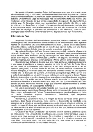 No sentido divinatório, quando o Pajem de Paus aparece em uma abertura de cartas,
ele anuncia que chegou o momento de o indivíduo descobrir esses impulsos de potencial
criativo dentro dele mesmo. Muitas vezes podem se manifestar por um certo nervosismo no
trabalho, um sentimento vago de insatisfação não suficientemente forte para motivar uma
mudança c uma indicação de que temos a capacidade de expandir, de alguma forma, a
própria vida. As fantasias iniciais que acompanham essa agitação não têm o poder
impulsionador do Ás de Paus e, no final, podem vir a ser impraticáveis ou impossíveis. Mas
é importante que sejam consideradas seriamente, pois elas são os arautos de uma fonte
mais forte de inspiração e precisam ser alimentadas c não rejeitadas, como se essa
excitação fosse meramente "uma má fase" em vez do prenúncio de algo mais criativo.

O Cavaleiro de Paus

      A carta do Cavaleiro de Paus retrata um exuberante jovem montado em um cavalo
alado trajando uma túnica vermelha e uma armadura e um elmo dourados. Uma aljava de
flechas em seu ombro e uma tocha flamejante em sua mão. O cavalo branco está voando
enquanto embaixo, na terra, encontra-se um monstro que o jovem matou com uma flecha.
O monstro tem cabeça de leão, corpo de carneiro e cauda de serpente.
      Na carta do Cavaleiro de Paus, deparamo-nos com a volátil, mutável e efervescente
dimensão do elemento Fogo, que está em constante movimento e eternamente buscando
novos desafios. Ele é encenado pela figura mitológica do herói Beierofonte, que domou o
cavalo alado Pégaso, matou a monstruosa Quimera e, em seguida, foi arruinado por sua
própria arrogância, que o levou a tentar voar para o Monte Olimpo, a morada dos deuses.
      Beierofonte teve de fugir de Corinto, sua terra natal, por haver matado acidentalmente
o seu próprio irmão Belero, e procurou santuário na corte do rei Preto de Tirinto. Mas a
esposa desse rei apaixonou-se pelo impetuoso e um tanto ambíguo rapaz e, ao ser
rejeitada pelo jovem, o acusou diante do rei Preto de tentar seduzi-la. Acreditando na
história da esposa, o rei decidiu destruí-lo. Beierofonte foi então enviado em uma aparente
missão fatal - a destruição da Quimera, um monstro que soprava fogo. Mas o jovem teve
a sorte de ser ajudado por um adivinho que o instruiu cm como capturar e domar Pégaso.
Beierofonte encontrou o cavalo e jogou sobre a sua cabeça uma rédea dourada que Atena
lhe havia dado. Ele então venceu a Quimera voando sobre ela no dorso de Pégaso,
enchendo-a de flechas e arremessando a sua lança, em cuja ponta havia colocado uma
bola de chumbo, na boca do monstro; o fogo que a Quimera soprava derreteu o chumbo
que, líquido, escorreu em sua garganta, matando-a.
      Em vez de demonstrar a apropriada modéstia com respeito ao seu feito, Beierofonte
tornou-se arrogante e prepotente. No auge de sua sorte, com presunção, tentou alcançar o
Olimpo como se fosse imortal. Furioso, Zeus enviou uma vespa que picou Pégaso por baixo
da cauda, fazendo-o empinar, desmontando Beierofonte, que despencou
vergonhosamente para a terra.
      Beierofonte, o Cavaleiro de Paus, é a imagem do desejo por novas e mais gloriosas
aventuras. Essa figura ambivalente, muito criativa e desprendida da realidade, pois,
apesar de ser a primeira a pressentir coisas novas, assim como a primeira a enfrentar um
desafio, por mais difícil que seja, também é a nossa tendência à presunção e a uma espécie
de pretensão de que a boa sorte deva ser proporcionada pela vida, independentemente de
quem sejamos ou do que façamos.
      O Cavaleiro de Paus é um sedutor - as mulheres tendem a amá-lo, tal como a esposa
do mitológico rei Preto -, mas ele não é confiável, pois nenhuma mulher consegue segurá-lo
quando uma nova aventura se apresenta. Ele é intuitivo c imaginativo, e, em termos
modernos, poderíamos até chamá-lo de tendencioso, pois é o primeiro a assumir uma
nova ideia, uma nova moda, um novo estilo de vida, bem antes de o restante da
humanidade se conscientizar do valor dessa novidade.
                                                                                          63
 