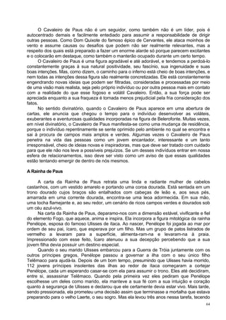 O Cavaleiro de Paus não é um seguidor, como também não é um líder, pois é
autocentrado demais e facilmente entediado para assumir a responsabilidade de dirigir
outras pessoas. Como Dom Quixote do famoso épico de Cervantes, ele ataca moinhos de
vento e assume causas ou desafios que podem não ser realmente relevantes, mas a
respeito dos quais está preparado a fazer um enorme alarde só porque parecem excitantes
e o colocarão em destaque, como também o manterão ocupado durante um certo tempo.
      O Cavaleiro de Paus é uma figura agradável e até adorável, e tendemos a perdoá-lo
constantemente graças à sua natural positividade, seu fascínio, sua ingenuidade e suas
boas intenções. Mas, como dizem, o caminho para o inferno está cheio de boas intenções, e
nem todas as intenções dessa figura são realmente concretizadas. Ele está constantemente
engendrando novas ideias que podem ser filtradas, consideradas e processadas por meio
de uma visão mais realista, seja pelo próprio indivíduo ou por outra pessoa mais em contato
com a realidade do que esse fogoso e volátil Cavaleiro. Então, a sua força pode ser
apreciada enquanto a sua fraqueza é tornada menos prejudicial pela fria consideração dos
fatos.
      No sentido divinatório, quando o Cavaleiro de Paus aparece em uma abertura de
cartas, ele anuncia que chegou o tempo para o indivíduo desenvolver as voláteis,
exuberantes e aventurosas qualidades incorporadas na figura de Belerofonte. Muitas vezes,
em nível divinatório, o Cavaleiro de Paus manifesta-se como uma mudança de residência,
porque o indivíduo repentinamente se sente oprimido pelo ambiente no qual se encontra e
sai à procura de campos mais amplos e verdes. Algumas vezes o Cavaleiro de Paus
penetra na vida das pessoas como um jovem encantador, interessante e um tanto
irresponsável, cheio de ideias novas e inspiradoras, mas que deve ser tratado com cuidado
para que ele não nos leve a possíveis prejuízos. Se um desses indivíduos entrar em nossa
esfera de relacionamentos, isso deve ser visto como um aviso de que essas qualidades
estão tentando emergir de dentro de nós mesmos.

A Rainha de Paus

     A carta da Rainha de Paus retrata uma linda e radiante mulher de cabelos
castanhos, com um vestido amarelo e portando uma coroa dourada. Está sentada em um
trono dourado cujos braços são entalhados com cabeças de leão e, aos seus pés,
amarrada em uma corrente dourada, encontra-se uma leoa adormecida. Em sua mão,
uma tocha flamejante e, ao seu redor, um cenário de ricos campos verdes e dourados sob
um céu azul-vivo.
     Na carta da Rainha de Paus, deparamo-nos com a dimensão estável, vivificante e fiel
do elemento Fogo, que aquece, anima e inspira. Ela incorpora a figura mitológica da rainha
Penélope, esposa do famoso Ulisses de ítaca. Ao nascer, Penélope foi jogada ao mar por
ordem de seu pai, ícaro, que esperava por um filho. Mas um grupo de patos listrados de
vermelho a levaram para a superfície, alimenta-ram-na e levaram-na à praia.
Impressionado com esse feito, Ícaro atenuou a sua decepção percebendo que a sua
jovem filha devia possuir um destino especial.
     Quando o seu marido Ulisses embarcou para a Guerra de Tróia juntamente com os
outros príncipes gregos, Penélope passou a governar a ilha com o seu único filho
Telêmaco para ajudá-la. Depois de um bom tempo, presumindo que Ulisses havia morrido,
112 jovens príncipes insolentes das ilhas ao redor de ítaca começaram a cortejar
Penélope, cada um esperando casar-se com ela para assumir o trono. Eles até decidiram,
entre si, assassinar Telêmaco. Quando pela primeira vez eles pediram que Penélope
escolhesse um deles como marido, ela manteve a sua fé com a sua intuição e coração
quanto à segurança de Ulisses e declarou que ele certamente devia estar vivo. Mais tarde,
sendo pressionada, ela prometeu uma decisão assim que terminasse a mortalha que estava
preparando para o velho Laerte, o seu sogro. Mas ela levou três anos nessa tarefa, tecendo
                                                                                         64
 