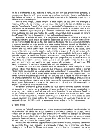 de dia e desfazendo o seu trabalho à noite, até que um dos pretendentes percebeu o
estratagema. Durante todo esse tempo, os príncipes insolentes ficaram desfrutando e
divertindo-se no palácio de Ulisses, consumindo o seu alimento, bebendo o seu vinho e
seduzindo as suas serviçais.
      Nesse meio tempo, Ulisses chegou a ítaca depois de dez anos de andanças c
viagens, disfarçado de mendigo porque havia sido informado das atividades em seu
palácio. Quando o tal "mendigo" ali apareceu, de início Penélope não o reconheceu, mas
finalmente ele se revelou, destruiu os pretendentes insolentes e reuniu-se feliz à sua
mulher. Entretanto, alguns negam que Penélope permaneceu fiel a Ulisses durante a sua
longa ausência, pois era uma mulher de espírito e imaginativa. Eles a acusam de gerar o
deus Pan com Hermes, o Mensageiro, o que pode ou não ser verdade.
      Penélope, a Rainha de Paus, é a imagem da fidelidade do coração e a força da
imaginação criativa para apoiar os objetivos escolhidos do coração. Em um certo sentido,
ela é a representação da esposa fiel, mas essa sua fidelidade não é necessariamente literal
e algumas versões do mito questionam essa técnica lealdade sexual. A fidelidade de
Penélope surge em um nível muito mais profundo. Durante a longa ausência de seu
marido, ela não tinha como saber se ele estava vivo ou morto e, às vezes, seria
obviamente mais conveniente escolher outro marido e seguir em frente com a sua vida.
Mas, intuitivamente, ela sabe que Ulisses voltará e é essa qualidade de fé e uma lealdade
que não surgem da moralidade forçada, mas de uma convicção interior de que, ao final,
tudo dará certo, que tornam Penélope uma figura tão apropriada para ilustrar a Rainha de
Paus. Mas ela também é contida e estável, pois o seu fogo está controlado e torna-se o
calor do aconchego, um centro ao qual muitos são atraídos - tal como os 112
pretendentes atraídos não somente pelo trono, mas também pela mulher.
      A Rainha de Paus não sai correndo atrás de arcos-íris ou tenta voar para o Monte
Olimpo - ideias mais típicas do Cavaleiro. Ela armazena a sua grande força e energia
interiormente e as dedica às poucas coisas que conquistaram o seu coração. De alguma
forma, a Rainha de Paus é uma imagem antiga daquela figura de "supermulher" que
tantas mulheres modernas gostariam de ser: a mulher que é capaz de amar e de ser fiel
em um relacionamento, mas que também possui a força, a ingenuidade, a criatividade e a
energia incansável para reger o seu próprio mundo pelo seu próprio direito, sem precisar
de um ombro forte sobre o qual se apoiar nem tampouco do rótulo socialmente aceito de
"esposa" para que se torne autoconfiante.
      No sentido divinatório, quando a Rainha de Paus aparece em uma abertura de cartas,
ela anuncia o momento de o indivíduo começar a desenvolver essas qualidades de
aconchego, de constância, de fidelidade e do sustento criativo de uma visão que Penélope
tão propriamente simboliza. A Rainha de Paus pode entrar em nossa vida como essa
mesma mulher, imaginativa, atraente, aconchegante e fiel. Não é mero acaso se essa
pessoa aparecer em nossa esfera de relacionamentos; ao contrário, trata-se de um
prenúncio de que o indivíduo está para encontrar esses atributos dentro dele mesmo.

O Rei de Paus

      A carta do Rei de Paus retrata um homem elegante com barba e cabelos castanhos
encaracolados. Ele veste uma roupa vermelha e uma coroa dourada na cabeça, e está
sentado em um trono cujos braços são entalhados em formato de cabeças de carneiros
douradas. Em sua mão direita, uma tocha flamejante. Ele está cercado de campos verdes
nos quais é possível ver um carneiro parado. Atrás dele, uma linda cidade com colunas e
pórticos brancos, coroada por uma acrópole.
      Na carta do Rei de Paus, deparamo-nos com a dimensão ativa, dinâmica c senhorial
do elemento Fogo, que simboliza a imaginação criativa. Ele é encenado pela figura
mitológica do rei Tcseu de Atenas, com o qual nos encontramos brevemente nas cartas
                                                                                         65
 