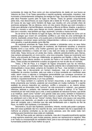 numeradas do naipe de Paus como um dos companheiros de Jasão em sua busca ao
Velocino de Ouro. O rei Teseu personifica o espírito excitante, extrovertido, impulsivo, mal-
humorado e tremendamente contagioso da energia do Fogo. Sua mãe Etra era amada tanto
pelo deus Poscidon quanto pelo rei Egeu de Atenas. Teseu foi gerado conjuntamente
pelos dois, mas desconheceu as suas origens até a idade de 16 anos, quando então saiu
em busca de seu lugar como herdeiro de Egeu que resultou em uma jornada cheia de
aventuras perigosas. Ele se ofereceu como um dos jovens tributos que eram enviados a
Creta para alimentar o terrível Minotauro, convenceu a filha do rei Minos, Ariadne, a ajudá-lo a
destruir o monstro e voltou para Atenas em triunfo, passando não somente pela violenta
luta com o monstro, mas também por fogo, terremoto, tumultos e mares terríveis.
       Ao se tornar rei de Atenas no lugar de Egeu, ele teve muitas ideias de como unir as
cidades gregas que viviam em constantes conflitos e, por meio de uma combinação de
charme, expressão, proeza física, uma queda para a dramaticidade e uma mente brilhante,
ele conseguiu convencer esses senhores independentes c altivos a se juntarem sob um
único governo, o qual ele presidiu como Alto Rei.
       As aventuras amorosas de Teseu foram variadas e turbulentas como os seus feitos
guerreiros. Constante na perseguição de mulheres, ele finalmente escolheu a amazona
Hipólita como a sua rainha, uma mulher guerreira que não se contentava em viver na
tranquilidade doméstica e insistia em lutar a seu lado em todas as batalhas. Depois da
morte dela, Teseu tornou-se um pirata dos mares, voltando periodicamente para Atenas,
mas sempre perseguindo um novo sonho, uma nova conquista. Casou-se novamente com
Fedra, uma princesa de Creta que, infelizmente, se apaixonou por Hipólito, o íilho de Teseu
com Hipólita. Esse dilema resultou no suicídio de Fedra e na morte de Hipólito. Depois
disso, Teseu pcrdeu-se totalmente e acabou se jogando ao mar do alto de um rochedo.
       Teseu, o Rei de Paus, é a imagem do fogoso entusiasmo que faz do indivíduo,
homem ou mulher, um verdadeiro líder. Esse espírito ardente não é simplesmente impulso,
intranquilidade e novas ideias -próprios do Cavaleiro de Paus - mas também é nobreza e
força. Teseu não é tão-somente um homem impetuoso, mas um estrategista e um
modelador de eventos mundiais, pela sua visão e a força constante em manifestar essa
visão, assim como a calorosa e contagiosa personalidade que consegue convencer os
outros de sua validade. Ele não tolera limitações, é impaciente e tem a certeza de estar
correto e, inquestionavelmente, é um mau perdedor.
       O rei Teseu também é o epítome do homem chauvinista, e esta qualidade não se
limita unicamente aos homens, podendo ser encontrada em muitas mulheres. É o espírito
exaltado da procura masculina por aventura, conflito e conquista e, ao mesmo tempo,
subestimando as dimensões mais "comuns" da vida emocional e material - que parecem
inferiores, tediosas e, portanto, não merecem perda de tempo e esforço. O rei Teseu é
irresistível por ser mais amplo que a vida, e essa qualidade da natureza humana, que tende
a se mistificar, assim como "vender" uma grande visão aos outros, também é irresistível e
dinâmica. Os indivíduos que possuem neles mesmos o espírito forte do Rei de Paus não
se satisfazem com o fato de ser "meros" mortais. Deve haver uma causa a ser assumida,
um dragão a ser destruído, um desafio a ser enfrentado, uma imperfeição no mundo que
deve ser corrigida, pois o indivíduo que não está familiarizado com o espírito do Rei de
Paus, na melhor das hipóteses, é encantador e
       fascinante e, na pior das hipóteses, autoritário, irritante, movido pelo poder e perigoso.
Mas sem essa qualidade não há o espírito de luta, como também não há a capacidade de
melhorar as próprias condições ou as das outras pessoas, pois não existe visão nem
confiança para transformar essa visão em realidade.
       O Rei de Paus pode ser caloroso e excitante, mas ele é inquestionavelmente egoísta
e esse egoísmo essencial, para muitas pessoas, parece ser repreensível e negativo. Mas
o rei Teseu é a incorporação do verdadeiro herói, pois a sua convicção é sempre de que a
humanidade poderia ser muito melhor do que é.
                                                                                              66
 