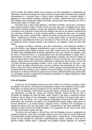 morte da filha. Ela aceitou Egisto como amante e os dois planejaram o assassinato de
Agamenon. Quando ele chegou em casa cercado de suas tropas vitoriosas, ela o recebeu
amavelmente e o conduziu para o banho, onde, juntamente com o amante Egisto, o
assassinou. Para prevenir qualquer interferência no plano, Clitemnestra havia enviado o
filho Orestes para a longínqua cidade de Fócida, para que ele nada soubesse do crime e
não tentasse salvar ou vingar o pai.
      Enquanto isso, o deus Apolo apareceu a Orestes na Fócida, con-tou-lhe o ocorrido e
disse que ele deveria vingar a morte de seu pai, pois essa era a obrigação de um filho.
Horrorizado, Orestes protestou, porque isso significava cometer um matricídio. Mas Apolo
o ameaçou com a loucura e outros terríveis castigos caso ele se recusasse a obedecer ao
seu comando. Finalmente, o jovem príncipe aceitou a vontade do deus com um coração
pesaroso, pois matar a própria mãe - apesar de correto, de acordo com a lei patriarcal de
Apolo - significava ser levado à loucura e à morte pelas Fúrias, as terríveis deusas da
vingança que consideravam esse o pior de todos os crimes humanos, de acordo com sua
lei matriarcal. Enfim, Orestes aceitou o seu destino e, em segredo, viajou de volta para
Argos.
      Ao chegar ao palácio, somente o seu cão o reconheceu, mas finalmente também a
sua irmã Electra, que desejava ardentemente vingar a morte do pai. Ajudado pela irmã,
Orestes primeiro matou Egisto e depois a sua mãe. Dessa forma, ele cumpria a vontade
de Apolo. Mas imediatamente as Fúrias apareceram com suas cobras nos cabelos, asas
de couro e rostos horríveis, e o enlouqueceram com terríveis pesadelos e visões. Elas o
assombraram por toda a Grécia até que, desesperado e exausto, ele procurou refúgio no
altar da deusa Atcna. Essa deusa teve piedade do jovem príncipe que, sem culpa moral
própria, estava preso entre duas forças poderosas e destrutivas. Ela convocou um júri de
12 juízes humanos que pudessem avaliar o caso. O júri ficou dividido em seu juízo - seis
foram a favor de Apolo, afirmando que o pai era a pessoa mais importante da vida, e seis
foram a favor das Fúrias, afirmando que era a mãe a pessoa mais importante da vida. Foi
a própria Atena que decidiu o caso, votando a favor de Orestes no exato momento em que
ele expirava. A deusa então fez as pazes com as Fúrias, oferecendo-lhes seu próprio altar
e a veneração honrosa, e dessa forma Orestes foi libertado e a antiga maldição da Casa
de Atreu foi finalmente desfeita.

O Ás de Espadas

      A carta do Ás de Espadas retrata uma linda mulher em armadura completa e elmo
de batalha. Ela assume uma postura ameaçadora e segura uma espada de gume duplo.
Atrás dela, um cenário de picos nevados e um céu cinzento carregado de nuvens.
      No As de Espadas, encontramos novamente Atena, a deusa da justiça, com a qual
nos deparamos na carta da Justiça dos Arcanos Maiores. Apesar de não ter sido a
iniciadora da maldição da Casa de Atreu, assim mesmo é ela quem a soluciona quando
Crestes a ela se dirige em seu desespero. A espada de Atena é de gume duplo, pois o
poder de corte da mente, com a sua especial capacidade humana de formular ideias e
convicções que estimulam as ações e as consequências dessas ações, pode gerar um
terrível sofrimento e, ao mesmo tempo, soluções novas e sublimes. Por conseguinte, a
espada de Atena corta dos dois lados, pois a apaixonada e até rígida aderência a um
princípio é quem dá início ao conflito da lenda; e é o surgimento de um novo e mais viável
princípio que resolve e acaba com ele.
      Tal como o Ás de Copas e o Ás de Paus, o Ás de Espadas anuncia o surgimento de
energia primordial e, aqui, ela é a erupção inicial de uma nova visão do mundo. Mas essa
nova percepção ameaça imediatamente a antiga ordem e, dessa forma, o Ás de Espadas,
apesar de sua energia ser poderosa e potencialmente criativa, assinala o início de um
grande conflito. Muitas vezes, o despertar dos poderes mentais significa um inevitável
                                                                                        68
 