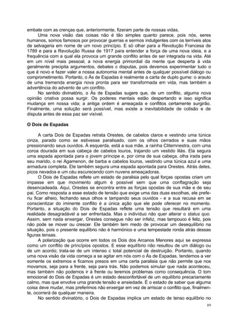 embate com as crenças que, anteriormente, fizeram parte de nossas vidas.
     Uma nova visão das coisas não é tão simples quanto parece, pois nós, seres
humanos, somos famosos por provocar guerras e sermos indulgentes com os terríveis atos
de selvageria em nome de um novo princípio. E só olhar para a Revolução Francesa de
1789 e para a Revolução Russa de 1917 para entender a força de uma nova ideia, e a
frequência com a qual ela provoca um grande conflito antes de ser integrada na vida. Até
em um nível mais pessoal, a nova energia primordial da mente que desperta à vida
geralmente precipita argumentos, debates c disputas, pois devemos experimentar tudo o
que é novo e fazer valer a nossa autonomia mental antes de qualquer possível diálogo ou
comprometimento. Portanto, o Ás de Espadas é realmente a carta de duplo gume: o arauto
de uma tremenda energia nova pronta para ser transformada em vida, mas também a
advertência do advento de um conflito.
     No sentido divinatório, o Ás de Espadas sugere que, de um conflito, alguma nova
opinião criativa possa surgir. Os poderes mentais estão despertando e isso significa
mudança em nossa vida; a antiga ordem é ameaçada e conflitos certamente surgirão.
Finalmente, uma solução será possível, mas existe a inevitabilidade de colisão e de
disputa antes de essa paz ser visível.

O Dois de Espadas

       A carta Dois de Espadas retrata Orestes, de cabelos claros e vestindo uma túnica
cinza, parado como se estivesse paralisado, com os olhos cerrados e suas mãos
pressionando seus ouvidos. À esquerda, está a sua mãe, a rainha Clitemnestra, com uma
coroa dourada em sua cabeça de cabelos louros, trajando um vestido lilás. Ela segura
uma espada apontada para o jovem príncipe e, por cima de sua cabeça, olha irada para
seu marido, o rei Agamenon, de barba e cabelos louros, vestindo uma túnica azul e uma
armadura completa. Ele também segura uma espada apontada para Orestes. Atrás deles,
picos nevados e um céu escurecendo com nuvens ameaçadoras.
       O Dois de Espadas reflete um estado de paralisia pelo qual forças opostas criam um
impasse em que movimento algum é possível sem que uma conflagração seja
desencadeada. Aqui, Orestes se encontra entre as forças opostas de sua mãe e de seu
pai. Como resposta a esse estado de tensão que exige uma das duas escolhas, ele prefe-
riu ficar alheio, fechando seus olhos e tampando seus ouvidos - e a sua recusa em se
conscientizar do iminente conflito é a única ação que ele pode oferecer no momento.
Portanto, a situação do Dois de Espadas reflete uma tensão que resultará em uma
realidade desagradável a ser enfrentada. Mas o indivíduo não quer alterar o status quo.
Assim, sem nada enxergar, Orestes consegue não ser infeliz, mas tampouco é feliz, pois
não pode se mover ou crescer. Ele também tem medo de provocar um desequilíbrio na
situação, pois o presente equilíbrio não é harmónico e uma tempestade ronda atrás dessas
figuras tensas.
       A polarização que ocorre em todos os Dois dos Arcanos Menores aqui se expressa
como um conflito de princípios opostos. E esse equilíbrio não resultou de um diálogo ou
de um acordo; trata-se de um intenso c total potencial de destruição. Portanto, quando
uma nova visão da vida começa a se agitar em nós com o Ás de Espadas, tendemos a ver
somente os extremos e ficamos presos em uma certa paralisia que não permite que nos
movamos, seja para a frente, seja para trás. Não podemos simular que nada aconteceu,
mas também não podemos ir à frente ou teremos problemas como consequência. O tom
emocional do Dois de Espadas é um estado desconfortável de um equilíbrio precariamente
calmo, mas que envolve uma grande tensão e ansiedade. É o estado de saber que alguma
coisa deve mudar, mas preferimos não enxergar em vez de arriscar o conflito que, finalmen-
te, ocorrerá de qualquer maneira.
       No sentido divinatório, o Dois de Espadas implica um estado de tenso equilíbrio no
                                                                                        69
 