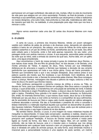 permanecer em um lugar confortável, não está em nós, mortais, influir no ciclo do movimento
da vida para que estagne em um único esconderijo. Portanto, ao final da jornada, o Louco
recomeça a sua caminhada, porque, quando sentimos que alcançamos a meta e realizamos
os nossos desígnios, uma outra meta, mais profunda ou mais alta, materializa-se além dela,
de maneira que todo fim, na realidade, é uma preparação para algo mais que nos leva a
reiniciar o ciclo.


     Agora vamos examinar cada uma das 22 cartas dos Arcanos Maiores com mais
detalhes.

0 - O LOUCO

      A carta do Louco, a primeira dos Arcanos Maiores, retrata um jovem selvagem
vestido com retalhos de peles de animais e de diversas cores, dançando em abandono
extático à beira de um precipício. Na cabeça, uma coroa de folhas de vinha sobre seus
cabelos castanhos e um par de chifres na fronte, semelhantes aos de um bode. Seu olhar
está voltado para o horizonte, onde o Sol está apenas nascendo. Ao seu redor, uma
paisagem árida com pedras marrons e cinzas. A sua esquerda, escondida pelas sombras
da noite que se retira, está a entrada da caverna da qual saiu. Acima dela, em um galho
seco, uma águia empoleirada.
      Aqui encontramos o herói de nossa jornada à guisa do misterioso deus Dioniso, o
que nasceu duas vezes. Ele era filho do grande Zeus, rei dos deuses, e de Semeie, uma
mortal, princesa de Tebas. A esposa de Zeus, Hera, furiosa por sua infidelidade,
disfarçou-se de ama-seca e sugeriu a Semeie que testasse a devoção de seu amante
pedindo-lhe que aparecesse em toda a sua divina glória. Como ele havia prometido a
Semeie que concederia tudo o que o seu coração desejasse, Zeus estava preso à sua
palavra quando ela insistiu que lhe revelasse a sua divindade. Com relutância, ele se
manifestou como trovão e raio, e Semeie foi consumida pelas chamas. Mas Zeus conseguiu
salvar a criança. Hermes, mensageiro dos deuses e patrono da magia, costurou o feto na
coxa de Zeus e foi assim que Dioniso nasceu.
      Hera continuou perseguindo a estranha criança de chifres e enviou os Titãs, os
deuses da Terra, para que cortassem Dioniso em pedaços. Mas Zeus salvou o coração da
criança, o qual ainda batia, e o transformou em uma poção de sementes de romã. A bebida
mágica foi oferecida à virgem Perséfone por Hades, o obscuro deus do Submundo, quando
este a raptou. Perséfone ficou grávida e foi assim que Dioniso renasceu no Submundo.
Ele, então, foi chamado Dioniso-Iaco, o que nasceu duas vezes, deus da luz e do êxtase.
Ordenado por seu pai Zeus a viver entre os homens e a compartilhar de seus sofrimentos,
ele foi acometido de loucura por Hera e vagou pelo mundo seguido por sátiros selvagens,
mulheres aloucadas e animais. Ele deu à humanidade o presente do vinho e concedia o
êxtase inebriante e a redenção espiritual àqueles que queriam se desvencilhar do poder e
das riquezas materiais. Posteriormente, seu pai divino, Zeus, pediu que ele subisse para o
Olimpo, onde ocupou o seu lugar à direita do rei dos deuses.
      No sentido interior, Dioniso, o Louco, é uma imagem do nosso misterioso impulso de
mergulhar no desconhecido. O nosso lado conservador, cauteloso e realista, observa com
horror esse espírito selvagem e jovem que, confiando no céu, está preparado para pular no
precipício sem qualquer hesitação. A loucura de Dioniso existe perante a nossa parte
ligada ao mundo da forma, dos fatos e da ordem lógica. Mas, em um sentido mais
profundo, não se trata de loucura, pois é o impulso para a mudança que nos atinge
inadvertidamente sem qualquer base racional e sem um programa planejado de ação. O
deus é retratado em peles de animais porque, de certa forma, essa dimensão intuitiva e
irracional para a personalidade humana é uma espécie de sexto sentido, um instinto
                                                                                          7
 