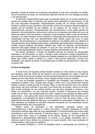 precede a tarefa de praticar as mudanças necessárias à vida como resultado do conflito.
Há um incremento de força, um controle das reservas internas em uma situação de calma
e de introspecção.
      Procuramos instintivamente esse lugar de quietude depois de um evento turbulento e
penoso em nossas vidas. O indivíduo que passou pela separação ou pelo divórcio, ou até
por uma discussão exacerbada, frequentemente precisa de um tempo sozinho para
analisar o padrão do que aconteceu; isso também ocorre com a pessoa sobrecarregada ou
aquela que foi demitida de seu trabalho, ou se separou de um amigo ou de um
relacionamento amoroso. Frequentemente não reconhecemos o valor desse período de
quietude e nos precipitamos e procuramos cercar-nos de pessoas que farão com que nos
sintamos melhor e que nos ajudem a esquecer o que aconteceu. Mas o exílio de Orcstes é
imposto e, de certa maneira, somos forçados à introversão pela descoberta de que essa
precipitação nervosa não cura absolutamente nada. Muitas vezes isso piora a nossa
situação, até reconhecermos a necessidade do silêncio e da solidão antes de voltarmos à
vida novamente. Essa reflexão pode revelar o significado que fundamenta a separação ou o
conflito, porque qualquer dificuldade refletida pelo naipe de Espadas inevitavelmente
apontará para algum estágio do passado no qual um novo conceito da vida começou a
surgir e está desequilibrando todos os nossos padrões preexistentes da vida.
      No sentido divinatório, o Quatro de Espadas anuncia um período de recuperação
silenciosa e de introversão, no qual o indivíduo pode armazenar energia preparando-sc
para maiores esforços. Quando o Quatro de Espadas aparece em uma abertura de cartas,
talvez seja melhor aceitar a solidão ou o retiro e não procurar preencher o tempo com
atividades, pois alguma quietude é necessária para controlar os pensamentos c organizar
a própria vida.

O Cinco de Espadas

       A carta Cinco de Espadas retrata Orestes sentado no chão diante do deus Apolo,
que apareceu para lhe contar de seu destino e de sua obrigação em vingar a morte de
seu pai. Apolo encontra-se à direita e aponta severamente para as cinco espadas que ele
segura em sua mão direita. Ao longe, nuvens negras rondam os picos nevados.
       O Cinco de Espadas representa a aceitação das limitações, das fronteiras e das
restrições do destino. Aqui, Orestes deve chegar a termo com a sua deteriorada herança
familiar e aceitar a tarefa que lhe foi imposta. Não c o caso de presumir que o seu destino
seja injusto; ele deve enfrentar o que está à sua frente sem se queixar, chorar ou recusar,
pois é pela aceitação de seu próprio destino que ele deve progredir e merecer o seu
direito ao crescimento c ao seu eventual reinado. Também é importante que Orestes
aceite a lei do deus, não simplesmente por medo - apesar de as ameaças de Apolo serem
apavorantes -, mas porque ele mesmo reconhece essa necessidade. Ele é homem e, por
conseguinte, a lei patriarcal de Apolo é também a sua lei. Caso ele fosse mulher, o seu
destino teria sido bem diferente. Mas aqui, ao considerar as suas opções, Orestes deve, no
final, oferecera sua lealdade ao princípio masculino enraizado em sua identidade sexual,
independentemente das consequências.
       Muitas vezes, as limitações e sua necessária aceitação exigem que
desconsideremos o falso orgulho e o medo. Às vezes, o indivíduo ultrapassa os limites
procurando alcançar algo além de suas possibilidades. O reconhecimento dos limites exige
consciência e uma mente imparcial. O indivíduo sabe o que ele é c, portanto, o que ele
pode e deve fazer; essa é a aceitação da lei interior. Apesar de ser angustiante ou
deprimente e aparentemente deprcciável, no entanto, é um estágio necessário, caso o
indivíduo queira tornar efetivos os princípios nos quais acredita. Sem essa aceitação do
próprio destino, nada pode ser realizado.
       No sentido divinatório, o Cinco de Espadas prevê a necessidade de enfrentar os
                                                                                         71
 