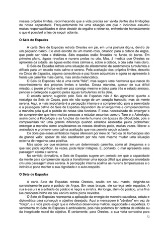 nossos próprios limites, reconhecendo que a vida precisa ser vivida dentro das limitações
de nossa capacidade. Frequentemente há uma situação em que o indivíduo assumiu
muitas responsabilidades e deve desistir do orgulho c retirar-se, enfrentando honestamente
o que é possível antes de seguir adiante.

O Seis de Espadas

      A carta Seis de Espadas retrata Orestes em pé, em uma postura digna, dentro de
um pequeno barco. Ele está envolto de um manto roxo, olhando para a cidade de Argos,
que pode ser vista a distância. Seis espadas estão fincadas no fundo do barco. Em
primeiro plano, águas revoltas e nuvens pretas no céu. Mas, à medida que Orestes se
aproxima da cidade, as águas estão mais calmas e, sobre a cidade, o céu está mais claro.
      O Seis de Espadas retrata uma situação de afastamento de sentimentos turbulentos e
difíceis para um estado mais calmo e sereno. Pela aceitação dos próprios limites, descrito
no Cinco de Espadas, alguma consciência e paz foram adquiridas e agora se apresenta à
frente um caminho mais calmo, mas ainda melancólico.
      O Seis de Espadas não é uma carta "feliz", mas sugere uma harmonia que nasce do
reconhecimento dos próprios limites e tarefas. Dessa maneira, apesar de sua difícil
missão, o jovem príncipe está em paz consigo mesmo e deixa para trás o estado ansioso,
penoso e carregado sugerido pelas águas turbulentas atrás dele.
      O estado sereno sugerido pelo Seis de Espadas não é tão agradável quanto a
nostalgia do Seis de Copas, pois ele não surge de um coração tranquilo, mas da mente
serena. Aqui, o mais importante é a percepção interna e a compreensão, pois a serenidade
e a passagem calma do Seis de Espadas dependem de enxergarmos e compreendermos
a maneira pela qual o padrão de nossa vida funciona. E essa necessidade de enxergar e
de compreender que leva muitas pessoas a estudar assuntos como o Taro e a Astrologia,
assim como a Psicologia e as funções da mente humana cm épocas de dificuldade, pois a
compreensão faz uma grande diferença quando estamos assolados pelos problemas;
enxergar a maneira como arquitetamos os nossos destinos pode, muitas vezes, liberar a
ansiedade e promover uma calma aceitação que nos permite seguir adiante.
      Os dons que esses simbólicos mapas oferecem por meio do Taro ou de horóscopos são
de grande valor, apesar de não escolherem por nós nem mesmo mudar uma situação
externa de negativa para positiva.
      Mas saber por que estamos em um determinado caminho, como ali chegamos e o
que isso pode significar, às vezes, pode fazer milagres. E, portanto, o mar apresenta essa
passagem calma e serena.
      No sentido divinatório, o Seis de Espadas sugere um período em que a capacidade
da mente para compreender ajuda a transformar uma época difícil que provoca ansiedade
cm uma passagem mais serena. A percepção interna acalma as nuvens tempestuosas e o
indivíduo pode manter a sua dignidade c o auto-respeito.

O Sete de Espadas

      A carta Sete de Espadas retrata Orestes, oculto em seu manto, dirigindo-se
sorrateiramente para o palácio de Argos. Em seus braços, ele carrega sete espadas. A
rua é escura e a entrada do palácio é negra e sinistra. Ao longe, além do palácio, uma fina
lua crescente brilha no céu escuro sobre picos nevados.
      O Sete de Espadas representa a aplicação da energia de maneira cautelosa, astuta e
diplomática para conseguir o objetivo desejado. Aqui a mensagem é "cérebro" em vez de
"força", e a vida pode exigir que o indivíduo desenvolva malícia, sagacidade e esperteza. O
sentimento do Sete de Espadas é ambivalente, pois não podemos ter certeza da retidão ou
da integridade moral do objetivo. E certamente, para Orestes, a sua volta sorrateira para
                                                                                         72
 