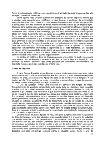 Argos é motivada pela violência, pois, obedecendo à vontade do radiante deus do Sol, ele
está por cometer um matricídio.
       Existe alguma coisa um tanto questionável a respeito do Sete de Espadas, mesmo que
o objetivo seja aparentemente justificado, e isso levanta o problema da amoralidade
essencial da mente. Não contaminado pelos valores dos sentimentos, o intelecto pode ser frio
e manipulador, e os fins justificam os meios, mesmo quando se trata de um objetivo digno.
Mas essa carta sugere que a vida pode exigir que desenvolvamos tais atributos, mesmo que
a nossa natureza seja contrária a essa óbvia astúcia. Para poder alcançar um objetivo são
necessários tato, charme e até subterfúgio, que nos deixa desconfortáveis, caso sejamos
éticos em nosso tratamento com as outras pessoas.Mas Orcstes não pode entrar em
Argos com toda a pompa e glória, pois Clitcmnestra e seu amante o aprisionariam e
provavelmente o matariam, o que o impediria de cumprir a vontade do deus. Portanto, ele
deve controlar a sua personalidade e isso parece ser um requisito do estágio da jornada
refletida pelo Sete de Espadas. A astúcia é um dos atributos da mente e, algumas vezes,
deve ser usada na vida. Ela é necessária em qualquer troca de opiniões, do contrário
estaremos simplesmente intimidando e reprimindo-as, e nada realizando. Os políticos
conhecem bem essa qualidade, assim como os sacerdotes e os advogados, pois tato é a
versão mais agradável da astúcia e ideias devem ser apresentadas de forma tática para
ser transmitidas tanto positiva quanto negativamente.
       No sentido divinatório, o Sete de Espadas anuncia um período no qual c necessário
usar astúcia, tato, diplomacia e esperteza, em vez de usar a força e a imposição para
alcançar os nossos objetivos. Isso pode provocar um sentimento desconfortável de
falsidade, mas que pode ser exigido pela própria vida.

O Oito de Espadas

      A carta Oito de Espadas retrata Orestes em uma postura de medo, com suas mãos
levantadas tentando afastar o seu destino. Ele está cercado por um anel de oito espadas
fincadas no chão. À sua esquerda, Apolo olha para ele de modo severo e zangado. À sua
direita, as três Fúrias vestidas de preto, com rostos brancos e feios, e asas de morcego.
Ao longe, nuvens ameaçadoras sobre picos nevados.
      O Oito de Espadas retrata uma situação de servidão em função do medo.
Diferentemente da paralisia apresentada pela carta Dois de Espadas, essa servidão
envolve um total conhecimento da situação e as prováveis consequências de qualquer
escolha. Aqui Orestes sabe muito bem o que acontecerá se assassinar a sua mãe ou se
ele se recusar a fazê-lo, pois, qualquer que seja a sua escolha, sairá perdendo. Assim, ele
fica paralisado tentando afastar de si o momento da escolha. Apesar de as escolhas não
serem geralmente tão sutis quanto as de Orcstes, entretanto o Oito de Espadas reflete uma
situação de indecisão paralisante. Parle do desconforto surge da percepção do indivíduo
quanto à exata maneira de como chegou a essa situação, mas já é tarde para remorsos ou
para retroceder. Diferentemente também da cegueira da carta Dois de Espadas, o Oito de
Espadas retrata a consciência dolorosa de nossa parte na criação de toda a atual confusão.
Esse é o momento anterior a difícil escolha, exacerbado pela realização desagradável de
que nós mesmos a provocamos.
      Existem muitas situações típicas na vida, nas quais surgem a servidão e a paralisia
do Oito de Espadas. Urna das situações mais características é o problema do indivíduo
que esteve manipulando duas pessoas uma contra a outra - uma esposa e um amante,
um marido c um pai, dois amigos -, tentando adiar a decisão de uma escolha ou de um
compromisso. A tentativa de manter oculto o fato um do outro pode fazer com que a
tomada de decisão possa ser mantida em aguardo durante um certo tempo, mas cedo ou
tarde haverá uma confrontação e consequentemente o momento de choque, quando se
descobre que esse subterfúgio somente piorou a situação. Desse modo, o Oito de
                                                                                          73
 