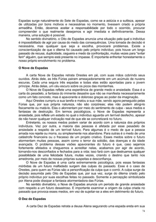 Espadas surge naturalmente do Sete de Espadas, como se a astúcia e a sutileza, apesar
de utilizadas por bons motivos e necessárias no momento, tivessem criado a própria
armadilha. Então, devemos aceitar a responsabilidade por todo o ocorrido, procurar
compreender o que realmente desejamos e agir imediata e definitivamente. Dessa
maneira, uma solução é possível.
       No sentido divinatório, o Oito de Espadas anuncia uma situação pela qual o indivíduo
é impossibilitado de agir por causa do medo das consequências. Uma tomada de decisão é
necessária, mas qualquer que seja a escolha, provocará problemas. Existe a
conscientização de que o dilema foi causado pelo próprio indivíduo, pois houve um longo
passado de recusa, duplicidade, cegueira e medo da confrontação, muitas vezes para "evitar
ferir" alguém, que sempre está presente no impasse. É importante enfrentar honestamente o
nosso próprio envolvimento no problema.

O Nove de Espadas

      A carta Nove de Espadas retrata Orestes em pé, com suas mãos cobrindo seus
ouvidos. Atrás dele, as três Fúrias pairam ameaçadoramente em um acúmulo de nuvens
escuras. Cada uma segura três espadas e todas elas estão apontadas para o jovem
príncipe. Atrás delas, um céu escuro sobre os picos das montanhas.
      O Nove de Espadas reflete uma experiência de grande medo e ansiedade. Essa é a
carta do pesadelo, a fantasia do iminente desastre que não se manifesta necessariamente
como um fato concreto, mas é apavorante e doloroso graças ao poder da imaginação.
      Aqui Orestes cumpriu a sua tarefa e matou a sua mãe, sendo agora perseguido pelas
Fúrias que, por sua própria natureza, não são corpóreas; elas não podem atingi-lo
fisicamente ou matá-lo. Elas o alonnentam por meio do sentimento de culpa - seus medos e
fantasias de destruição. Em termos psicológicos, o Nove de Espadas representa a
ansiedade, pois reflete um estado no qual o indivíduo aguarda um terrível desfecho, apesar
de não haver qualquer indicação real de que ele se concretizará no futuro.
      Entretanto, os nossos medos podem variar de acordo com a natureza dos próprios
indivíduos. Vez por outra, a maioria das pessoas é afetada por esse pesadelo de
ansiedade a respeito de um terrível futuro. Para algumas é o medo de que a pessoa
amada nos rejeite ou morra, ou simplesmente nos abandone. Para outras é o medo de uma
catástrofe financeira ou o fracasso de um projeto criativo. Esses medos sobre o futuro
atormentam muitas pessoas, assim como o terror da solidão, das doenças e da idade
avançada. O problema dessas visões apavorantes do futuro é que, caso sejamos
fortemente afetados e cheguemos a acreditar nelas, acabamos por agir de acordo,
tornando-nos desconfiados e fechados para a vida; isso fará com que destruamos qualquer
possibilidade de uma felicidade futura, muitas vezes, criando o destino que tanto nos
amedronta, por meio de nossas próprias suspeitas e desconfiança.
      O Nove de Espadas é uma carta extremamente psicológica, pois essas fantasias
mórbidas de um futuro malfadado surgem das culpas do passado. Esse é o caso de
Orestes, para quem as Fúrias são a personificação da culpa que o corrói. A culpa surge da
decisão assumida pelo Oito de Espadas que, por sua vez, surge do dilema criado pelo
próprio indivíduo por suas escolhas feitas no passado. Somente a percepção simbolizada
por Atena pode dissipar a fantasia atormentadora das Fúrias.
      No sentido divinatório, o Nove de Espadas anuncia um período de grande ansiedade
com respeito a um futuro desastroso. E importante examinar a origem da culpa criada no
passado que provoca esses medos, em vez de sujeitar-se a eles em detrimento do futuro.

O Dez de Espadas

     A carta Dez de Espadas retrata a deusa Atena segurando uma espada ereta em sua
                                                                                         74
 