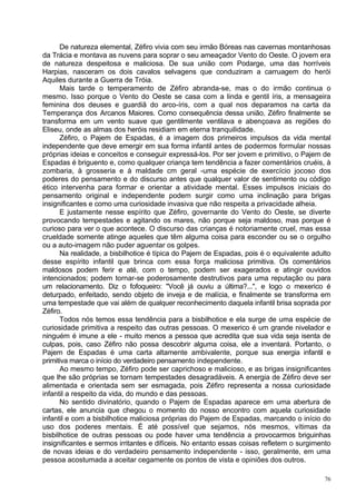 De natureza elemental, Zéfiro vivia com seu irmão Bóreas nas cavernas montanhosas
da Trácia e montava as nuvens para soprar o seu ameaçador Vento do Oeste. O jovem era
de natureza despeitosa e maliciosa. De sua união com Podarge, uma das horríveis
Harpias, nasceram os dois cavalos selvagens que conduziram a carruagem do herói
Aquiles durante a Guerra de Tróia.
      Mais tarde o temperamento de Zéfiro abranda-se, mas o do irmão continua o
mesmo. Isso porque o Vento do Oeste se casa com a linda e gentil íris, a mensageira
feminina dos deuses e guardiã do arco-íris, com a qual nos deparamos na carta da
Temperança dos Arcanos Maiores. Como consequência dessa união, Zéfiro finalmente se
transforma em um vento suave que gentilmente ventilava e abençoava as regiões do
Eliseu, onde as almas dos heróis residiam em eterna tranquilidade.
      Zéfiro, o Pajem de Espadas, é a imagem dos primeiros impulsos da vida mental
independente que deve emergir em sua forma infantil antes de podermos formular nossas
próprias ideias e conceitos e conseguir expressá-los. Por ser jovem e primitivo, o Pajem de
Espadas é briguento e, como qualquer criança tem tendência a fazer comentários cruéis, à
zombaria, à grosseria e à maldade cm geral -uma espécie de exercício jocoso dos
poderes do pensamento e do discurso antes que qualquer valor de sentimento ou código
ético intervenha para formar e orientar a atividade mental. Esses impulsos iniciais do
pensamento original e independente podem surgir como uma inclinação para brigas
insignificantes e como uma curiosidade invasiva que não respeita a privacidade alheia.
      E justamente nesse espírito que Zéfiro, governante do Vento do Oeste, se diverte
provocando tempestades e agitando os mares, não porque seja maldoso, mas porque é
curioso para ver o que acontece. O discurso das crianças é notoriamente cruel, mas essa
crueldade somente atinge aqueles que têm alguma coisa para esconder ou se o orgulho
ou a auto-imagem não puder aguentar os golpes.
      Na realidade, a bisbilhotice é típica do Pajem de Espadas, pois é o equivalente adulto
desse espírito infantil que brinca com essa força maliciosa primitiva. Os comentários
maldosos podem ferir e até, com o tempo, podem ser exagerados e atingir ouvidos
intencionados; podem tornar-se poderosamente destrutivos para uma reputação ou para
um relacionamento. Diz o fofoqueiro: "Você já ouviu a última?...", e logo o mexerico é
deturpado, enfeitado, sendo objeto de inveja e de malícia, e finalmente se transforma em
uma tempestade que vai além de qualquer reconhecimento daquela infantil brisa soprada por
Zéfiro.
      Todos nós temos essa tendência para a bisbilhotice e ela surge de uma espécie de
curiosidade primitiva a respeito das outras pessoas. O mexerico é um grande nivelador e
ninguém é imune a ele - muito menos a pessoa que acredita que sua vida seja isenta de
culpas, pois, caso Zéfiro não possa descobrir alguma coisa, ele a inventará. Portanto, o
Pajem de Espadas é uma carta altamente ambivalente, porque sua energia infantil e
primitiva marca o início do verdadeiro pensamento independente.
      Ao mesmo tempo, Zéfiro pode ser caprichoso e malicioso, e as brigas insignificantes
que lhe são próprias se tornam tempestades desagradáveis. A energia de Zéfiro deve ser
alimentada e orientada sem ser esmagada, pois Zéfiro representa a nossa curiosidade
infantil a respeito da vida, do mundo e das pessoas.
      No sentido divinatório, quando o Pajem de Espadas aparece em uma abertura de
cartas, ele anuncia que chegou o momento do nosso encontro com aquela curiosidade
infantil e com a bisbilhotice maliciosa próprias do Pajem de Espadas, marcando o início do
uso dos poderes mentais. É até possível que sejamos, nós mesmos, vítimas da
bisbilhotice de outras pessoas ou pode haver uma tendência a provocarmos briguinhas
insignificantes e sermos irritantes e difíceis. No entanto essas coisas refletem o surgimento
de novas ideias e do verdadeiro pensamento independente - isso, geralmente, em uma
pessoa acostumada a aceitar cegamente os pontos de vista e opiniões dos outros.

                                                                                           76
 