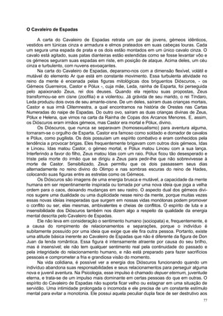 O Cavaleiro de Espadas

      A carta do Cavaleiro de Espadas retrata um par de jovens, gémeos idênticos,
vestidos em túnicas cinza e armadura e elmos prateados em suas cabeças louras. Cada
um segura uma espada de prata e os dois estão montados em um único cavalo cinza. O
cavalo está agitado, suas patas dianteiras estão estendidas como se fosse levantar vôo e
os gémeos seguram suas espadas em riste, em posição de ataque. Acima deles, um céu
cinza e turbulento, com nuvens esvoaçantes.
      Na carta do Cavaleiro de Espadas, deparamo-nos com a dimensão flexível, volátil e
mutável do elemento Ar que está em constante movimento. Essa turbulenta atividade no
reino da mente é encenada pelas figuras mitológicas dos briguentos Dióscuros, - os
Gémeos Guerreiros, Castor e Pólux -, cuja mãe, Leda, rainha de Esparta, foi perseguida
pelo apaixonado Zeus, rei dos deuses. Quando ela rejeitou suas propostas, Zeus
transformou-se em cisne (zoofilia) e a violentou. Já grávida de seu marido, o rei Tíndaro,
Leda produziu dois ovos de seu amante-cisne. De um deles, saíram duas crianças mortais,
Castor e sua irmã Clitemnestra, a qual encontramos na história de Orestes nas Cartas
Numeradas do naipe de Espadas. Do outro ovo, saíram as duas crianças divinas de Zeus,
Pólux e Helena, que vimos na carta da Rainha de Copas dos Arcanos Menores. E, assim,
os Dióscuros eram irmãos gémeos, mas Castor era mortal e Pólux, divino.
      Os Dióscuros, que nunca se separavam (homosexualismo) para aventura alguma,
tornaram-se o orgulho de Esparta. Castor era famoso como soldado e domador de cavalos
e Pólux, como pugilista. Os dois possuíam um espírito combativo e eram conhecidos pela
tendência a provocar brigas. Eles frequentemente brigavam com outros dois gémeos, Idas
e Linceu. Idas matou Castor, o gémeo mortal, e Pólux matou Linceu com a sua lança.
Interferindo a favor do filho, Zeus matou Idas com um raio. Pólux ficou tão desesperado e
triste pela morte do irmão que se dirigiu a Zeus para pedir-lhe que não sobrevivesse à
morte de Castor. Sensibilizado, Zeus permitiu que os dois passassem seus dias
alternadamente no reino divino do Olimpo e nas sombras escuras do reino de Hades,
colocando suas figuras entre as estrelas como os Gémeos.
      Os Dióscuros são imagens de uma energia brusca e mutável, a capacidade da mente
humana em ser repentinamente inspirada ou tomada por uma nova ideia que joga a velha
ordem para o caos, deixando mudanças em seu rastro. O aspecto dual dos gémeos divi-
nos sugere uma dualidade ou uma duplicidade nesse reino da mente, porque muitas vezes
essas novas ideias inesperadas que surgem em nossas vidas monótonas podem promover
o conflito ou ser, elas mesmas, ambivalentes e cheias de conflitos. O espírito de luta e a
insensibilidade dos Dióscuros também nos dizem algo a respeito da qualidade da energia
mental descrita pelo Cavaleiro de Espadas.
      Ele não leva em consideração o sentimento humano (sociopata) e, frequentemente, é
a causa do rompimento de relacionamentos e separações, porque o indivíduo é
subitamente possuído por uma ideia que exige que ele fira outra pessoa. Portanto, existe
uma atitude básica inerente ao Cavaleiro de Espadas que não é diferente da figura de Don
Juan da lenda romântica. Essa figura é intensamente atraente por causa do seu brilho,
mas é insensível; ele não tem qualquer sentimento real pela continuidade do passado e
pela integridade do relacionamento humano, e não está preparado para fazer sacrifícios
pessoais e comprometer a fria e grandiosa visão do momento.
      Na vida colidiana, é possível ver a energia dos Dióscuros funcionando quando um
indivíduo abandona suas responsabilidades e seus relacionamentos para perseguir alguma
nova e juvenil aventura. Na Psicologia, esse impulso é chamado depuer eternum, juventude
eterna, e trata-se de um impulso mais dominante em certas pessoas do que em outras. O
espírito do Cavaleiro de Espadas não suporta ficar velho ou estagnar em uma situação de
servidão. Uma intimidade prolongada o incomoda e ele precisa de um constante estímulo
mental para evitar a monotonia. Ele possui aquela peculiar dupla face de ser destrutivo aos
                                                                                         77
 