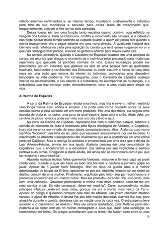 relacionamentos sentimentais e, ao mesmo tempo, impulsiona criativamente o indivíduo
para fora de sua monotonia e servidão para novas fases de crescimento que,
frequentemente, o levam a ferir um ou dois corações.
      Dessa forma, ele tem uma função tanto negativa quanto positiva, aqui refletida na
imagem dos Gémeos. Para os Dióscuros, conflito e movimento são naturais, e o indivíduo
não pode passar muito tempo sentindo-se culpado quanto a quem ele possa ferir quando a
mente bruscamente vira e segue adiante em uma nova direção. A qualidade instável dos
Gémeos está refletida na carta pela agitação do cavalo que está quase suspenso no ar e
que não consegue ficar parado, levando os gémeos adiante para novas aventuras.
      No sentido divinatório, quando o Cavaleiro de Espadas aparece em uma abertura de
cartas, ele anuncia que chegou o momento de o indivíduo estar preparado para mudanças
repentinas que quebram os padrões normais da vida. Essas mudanças podem ser
provocadas por um indivíduo que aparece na vida de uma pessoa com as qualidades
mutáveis, fascinantes e conflitantes dos Dióscuros ou pode assumir a forma de uma ideia
nova ou uma visão que emana do interior do indivíduo, provocando uma desordem
temporária na vida cotidia-na. Por conseguinte, quer o Cavaleiro de Espadas apareça
interior ou externamente, o seu talento é a habilidade de acompanhar as mudanças, e a
turbulência que traz consigo pode, derradeiramente, levar a uma visão mais ampla da
vida.

A Rainha de Espadas

       A carta da Rainha de Espadas retrata uma linda, mas fria e severa mulher, vestindo
uma longa túnica azul, sóbria e simples. Ela porta uma coroa dourada sobre os seus
cabelos louros e está sentada em um trono prateado. Em uma das mãos, ela segura uma
espada de prata e, na outra, uma jarra da qual escorre água para o chão. Atrás dela, um
cenário de picos nevados pode ser visto sob um céu calmo e azul.
       Na carta da Rainha de Espadas, deparamo-nos com a dimensão estável, refletiva e
contida do elemento Ar. Isso é encenado pela figura mitológica de Atalanta, a Caçadora,
frustrada no amor em virtude de seus ideais demasiadamente altos. Atalanta, cujo nome
significa "Indómita", era filha do rei Jásio que esperava ansiosamente por um herdeiro. O
nascimento de Atalanta o decepcionou tão cruelmente que ele a abandonou em uma colina
perto de Calidontc. Mas a criança foi adotada e amamentada por uma ursa que a deusa da
Lua, Ártemis-Hécate, enviou em sua ajuda. Atalanta cresceu em uma comunidade de
caçadores que a encontraram e a educaram. Ela zelava por sua virgindade e sempre
portava suas armas. Chegando à idade adulta, ela ainda não se reconciliara com o pai, que
se recusava a reconhecê-la.
       Atalanta realizou muitos feitos guerreiros famosos, inclusive a famosa caça ao javali
calidoniana, durante a qual ela lutou ao lado dos homens e desferiu o primeiro golpe ao
javali. Apesar de o jovem herói Melcagro, filho do deus da guerra Ares e o melhor
arremessador de lanças da Grécia, apaixonar-se por ela, Atalanta recusou-se em ceder ao
destino comum de uma mulher. Finalmente, orgulhoso pelo feito, seu pai reconheceu-a e
prometeu encontrar-lhe um marido nobre. Mas ela protestou dizendo: "Pai, concordo, mas
com uma condição. Qualquer pretendente à minha mão deve primeiro derro-tar-me em
uma corrida a pé. Se não conseguir, deixe-me matá-lo". Como consequência, muitos
príncipes infelizes perderam suas vidas, porque cia era a mortal mais veloz da Terra.
Apesar do perigo e querendo competir pela mão de Atalanta, um jovem chamado Melânio
invocou a ajuda de Afrodite. A deusa lhe deu três maçãs douradas dizendo-lhe que, para
atrasá-la durante a corrida, deixasse cair as maçãs uma de cada vez. O estratagema teve
sucesso e o casamento se realizou. Mas ele estava malfadado, pois Melânio persuadiu
Atalanta a se deitar com ele no recinto consagrado a Zeus que, irado pelo sacrilégio, os
transformou em leões. Os gregos acreditavam que os leões não faziam sexo entre si, mas
                                                                                          78
 