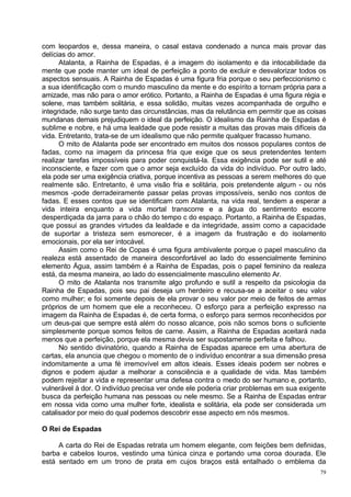 com leopardos e, dessa maneira, o casal estava condenado a nunca mais provar das
delícias do amor.
      Atalanta, a Rainha de Espadas, é a imagem do isolamento e da intocabilidade da
mente que pode manter um ideal de perfeição a ponto de excluir e desvalorizar todos os
aspectos sensuais. A Rainha de Espadas é uma figura fria porque o seu perfeccionismo c
a sua identificação com o mundo masculino da mente e do espírito a tornam própria para a
amizade, mas não para o amor erótico. Portanto, a Rainha de Espadas é uma figura régia e
solene, mas também solitária, e essa solidão, muitas vezes acompanhada de orgulho e
integridade, não surge tanto das circunstâncias, mas da relutância em permitir que as coisas
mundanas demais prejudiquem o ideal da perfeição. O idealismo da Rainha de Espadas é
sublime e nobre, e há uma lealdade que pode resistir a muitas das provas mais difíceis da
vida. Entretanto, trata-se de um idealismo que não permite qualquer fracasso humano.
      O mito de Atalanta pode ser encontrado em muitos dos nossos populares contos de
fadas, como na imagem da princesa fria que exige que os seus pretendentes tentem
realizar tarefas impossíveis para poder conquistá-la. Essa exigência pode ser sutil e até
inconsciente, e fazer com que o amor seja excluído da vida do indivíduo. Por outro lado,
ela pode ser uma exigência criativa, porque incentiva as pessoas a serem melhores do que
realmente são. Entretanto, é uma visão fria e solitária, pois pretendente algum - ou nós
mesmos -pode derradeiramente passar pelas provas impossíveis, senão nos contos de
fadas. E esses contos que se identificam com Atalanta, na vida real, tendem a esperar a
vida inteira enquanto a vida mortal transcorre e a água do sentimento escorre
desperdiçada da jarra para o chão do tempo c do espaço. Portanto, a Rainha de Espadas,
que possui as grandes virtudes da lealdade e da integridade, assim como a capacidade
de suportar a tristeza sem esmorecer, é a imagem da frustração e do isolamento
emocionais, por ela ser intocável.
      Assim como o Rei de Copas é uma figura ambivalente porque o papel masculino da
realeza está assentado de maneira desconfortável ao lado do essencialmente feminino
elemento Água, assim também é a Rainha de Espadas, pois o papel feminino da realeza
está, da mesma maneira, ao lado do essencialmente masculino elemento Ar.
      O mito de Atalanta nos transmite algo profundo e sutil a respeito da psicologia da
Rainha de Espadas, pois seu pai deseja um herdeiro e recusa-se a aceitar o seu valor
como mulher; e foi somente depois de ela provar o seu valor por meio de feitos de armas
próprios de um homem que ele a reconheceu. O esforço para a perfeição expresso na
imagem da Rainha de Espadas é, de certa forma, o esforço para sermos reconhecidos por
um deus-pai que sempre está além do nosso alcance, pois não somos bons o suficiente
simplesmente porque somos feitos de carne. Assim, a Rainha de Espadas aceitará nada
menos que a perfeição, porque ela mesma devia ser supostamente perfeita e falhou.
      No sentido divinatório, quando a Rainha de Espadas aparece em uma abertura de
cartas, ela anuncia que chegou o momento de o indivíduo encontrar a sua dimensão presa
indomitamente a uma fé irremovível em altos ideais. Esses ideais podem ser nobres e
dignos e podem ajudar a melhorar a consciência e a qualidade de vida. Mas também
podem rejeitar a vida e representar uma defesa contra o medo do ser humano e, portanto,
vulnerável à dor. O indivíduo precisa ver onde ele poderia criar problemas em sua exigente
busca da perfeição humana nas pessoas ou nele mesmo. Se a Rainha de Espadas entrar
em nossa vida como uma mulher forte, idealista e solitária, ela pode ser considerada um
catalisador por meio do qual podemos descobrir esse aspecto em nós mesmos.

O Rei de Espadas

     A carta do Rei de Espadas retrata um homem elegante, com feições bem definidas,
barba e cabelos louros, vestindo uma túnica cinza e portando uma coroa dourada. Ele
está sentado em um trono de prata em cujos braços está entalhado o emblema da
                                                                                          79
 
