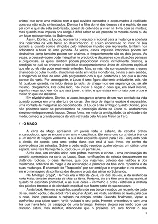 animal que ouve uma música com a qual ouvidos cansados e acostumados à realidade
concreta não estão sintonizados. Dioniso é o filho do rei dos deuses e é o espírito de seu
pai com o qual ele está sintonizado, apesar de ordenado a viver na Terra com os mortais;
mas quando esse impulso nos atinge é difícil saber se ele procede da morada divina ou de
um lugar mais sombrio, do Submundo.
      Assim, Dioniso, o Louco, representa o impulso irracional para a mudança e abertura
dos horizontes da vida frente ao desconhecido. O Louco encontra-se no início de sua
jornada e, quando somos atingidos pelo misterioso impulso que representa, também nos
colocamos à beira de uma jornada. Às vezes, esses impulsos irracionais podem ser
destrutivos como também podem ser criativos, e frequentemente são os dois juntos. Às
vezes, o deus selvagem pode mergulhar no precipício e deparar-se com situações penosas
e prejudiciais, as quais também podem proporcionar inícios incrivelmente criativos, a
condição na qual se encontra o indivíduo desesperadamente ávido de alimento espiritual
que ele ou ela não pode realmente entender. Mas, se nós não correspondermos a esses
chamados do outro mundo, afundamos então em vidas monótonas, banais e sem sentido,
e chegamos ao final de uma vida perguntando-nos o que perdemos e por que o mundo
parece tão vazio. Por conseguinte, o Louco é uma figura altamente ambivalente, pois não
há qualquer garantia, no início dessa jornada, de chegarmos em segurança ou, se até
mesmo, chegaremos. Por outro lado, não iniciar é negar o deus que, em nível interior,
significa negar tudo em nós que seja jovem, criativo e que esteja em contato com o que é
maior do que nós mesmos.
      Em nível divinatório, Dioniso, o Louco, inaugura o advento de um novo capítulo da vida
quando aparece em uma abertura de cartas. Um risco de alguma espécie é necessário,
uma vontade de mergulhar no desconhecido. O Louco é tão ambíguo quanto Dioniso, pois
não podemos saber se penetraremos na percepção divina do Louco ou acabaremos
simplesmente parecendo loucos. Dessa forma, no meio da ambiguidade, da atividade e do
medo, começa a grande jornada da vida retratada pelo Arcano Maior do Taro.

1 - O MAGO

      A carta do Mago apresenta um jovem forte e esbelto, de cabelos pretos
encaracolados, que se encontra em uma encruzilhada. Ele veste uma curta túnica branca
e um manto de viagem vermelho. A sua mão esquerda aponta para o céu, enquanto com
a direita ele aponta para uma pedra plana que está à sua frente, no centro da
convergência das estradas. Sobre a pedra estão reunidos quatro objetos: um cálice, uma
espada, uma vara flamejante ou caduceu e um pentáculo.
      Atrás dele, um cenário árido com pedras marrons e cinzas - uma continuação do
cenário apresentado na carta do Louco. Duas ramificações da estrada desaparecem na
distância rochosa. o deus Hermes, guia dos viajantes, patrono dos ladrões e dos
mentirosos, soberano da magia e da adivinhação e promotor da boa sorte repentina e de
suas mudanças. É chamado de "Trapaceiro" por ser ambíguo e enganador e, no entanto,
ele é o mensageiro da confiança dos deuses e o guia das almas no Submundo.
      Na Mitologia grega*, Hermes era o filho de Zeus, rei dos deuses, e da misteriosa
ninfa Maia, também chamada de Mãe da Noite. Portanto, ele é o filho tanto da luz espiritual
quanto da escuridão primordial, e as suas cores - vermelho e preto - refletem a mistura
das paixões terrenas e da claridade espiritual que fazem parte de sua natureza.
      Ainda bebé, Hermes engatinhou para fora de seu berço e roubou um rebanho de gado
de seu irmão Apolo, o deus-Sol. Para enganar Apolo, ele vestiu sandálias ao revés para que
o deus, irado, procurasse o culpado na direção errada. Quando, finalmente, Apolo o
confrontou para saber quem havia roubado o seu gado, Hermes presenteou-o com uma
lira que havia feito da carapaça de uma tartaruga. Hermes elogiou seu irmão com um
discurso astuto, mas melífluo, dizendo-lhe que o presente era para honrar o seu
                                                                                           8
 