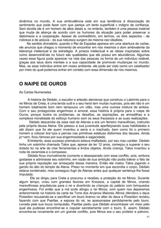 dinâmica no mundo. A sua ambivalência está em sua tendência à dissociação do
sentimento que pode fazer com que pareça um tanto superficial c indigno de confiança.
Sem dúvida ele é um homem de altos ideais e, no entanto, também é uma pessoa instável
que muda de aliança de acordo com os humores da situação para poder preservar a
diplomacia e a cooperação. Apesar de contraditório, em termos, os dois aspectos - de
nobreza e de astúcia - da sua natureza surgem da mesma raiz idealista.
      No sentido divinatório, quando o Rei de Espadas aparece em uma abertura de cartas,
ele anuncia que chegou o momento de encontrar em nós mesmos o dom ambivalente da
liderança intelectual e da estratégia. A proeza intelectual e as ideias inspiradas sobre
como desenvolvê-las no futuro são qualidades que ele possui em abundância. Algumas
vezes essa figura pode aparecer na vida das pessoas na forma de um indivíduo notável,
graças aos seus dons mentais e a sua capacidade de promover mudanças no mundo.
Mas, se esse indivíduo entrar em nosso ambiente, ele pode ser visto como um catalisador
por meio do qual podemos entrar em contato com essa dimensão de nós mesmos.



O NAIPE DE OUROS
As Cartas Numeradas

      A história de Dédalo, o escultor e artesão ateniense que construiu o Labirinto para o
rei Minos de Creta, é uma lenda sutil e o seu herói tem muitas nuances, pois ele não é um
homem totalmente bom nem tampouco um vilão, mas uma curiosa mistura de ambos.
Com o seu protagonista engenhoso e amoral, essa história é própria para o naipe de
Ouros, porque ilustra os problemas, os desafios, as aspirações, as armadilhas e a
complexa moralidade do esforço humano com os seus fracassos e as suas realizações.
       Dédalo descendia da casa real de Atenas e era um ferreiro maravilhoso, instruído
pela própria deusa Atena. Ele passou a sua juventude aperfeiçoando suas habilidades e
até dizem que foi ele quem inventou a serra e o machado, bem como foi o primeiro
homem a colocar bra¬ços e pernas nas primitivas estátuas disformes dos deuses. Ainda
jo¬vem, ficou famoso por sua engenhosidade e sagacidade.
      Entretanto, esse sucesso prematuro estava malfadado, por seu mau caráter. Dédalo
tinha um sobrinho chamado Talos que, apesar de ter 12 anos, começou a superar o seu
dotado tio na arte de criar ferramentas e lindos objetos. Ainda criança, Talos inventou a
roda do ceramista e o compasso.
      Dédalo ficou incrivelmente ciumento e desesperado com esse conflito, pois, embora
gostasse e admirasse seu sobrinho, em razão de sua ambição não podia tolerar o fato de
sua própria reputação ser ameaçada dessa maneira. Então ele matou Talos jogando o
garoto do alto do templo de Atena. Preso no momento em que escondia o corpo, Dédalo
estava condenado, mas conseguiu fugir de Atenas antes que qualquer sentença lhe fosse
imputada.
        Ele se dirigiu para Creta e procurou e recebeu a proteção do rei Minos. Durante
algum tempo, viveu com grandes favores em Knossos, a capital de Minos, criando
maravilhosas arquiteluras para o rei e divertindo as crianças do palácio com brinquedos
engenhosos. Foi então que a má sorte atingiu o rei Minos, com quem nos deparamos
anteriormente na história da carta da Torre dos Arcanos Maiores..Minos ofendera o deus
Poseidon recusando-se a sacrificar um touro branco no altar do deus e Poseidon revidou
fazendo com que Pasifae, a esposa do rei, se apaixonasse perdidamente pelo touro.
Levada pela sua louca compulsão, Pasifae pediu que Dédalo encontrasse um meio pelo
qual ela pudesse encontrar-se e copular secretamente com o touro. E, assim, Dédalo
encontra-se novamente em um grande conflito, pois Minos era o seu protetor e patrono.
                                                                                         81
 