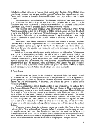 Entretanto, estava claro que a mão do deus estava sobre Pasifae. Afinal, Dédalo optou
pelo deus e construiu uma vaca de madeira na qual Pasifae entrou e copulou com o touro.
Dessa união, nasceu o terrível e horrendo Minotauro, com cabeça de touro e corpo de
homem.
      Desconhecendo o envolvimento de Dédalo nessa concepção, o rei pediu ao artesão
que construísse um esconderijo em que o monstro pudesse ser encerrado. Dédalo
concordou em servir novamente o seu protetor e construiu os tortuosos corredores do
Labirinto no qual, quem ali entrasse, estaria irremediavelmente perdido.
      Mas quando o herói Jasão chegou à Creta para matar o Minotauro, a filha de Minos,
Ariadne, apaixonou-se por ele e dirigiu-se a Dédalo para descobrir um meio de o herói
entrar e sair do Labirinto. Novamente Dédalo traiu o seu mestre, preparando um novelo
de fio dourado. Foi assim que, com Ariadne segurando a extremidade do novelo, Jasão
penetrou nos escuros corredores do Labirinto, matou o Minotauro e voltou à luz do Sol
são e salvo.
       Dessa vez, o rei Minos descobre a traição de seu artesão e encerra Dédalo no
Labirinto. Mas o ferreiro engenhosamente conse¬gue fazer um par de asas de cera de
abelha, madeira e penas que a agradecida Pasifae lhe trouxe, levanta vôo do alto de uma
das torres do Labirinto. Levado pelo vento, ele finalmente consegue pousar em Cumae,
na costa da Itália.
     Dali ele se dirige para a Sicília, onde recebe os favores do rei Cocalos. Furioso com a
sua fuga, o rei Minos perseguiu Dédalo por toda a Grécia c Itália, levando consigo uma
concha triton de formato cónico com um furo muito pequeno na ponta e, por onde
passava, oferecia uma grande recompensa para quem conseguisse passar um fio de
algodão através dela um feito que, ele sabia, somente Dédalo conseguiria realizar. E foi
dessa maneira que o rei descobriu o seu esconderijo. Mas Cocalos não quis separar-se
dele e ordenou que suas filhas derramassem óleo quente no banho de Minos e, assim,
Dédalo conseguiu viver satisfeito e rico até atingir uma idade avançada.

O Ás de Ouros

       A carta do Ás de Ouros retrata um homem moreno e forte com longos cabelos
encaracolados e uma cauda de peixe, emergindo das profundezas do mar e erguendo um
grande pentáculo dourado. Ao seu redor, rochedos ricamente recobertos de vinhas com
cachos de uva amadurecendo. A distância, um cenário de verdes e férteis colinas
rodeando uma baía.
.      Aqui nos deparamos com o deus Poseidon, o qual encontramos na carta da Torre
dos Arcanos Maiores. Poseidon era um dos filhos de Cronos e Réa e participou do
destino de seus irmãos e irmãs, sendo engolido pelo pai ao nascer. Mas a bebida que
Zeus serviu a Cronos fez com que ele regurgitasse todos os filhos que havia engo¬lido.
Após a vitória sobre Cronos, a herança paterna foi dividida em três partes: Zeus tomou
posse dos vastos céus; Hades, do sombrio Submundo; e Poseidon, dos mares, lagos, rios
e de toda a superfície da Terra, visto que ela era apoiada sobre as suas águas e ele podia
fazê-la tremer à vontade. Ele ficou famoso entre os deuses pelo seu anseio por terras e
entrava em conflito com muitos deles por tentar apossar-se de ilhas e partes da costa da
Grécia.
       Poseidon era um deus da fertilidade, marido da grande Mãe-Terra e Senhor do
Universo físico. Ele era chamado de "agitador da Terra" e venerado na forma de um touro,
um grande animal preto com olhos flamejantes, que vivia nas entranhas da Terra; com
suas pisoteadas ele fazia com que as montanhas se movessem e os mares inundassem a
Terra. Portanto, Poseidon é uma das forças primitivas da natureza e, no Ás de Ouros, ele
mostra o seu poder como o impulso de uma nova energia para a criação material.

                                                                                          82
 