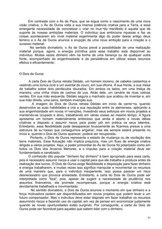 Em contraste com o Ás de Paus, que se ergue como o nascimento de uma nova
visão criativa, o Ás de Ouros volta a sua imensa potência criativa para a Terra, e essa
emergente necessidade de concretizar c criar no mun¬do manifesto é aquela que dá
suporte às nossas ambições materiais. O indivíduo que ambiciona riquezas e faz as
coisas acontecerem em nível material experimenta algo do poder desse antigo deus
terreno e o Ás de Ouros anuncia a erupção de uma nova ambição para a criação e o
sucesso material.
        No sentido divinatório, o Ás de Ouros prevê a possibilidade de uma realização
material porque, agora, a energia primitiva para esse trabalho está disponível ao
indivíduo. Muitas vezes dinheiro vêm na forma de uma herança ou de qualquer outra
fonte, acompanhado da engenhosidade e da persistência em utilizar esses recursos
efetiva e eficientemente.


O Dois de Ouros

       A carta Dois de Ouros retrata Dédalo, um homem moreno, de cabelos castanhos e
vestindo uma túnica ocre e um avental de couro, em sua oficina. À sua frente, a sua mesa
de trabalho sobre dois pentáculos dourados. Em ambos os lados, em uma treliça de
maneira, uma vinha cheia de cachos de uva. Atrás dele, um cenário de ricas colinas
verdes. Em sua mão esquerda, Dédalo segura o machado que acabou de inventar e, em
sua mão direita, uma serra, também invenção sua.
          A imagem do Dois de Ouros retrata Dédalo em início de carrei¬ra, quando
desenvolve as suas habilidades e cria a sua reputação entre os atenienses, aplicando a
sua engenhosidade em novas in¬venções, investindo seus esforços em novos projetos e
mantendo-se ocupado e ativo, trabalhando em várias coisas ao mesmo tempo. A figura
apresenta um homem materialmente ambicioso que ainda é aberto a novas idéias
criativas e disposto a assumir riscos para poder pôr em prática os seus talentos.
Entretanto, essa flexibilidade pode desaparecer bruscamente ao ficarmos presos a uma
estrutura de su¬cesso que conseguimos angariar; mas ela sempre estará presente no
início e, quando o Dois de Ouros aparecer, poderá ser recuperada.
         Portanto, o Dois de Ouros representa o estado de mudança ou de oscilação dos
bens materiais. Essa flutuação não implica prejuízos, mas um fluxo de energia criativa
dirigida a vários projetos. Aqui, o poder primordial do Ás de Ouros foi polarizado como em
todos os Dois dos Arcanos Menores, e o impulso para a criação material deve ser
fundamentado e canalizado.
       O conhecido dito popular "dinheiro faz dinheiro" é bem apropriado para essa carta,
pois é necessário assumir riscos e usar o capital para que ele trabalhe e produza antes da
realização dos lucros. O Dois de Ouros exige flexibilidade e disposição para fazer dinheiro
e energia trabalharem, e muitas vezes isso significa manipular e movimentar os recursos
de uma maneira que, para o indivíduo inexperiente, isso possa parecer um risco
desnecessário que provoca ansiedade. Entretanto, a carta do Dois de Ouros pode ser
interpretada como "boa", pois, apesar de sugerir a necessidade de prudência nos
assuntos financeiros, ela promete recompensas, porque a energia criativa está
devidamente trabalhada e movimentada.
         No sentido divinatório, o Dois de Ouros anuncia o momento em que dinheiro e a
força motivadora podem ser disponibilizados em novos projetos que podem levar a um
futuro compensador. Mas o indivíduo deve estar disposto em fazer trabalhar os recursos
assumindo riscos e fazendo uso do capital, em vez de pensar em economizar justamente
quando as novas oportunidades estão surgindo. Por conseguinte, a carta do Dois de
Ouros pode ser favorável para aqueles que sabem lidar com o dinheiro.

                                                                                         83
 