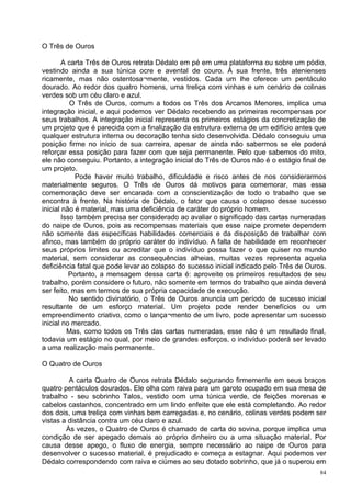 O Três de Ouros

        A carta Três de Ouros retrata Dédalo em pé em uma plataforma ou sobre um pódio,
vestindo ainda a sua túnica ocre e avental de couro. À sua frente, três atenienses
ricamente, mas não ostentosa¬mente, vestidos. Cada um lhe oferece um pentáculo
dourado. Ao redor dos quatro homens, uma treliça com vinhas e um cenário de colinas
verdes sob um céu claro e azul.
           O Três de Ouros, comum a todos os Três dos Arcanos Menores, implica uma
integração inicial, e aqui podemos ver Dédalo recebendo as primeiras recompensas por
seus trabalhos. A integração inicial representa os primeiros estágios da concretização de
um projeto que é parecida com a finalização da estrutura externa de um edifício antes que
qualquer estrutura interna ou decoração tenha sido desenvolvida. Dédalo conseguiu uma
posição firme no início de sua carreira, apesar de ainda não sabermos se ele poderá
reforçar essa posição para fazer com que seja permanente. Pelo que sabemos do mito,
ele não conseguiu. Portanto, a integração inicial do Três de Ouros não é o estágio final de
um projeto.
             Pode haver muito trabalho, dificuldade e risco antes de nos considerarmos
materialmente seguros. O Três de Ouros dá motivos para comemorar, mas essa
comemoração deve ser encarada com a conscientização de todo o trabalho que se
encontra à frente. Na história de Dédalo, o fator que causa o colapso desse sucesso
inicial não é material, mas uma deficiência de caráter do próprio homem.
        Isso também precisa ser considerado ao avaliar o significado das cartas numeradas
do naipe de Ouros, pois as recompensas materiais que esse naipe promete dependem
não somente das específicas habilidades comerciais e da disposição de trabalhar com
afinco, mas também do próprio caráter do indivíduo. A falta de habilidade em reconhecer
seus próprios limites ou acreditar que o indivíduo possa fazer o que quiser no mundo
material, sem considerar as consequências alheias, muitas vezes representa aquela
deficiência fatal que pode levar ao colapso do sucesso inicial indicado pelo Três de Ouros.
           Portanto, a mensagem dessa carta é: aproveite os primeiros resultados de seu
trabalho, porém considere o futuro, não somente em termos do trabalho que ainda deverá
ser feito, mas em termos de sua própria capacidade de execução.
           No sentido divinatório, o Três de Ouros anuncia um período de sucesso inicial
resultante de um esforço material. Um projeto pode render benefícios ou um
empreendimento criativo, como o lança¬mento de um livro, pode apresentar um sucesso
inicial no mercado.
          Mas, como todos os Três das cartas numeradas, esse não é um resultado final,
todavia um estágio no qual, por meio de grandes esforços, o indivíduo poderá ser levado
a uma realização mais permanente.

O Quatro de Ouros

         A carta Quatro de Ouros retrata Dédalo segurando firmemente em seus braços
quatro pentáculos dourados. Ele olha com raiva para um garoto ocupado em sua mesa de
trabalho - seu sobrinho Talos, vestido com uma túnica verde, de feições morenas e
cabelos castanhos, concentrado em um lindo enfeite que ele está completando. Ao redor
dos dois, uma treliça com vinhas bem carregadas e, no cenário, colinas verdes podem ser
vistas a distância contra um céu claro e azul.
        Às vezes, o Quatro de Ouros é chamado de carta do sovina, porque implica uma
condição de ser apegado demais ao próprio dinheiro ou a uma situação material. Por
causa desse apego, o fluxo de energia, sempre necessário ao naipe de Ouros para
desenvolver o sucesso material, é prejudicado e começa a estagnar. Aqui podemos ver
Dédalo correspondendo com raiva e ciúmes ao seu dotado sobrinho, que já o superou em
                                                                                         84
 