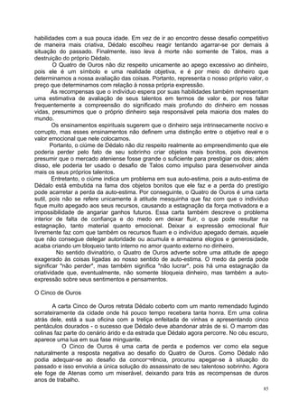 habilidades com a sua pouca idade. Em vez de ir ao encontro desse desafio competitivo
de maneira mais criativa, Dédalo escolheu reagir tentando agarrar-se por demais à
situação do passado. Finalmente, isso leva à morte não somente de Talos, mas a
destruição do próprio Dédalo.
        O Quatro de Ouros não diz respeito unicamente ao apego excessivo ao dinheiro,
pois ele é um símbolo e uma realidade objetiva, e é por meio do dinheiro que
determinamos a nossa avaliação das coisas. Portanto, representa o nosso próprio valor, o
preço que determinamos com relação à nossa própria expressão.
        As recompensas que o indivíduo espera por suas habilidades também representam
uma estimativa de avaliação de seus talentos em termos de valor e, por nos faltar
frequentemente a compreensão do significado mais profundo do dinheiro em nossas
vidas, presumimos que o próprio dinheiro seja responsável pela maioria dos males do
mundo.
        Os ensinamentos espirituais sugerem que o dinheiro seja intrinsecamente nocivo e
corrupto, mas esses ensinamentos não definem uma distinção entre o objetivo real e o
valor emocional que nele colocamos.
       Portanto, o ciúme de Dédalo não diz respeito realmente ao empreendimento que ele
poderia perder pelo fato de seu sobrinho criar objetos mais bonitos, pois devemos
presumir que o mercado ateniense fosse grande o suficiente para prestigiar os dois; além
disso, ele poderia ter usado o desafio de Talos como impulso para desenvolver ainda
mais os seus próprios talentos.
        Entretanto, o ciúme indica um problema em sua auto-estima, pois a auto-estima de
Dédalo está embutida na fama dos objetos bonitos que ele faz e a perda do prestígio
pode acarretar a perda da auto-estima. Por conseguinte, o Quatro de Ouros é uma carta
sutil, pois não se refere unicamente à atitude mesquinha que faz com que o indivíduo
fique muito apegado aos seus recursos, causando a estagnação da força motivadora e a
impossibilidade de angariar ganhos futuros. Essa carta também descreve o problema
interior de falta de confiança e do medo em deixar fluir, o que pode resultar na
estagnação, tanto material quanto emocional. Deixar a expressão emocional fluir
livremente faz com que também os recursos fluam e o indivíduo apegado demais, aquele
que não consegue delegar autoridade ou acumula e armazena elogios e generosidade,
acaba criando um bloqueio tanto interno no amor quanto externo no dinheiro.
          No sentido divinatório, o Quatro de Ouros adverte sobre uma atitude de apego
exagerado às coisas ligadas ao nosso sentido de auto-estima. O medo da perda pode
significar "não perder", mas também significa "não lucrar", pois há uma estagnação da
criatividade que, eventualmente, não somente bloqueia dinheiro, mas também a auto-
expressão sobre seus sentimentos e pensamentos.

O Cinco de Ouros

       A carta Cinco de Ouros retrata Dédalo coberto com um manto remendado fugindo
sorrateiramente da cidade onde há pouco tempo recebera tanta honra. Em uma colina
atrás dele, está a sua oficina com a treliça enfeitada de vinhas e apresentando cinco
pentáculos dourados - o sucesso que Dédalo deve abandonar atrás de si. O marrom das
colinas faz parte do cenário árido e da estrada que Dédalo agora percorre. No céu escuro,
aparece uma lua em sua fase minguante.
           O Cinco de Ouros é uma carta de perda e podemos ver como ela segue
naturalmente a resposta negativa ao desafio do Quatro de Ouros. Como Dédalo não
podia adequar-se ao desafio da concor¬rência, procurou apegar-se à situação do
passado e isso envolvia a única solução do assassinato de seu talentoso sobrinho. Agora
ele foge de Atenas como um miserável, deixando para trás as recompensas de duros
anos de trabalho.
                                                                                       85
 