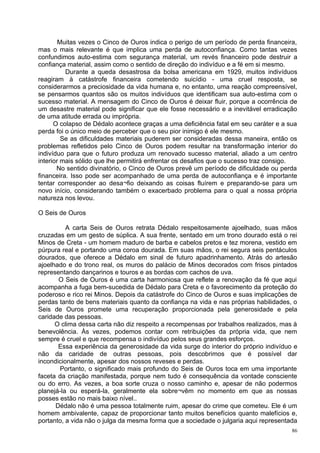 Muitas vezes o Cinco de Ouros indica o perigo de um período de perda financeira,
mas o mais relevante é que implica uma perda de autoconfiança. Como tantas vezes
confundimos auto-estima com segurança material, um revés financeiro pode destruir a
confiança material, assim como o sentido de direção do indivíduo e a fé em si mesmo.
          Durante a queda desastrosa da bolsa americana em 1929, muitos indivíduos
reagiram à catástrofe financeira cometendo suicídio - uma cruel resposta, se
considerarmos a preciosidade da vida humana e, no entanto, uma reação compreensível,
se pensarmos quantos são os muitos indivíduos que identificam sua auto-estima com o
sucesso material. A mensagem do Cinco de Ouros é deixar fluir, porque a ocorrência de
um desastre material pode significar que ele fosse necessário e a inevitável erradicação
de uma atitude errada ou imprópria.
      O colapso de Dédalo acontece graças a uma deficiência fatal em seu caráter e a sua
perda foi o único meio de perceber que o seu pior inimigo é ele mesmo.
         Se as dificuldades materiais puderem ser consideradas dessa maneira, então os
problemas refletidos pelo Cinco de Ouros podem resultar na transformação interior do
indivíduo para que o futuro produza um renovado sucesso material, aliado a um centro
interior mais sólido que lhe permitirá enfrentar os desafios que o sucesso traz consigo.
       No sentido divinatório, o Cinco de Ouros prevê um período de dificuldade ou perda
financeira. Isso pode ser acompanhado de uma perda de autoconfiança e é importante
tentar corresponder ao desa¬fio deixando as coisas fluírem e preparando-se para um
novo início, considerando também o exacerbado problema para o qual a nossa própria
natureza nos levou.

O Seis de Ouros

          A carta Seis de Ouros retrata Dédalo respeitosamente ajoelhado, suas mãos
cruzadas em um gesto de súplica. A sua frente, sentado em um trono dourado está o rei
Minos de Creta - um homem maduro de barba e cabelos pretos e tez morena, vestido em
púrpura real e portando uma coroa dourada. Em suas mãos, o rei segura seis pentáculos
dourados, que oferece a Dédalo em sinal de futuro apadrinhamento. Atrás do artesão
ajoelhado e do trono real, os muros do palácio de Minos decorados com frisos pintados
representando dançarinos e touros e as bordas com cachos de uva.
       O Seis de Ouros é uma carta harmoniosa que reflete a renovação da fé que aqui
acompanha a fuga bem-sucedida de Dédalo para Creta e o favorecimento da proteção do
poderoso e rico rei Minos. Depois da catástrofe do Cinco de Ouros e suas implicações de
perdas tanto de bens materiais quanto da confiança na vida e nas próprias habilidades, o
Seis de Ouros promete uma recuperação proporcionada pela generosidade e pela
caridade das pessoas.
      O clima dessa carta não diz respeito a recompensas por trabalhos realizados, mas à
benevolência. Às vezes, podemos contar com retribuições da própria vida, que nem
sempre é cruel e que recompensa o indivíduo pelos seus grandes esforços.
       Essa experiência da generosidade da vida surge do interior do próprio indivíduo e
não da caridade de outras pessoas, pois descobrimos que é possível dar
incondicionalmente, apesar dos nossos reveses e perdas.
       Portanto, o significado mais profundo do Seis de Ouros toca em uma importante
faceta da criação manifestada, porque nem tudo é consequência da vontade consciente
ou do erro. As vezes, a boa sorte cruza o nosso caminho e, apesar de não podermos
planejá-la ou esperá-la, geralmente ela sobre¬vêm no momento em que as nossas
posses estão no mais baixo nível..
      Dédalo não é uma pessoa totalmente ruim, apesar do crime que cometeu. Ele é um
homem ambivalente, capaz de proporcionar tanto muitos benefícios quanto malefícios e,
portanto, a vida não o julga da mesma forma que a sociedade o julgaria aqui representada
                                                                                      86
 