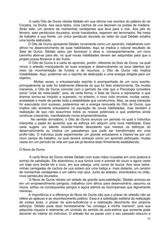 A carta Oito de Ouros retrata Dédalo em sua oficina nos recintos do palácio do rei
Cocalos, na Sicília. Aos seus lados, ricos cachos de uva decoram os postes de madeira.
Atrás dele, um cenário de montanhas verdejantes que leva para o mar. Aos pés do
ferreiro, sete pentáculos dourados, ainda inacabados, esperam ser terminados. Na mesa
de trabalho à sua frente, um único pentáculo dourado ao redor do qual Dédalo entalha
uma borda elaborada.
       O Oito de Ouros apresenta Dédalo novamente como um aprendiz, trabalhando com
afinco no desenvolvimento de suas habilidades. Aqui se implica o natural resultado do
Sete de Ouros: Dédalo optou por favorecer o deus e, conseqúentemente, um novo
caminho abre-se para ele, no qual novas habilidades devem ser adquiridas para que o
projeto possa florescer e dar frutos.
       O Oito de Ouros é a carta do aprendiz, porém, diferente do Dois de Ouros, na qual
vimos o artesão manipulando as suas energias e desenvolvendo os seus talentos por
meio da movimentação de fundos e de recursos, o Oito de Ouros não implica
instabilidade. Aqui, podemos ver o espírito de dedicação e uma energia dirigida para um
objetivo.
           Muitas vezes, o entusiasmado espírito é acompanhado de um novo evento,
principalmente se este for totalmente diferente do que foi feito anteriormente. De muitas
maneiras, o Oito de Ouros coincide com o período da vida que a Psicologia considera
como "crise de meia-idade", pois, de certa forma, o Sete de Ouros a representa: o que
éramos tornou-se insípido e superado; no entanto, o novo ciclo envolve, muitas vezes,
ansiedade e medo de perder toda a estabilidade que construímos. Mas, se essa transição
for executada com sucesso, poderemos ver a energia renovada do Oito de Ouros, que
implica não somente entusiasmo na aquisição de novas habilidades, mas também a
realização de que não exaurimos todos os nossos potenciais e que podemos ainda
continuar crescendo, manifestando novos empreendimentos.
         No sentido divinatório, o Oito de Ouros anuncia um período no qual o indivíduo
interpreta o papel do aprendiz que se esforça em adquirir uma nova habilidade. Essa
carta sugere um talento recente¬mente descoberto que merece os esforços do
desenvolvimento ou implica um passatempo que pode ser transformado em uma
profis¬são. O indivíduo pode experimentar um grande entusiasmo e interes¬se por um
novo campo de trabalho, no qual deverá começar como um aprendiz esforçado, muitas
vezes em um período da vida em que ele já deveria estar firmemente estabelecido.

O Nove de Ouros

       A carta Nove de Ouros retrata Dédalo com suas mãos cruzadas em uma postura e
sorriso de satisfação. Ele abandonou a sua túnica ocre e avental de couro e agora veste
um traje ocre borda¬do a ouro; em sua cabeça, uma coroa de louros. Aos seus lados,
vinhas carregadas de cachos de uva sobem por uma treliça e, mais distante, um cenário
de montanhas verdejantes e um calmo mar azul. Junto ao artesão, amontoados no chão,
nove pentáculos dourados.
       O Nove de Ouros retrata um estado de grande auto-satisfação. Dédalo arriscou-se
em um empreendimento perigoso, trabalhou com afinco para desenvolvê-lo, assumiu os
riscos, sofreu os consequentes perigos e agora admira as recompensas que dignamente
mereceu.
       A importância e a diferença do Nove de Ouros são que o prazer do artesão não se
refere ao aplauso e ao reconhecimento público. Essa é a satisfação solitária da realização
de coisas boas, o prazer da auto-suficiência e a realização decorrente dos próprios
esforços. Dédalo pode dizer honestamente "eu consegui à minha maneira", pois sua
adquirida riqueza é realmente um símbolo do sentido de auto-estima que somente pode
decorrer do interior do indivíduo. O artesão fez as pazes com o seu passado obscuro e
                                                                                        88
 