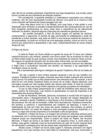 vida não foi um simples pestanejar insignificante que logo desaparece, que muitas vezes
forma o núcleo do que chamamos de ambição material.
        Por conseguinte, a aparente ambição e o materialismo associados com esforços
materiais, vêm de uma necessidade humana de oferecer uma parte de si mesmo à vida
como indicador permanente de nossa passagem por ela.
          Uma vida plena como foi a de Dédalo, com suas boas e más ações e uma
disposição para enfrentar os desafios independentemente das consequências em vez de
ficar morgando pacificamente na cama, pode levar à experiência de ter plenamente
realizado um destino, deixando alguma coisa para ser passada às gerações futuras.
             No sentido divinatório, o Dez de Ouros sugere um período de contínuo
contentamento e segurança. O sentido de algo permanente foi estabelecido e pode ser
transferido a outras pessoas. Isso pode se referir a uma herança material de riquezas ou
de propriedades, ou pode ser na forma de uma realização artística, como um livro ou uma
pintura que sobreviverá e apresentará o seu valor, independentemente do nosso próprio
tempo de vida.

O Pajem de Ouros

         A carta do Pajem de Ouros retrata um garoto de cerca de 12 anos com cabelos
castanho-escuros e tez morena, vestindo uma túnica verde. Ele se encontra no meio de
um fértil campo arado do qual começa a brotar uma variedade de verduras, flores e ervas.
Ele segura um pentáculo dourado com as duas mãos. Acima dele, um céu azul-pálido.
       Na carta do Pajem de Ouros, deparamo-nos com o elemento Terra em seu delicado
e frágil início a consciência nascente dos Sentido, da natureza e da capacidade de
manifestar coisas no mundo.
       Ela é representada pela figura mitológica do garoto Triptólemo, filho do rei Celéu de
Elêusis.
          Um dia, o garoto e seus irmãos estavam ajudando o pai em seu trabalho nos
campos; Triptólemo cuidava do gado, enquanto seus dois irmãos cuidavam dos carneiros
e dos porcos. Foi então que os três presenciaram uma estranha cena. De repente, a terra
abriu-se em uma fenda, engolindo todos os porcos do rei Celéu. Depois apareceu uma
carruagem puxada por dois cavalos pretos que desceu pela fenda. O rosto do condutor
não era visível, mas o seu braço direito segurava uma garota que gritava em desespero.
         O que os três irmãos presenciaram foi o rapto de Perséfone pelo obscuro deus
Hades, senhor do Submundo, cuja história foi apresentada na carta da Imperatriz e da
Sacerdotisa dos Arcanos Maiores.
        A mãe de Perséfone, Deméter, percorreu incansável o mundo todo em busca de
informações sobre o desaparecimento de sua filha. Quando ela chegou disfarçada de
Elêusis, somente o garoto Triptólemo a reconheceu e lhe forneceu a informação de que
ela precisava. Por seu ato de bondade, a Mãe-Terra recompensou Triptólemo ensinando-
lhe primeiro a venerá-la e essencialmente aos mistérios da Natureza, a morte e a
regeneração da vida por meio dos ciclos das quatro estações. Ela entregou ao garoto
sementes de milho, um arado de madeira e uma carruagem puxada por serpentes, e o
instruiu a viajar pelo mundo ensinando à humanidade a arte da agricultura.
       Triptólemo, o Pajem de Ouros, é a imagem dos primeiros e delicados esforços para
se relacionar com o mundo sensual que deve emer¬gir antes que qualquer maior ambição
material possa ser empreendida. Como é próprio de todos os Pajens dos Arcanos
Menores, o Pajem de Ouros é um botão de flor, um pequeno início, e, como todos os
botões, esse gentil c delicado início de reconhecimento do valor do mundo material deve
ser alimentado e protegido para não ser pisado pela insignificância e pela negligência.
         Muitas vezes, o Pajem de Ouros pode sugerir o interesse prematuro em algum
passatempo novo que começa como mera ideia ou entusiasmo, mas que, incentivado e
                                                                                          90
 