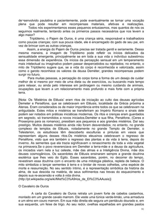 de¬senvolvido paulatina e pacientemente, pode eventualmente se tornar uma vocação
plena que pode resultar em recompensas materiais, afetivas e realizações.
        Todos nós experimentamos esses pequenos entusiasmos, mas quantos de nós os
seguimos realmente, tentando antes os primeiros passos necessários que nos levem a
algo maior?
         Triptólemo, o Pajem de Ouros, é uma criança séria, responsável e trabalhadora
como poucas crianças; com sua pouca idade, ele é encarregado do gado de seu pai, em
vez de brincar com as outras crianças.
       Assim, a energia do Pajem de Ouros precisa ser tratada gentil e seriamente. Dessa
mesma maneira, a imagem de Triptólemo pode refletir os inícios delicados da
sensualidade emergente, principalmente se em toda a sua vida o indivíduo subestimou
essa dimensão de experiência. Os inícios da percepção sensual em um temperamento
mais intelectual ou imaginativo podem passar despercebidos ou rejeitados; no entanto, o
mito de Triptólemo sugere que, se a vida do corpo é reconhecida e valorizada, assim
como o garoto reconhece os valores da deusa Deméter, grandes recompensas podem
surgir no futuro.
       Para muitas pessoas, a percepção do corpo toma a forma de um desejo de cuidar
melhor de si mesmo por meio de uma dieta ou de exercícios, ou buscando mais tempo
para relaxar, ou ainda pelo interesse em jardinagem ou mesmo cuidando de animais,
ocupações que levam a um relacionamento mais profundo e mais forte com a própria
terra.

[Nota: Os ‘Mistérios de Elêusis’ eram ritos de iniciação ao culto das deusas agrícolas
Demeter e Perséfone, que se celebravam em Elêusis, localidade da Grécia próxima a
Atenas. Eram considerados os de maior importância entre todos os que se celebravam na
antiguidade. Estes mitos e mistérios se transferiram ao Império Romano e sinais dele
podem ser notados em práticas iniciáticas modernas. Os ritos e crenças eram guardados
em segredo, só transmitidos a novos iniciados.Deméter e sua filha, Perséfone, (Ceres e
Proserpina para os romanos), presidiam aos pequenos e aos grandes mistérios. Daí seu
prestígio. Muitos desses mistérios ainda não foram desvendados; no entanto, no grande
complexo de templos de Elêusis, notadamente no grande Templo de Deméter, o
Telesterion, os estudiosos têm descoberto esculturas e pinturas em vasos que
representam alguns desses ritos.Os mistérios eleusinos celebravam o regresso de
Perséfone, visto que era também o regresso das plantas e da vida à terra, depois do
inverno. As sementes que ela trazia significavam o renascimento de toda a vida vegetal
na primavera.Se o povo reverenciava em Deméter a terra-mãe e a deusa da agricultura,
os iniciados viam nela a luz celeste, mãe das almas e a Inteligência Divina, mãe dos
deuses cosmogânicos. Os sacerdotes de Elêusis ensinaram sempre a grande doutrina
esotérica que lhes veio do Egito. Esses sacerdotes, porém, no decorrer do tempo,
revestiram essa doutrina com o encanto de uma mitologia plástica, repleta de beleza. O
mito simboliza o lançar sementes à terra e o brotar de novas colheitas, uma espécie de
morte e ressurreição. No seu sentido íntimo, é a representação simbólica da história da
alma, de sua descida na matéria, de seus sofrimentos nas trevas do esquecimento e
depois sua re-ascensão e volta à vida divina.
(http://pt.wikipedia.org/wiki/Mist%C3%A9rios_de_El%C3%AAusis)}

O Cavaleiro de Ouros

        A carta do Cavaleiro de Ouros retrata um jovem forte de cabelos castanhos,
montado em um grande cavalo marrom. Ele veste uma túnica verde-limão, uma armadura
e um elmo em couro marrom. Em sua mão direita ele segura um pentáculo dourado e, em
sua esquerda, um feixe de trigo. Ao seu redor, ovelhas espalhadas em grandes pastos
                                                                                      91
 