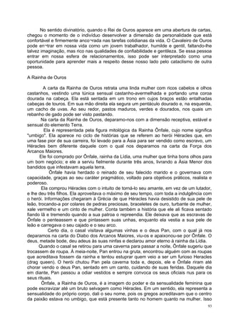 No sentido divinatório, quando o Rei de Ouros aparece em uma abertura de cartas,
chegou o momento de o indivíduo desenvolver a dimensão da personalidade que está
confortável e firmemente anco¬rada nas tarefas cotidianas da vida. O Cavaleiro de Ouros
pode en¬trar em nossa vida como um jovem trabalhador, humilde e gentil, faltando-lhe
talvez imaginação, mas rico nas qualidades de confiabilidade e gentileza. Se essa pessoa
entrar em nossa esfera de relacionamentos, isso pode ser interpretado como uma
oportunidade para aprender mais a respeito desse nosso lado pelo cataclismo de outra
pessoa.

A Rainha de Ouros

         A carta da Rainha de Ouros retrata uma linda mulher com ricos cabelos e olhos
castanhos, vestindo uma túnica sensual castanho-avermelhada e portando uma coroa
dourada na cabeça. Ela está sentada em um trono em cujos braços estão entalhadas
cabeças de touros. Em sua mão direita ela segura um pentáculo dourado e, na esquerda,
um cacho de uvas. Ao seu redor, pastos maduros, verdes e dourados, nos quais um
rebanho de gado pode ser visto pastando.
        Na carta da Rainha de Ouros, deparamo-nos com a dimensão receptiva, estável e
sensual do elemento Terra.
         Ela é representada pela figura mitológica da Rainha Ônfale, cujo nome significa
"umbigo". Ela aparece no ciclo de histórias que se referem ao herói Héracles que, em
uma fase pior de sua carreira, foi levado para a Ásia para ser vendido como escravo, um
Héracles bem diferente daquele com o qual nos deparamos na carta da Força dos
Arcanos Maiores.
       Ele foi comprado por Ônfale, rainha da Lídia, uma mulher que tinha bons olhos para
um bom negócio; e ele a serviu fielmente durante três anos, livrando a Ásia Menor dos
bandidos que infestavam aquela terra.
            Ônfale havia herdado o reinado de seu falecido marido e o governava com
capacidade, graças ao seu caráter pragmático, voltado para objetivos práticos, realista e
poderoso.
        Ela comprou Héracles com o intuito de torná-lo seu amante, em vez de um lutador,
e lhe deu três filhos. Ela aproveitava o máximo de seu tempo, com toda a indulgência com
o herói. Informações chegaram à Grécia de que Héracles havia desistido de sua pele de
leão, trocando-a por colares de pedras preciosas, braceletes de ouro, turbante de mulher,
xale vermelho e um cinto de mulher. Conta também a história que ele ali ficava sentado
fiando lã e tremendo quando a sua patroa o repreendia. Ele deixava que as escravas de
Ônfale o penteassem e que pintassem suas unhas, enquanto ela vestia a sua pele de
leão e carregava o seu cajado e o seu arco.
           Certo dia, o casal visitava algumas vinhas e o deus Pan, com o qual já nos
deparamos na carta do Diabo dos Arcanos Maiores, viu-os e apaixonou-se por Ônfale. O
deus, metade bode, deu adeus às suas ninfas e declarou amor eterno à rainha da Lídia.
      Quando o casal se retirou para uma caverna para passar a noite, Ônfale sugeriu que
trocassem de roupa. À meia-noite, Pan entrou na gruta, encontrou alguém com as roupas
que acreditava fossem da rainha e tentou estuprar quem veio a ser um furioso Heracles
(drag queen). O herói chutou Pan pela caverna toda e, depois, ele e Ônfale riram até
chorar vendo o deus Pan, sentado em um canto, cuidando de suas feridas. Daquele dia
em diante, Pan passou a odiar vestidos e sempre convoca os seus oficiais nus para os
seus rituais.
        Ônfale, a Rainha de Ouros, é a imagem do poder e da sensualidade feminina que
pode escravizar até um bruto selvagem como Héracles. Em um sentido, ela representa a
sensualidade do próprio corpo, dali o seu nome, pois os gregos acreditavam que o centro
da paixão estava no umbigo, que está presente tanto no homem quanto na mulher. Isso
                                                                                       93
 