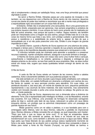 não é simplesmente o desejo por satisfação física, mas uma força primordial que possui
dignidade e poder.
         Ao servir a Rainha Ônfale, Héracles passa por uma espécie de iniciação e nós
também, ao nos depararmos com a Rainha de Ouros dentro de nós mesmos, devemos
curvar-nos diante do poder dos instintos e reconhecer que até a mente mais privilegiada e
a espiritualidade mais rara existem em um corpo feito de terra.
       Entretanto, Ônfale não é simplesmente uma sensualista. Ela é uma governante em
seu próprio direito, preparada para ser generosa, mas sempre pragmática e protetora de
sua própria riqueza e território. A sua compra do herói como amante não foi realizada por
falta de outros amantes, mas porque ela queria o melhor. Dessa maneira, ela também
pode ser interpretada como a imagem da auto estima, porque Ônfale trata de si e de seu
corpo da mesma forma que trata o seu reino, com pródigo cuidado e generosidade. Ela
possui a resistência e a estabilidade da própria terra e, apesar do fato de que a
sensualidade por si só não pode preencher uma vida, Ônfale é uma imagem de grande
importância e valor.
       No sentido interior, quando a Rainha de Ouros aparece em uma abertura de cartas,
é chegado o tempo para o indivíduo aprender a respeito de sua própria sensualidade, do
valor do corpo e da importância daqueles prazeres que preservam e enriquecem a vida.
         O indivíduo também pode ser chamado para aprender a sustentar e a preservar
recursos materiais, manter condições estáveis, assegurar e acumular dinheiro e energia.
        A Rainha de Ouros pode entrar em nossa vida como uma mulher forte e sensual,
autosufíciente e trabalhadora e, no entanto, generosa e disposta a entregar-se aos
desejos próprios ou de outros, se isso fizer parte de seus propósitos. Mas, se essa mulher
entrar em nossa vida, sugere que essas qualidades tentam emergir de dentro de nós
mesmos.

O Rei de Ouros

         A carta do Rei de Ouros retrata um homem de tez morena, barba e cabelos
castanhos, forte e obviamente satisfeito com sua poderosa posição na vida.
      Ele está sentado em um trono dourado cujos braços estão entalhados com cabeças
de bodes. Atrás dele, um castelo fortificado em alvenaria e enfeitado com cachos de uva.
Na frente do castelo, os seus serviçais prontos para atendê-lo. Em suas mãos, um
pentáculo dourado e, aos seus pés, um monte de moedas de ouro, pequenos pentáculos
representando o seu acúmulo de bens materiais. Ele está ricamente, mas sobriamente
vestido com brocado dourado e porta uma coroa dourada na cabeça. Na grama ao seu
lado, um bode pastando.
        Na carta do Rei de Ouros, deparamo-nos com a dimensão ativa e dinâmica do
elemento Terra. Ela é representada pelo mitológico rei Midas, o rei da Macedônia, amante
dos prazeres. Em sua infância, uma procissão de formigas foi observada carregando
grãos de trigo e, subindo pelo lado de seu berço, colocavam os grãos em seus lábios
enquanto dormia, um prodígio que os adivinhos interpretaram como um presságio de
grande riqueza em seu futuro.
         Midas governou como um rei sábio e piedoso, e a sua bondade para com o
embriagado sátiro Silenos, tutor do deus Dioniso, valeu-lhe a gratidão do imprevisível
deus. Dioniso ofereceu a Midas conceder-lhe um desejo, ao qual respondeu sem hesitar:
"Peço que tudo o que eu toque se torne ouro". O rei logo se arrependeu dessa
imprudência, pois não somente as pedras, as flores e os móveis de sua casa se
transformavam em ouro, como também o alimento que comia e a água que bebia. Midas
logo pediu que fosse liberado de seu pedido porque estava rapidamente morrendo de
fome e de sede. Apesar de se divertir com o ocorrido, Dioniso teve compaixão e disse a
Midas para visitar a fonte do Rio Pactolo (Turquia), na qual Midas se banhou e
                                                                                        94
 
