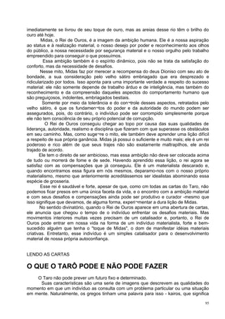 imediatamente se livrou de seu toque de ouro, mas as areias desse rio têm o brilho do
ouro até hoje.
        Midas, o Rei de Ouros, é a imagem da ambição humana. Ele é a nossa aspiração
ao status e à realização material, o nosso desejo por poder e reconhecimento aos olhos
do público, a nossa necessidade por segurança material e o nosso orgulho pelo trabalho
empreendido para conseguir o que possuímos.
         Essa ambição também é o espírito dinâmico, pois não se trata da satisfação do
conforto, mas da necessidade de desafios.
       Nesse mito, Midas faz por merecer a recompensa do deus Dioniso com seu ato de
bondade, a sua consideração pelo velho sátiro embriagado que era desprezado e
ridicularizado por todos. Isso aponta para uma importante verdade a respeito do sucesso
material: ele não somente depende de trabalho árduo e de inteligência, mas também do
reconhecimento e da compreensão daqueles aspectos do comportamento humano que
são preguiçosos, indolentes, embriagados bestiais.
         Somente por meio da tolerância e do con¬trole desses aspectos, retratados pelo
velho sátiro, é que os fundamen¬tos do poder e da autoridade do mundo podem ser
assegurados, pois, do contrário, o indivíduo pode ser corrompido simplesmente porque
ele não tem consciência de seu próprio potencial de corrupção.
          O Rei de Ouros conseguiu chegar ao topo por causa das suas qualidades de
liderança, autoridade, realismo e disciplina que fizeram com que superasse os obstáculos
em seu caminho. Mas, como suge¬re o mito, ele também deve aprender uma lição difícil
a respeito de sua própria ganância. Midas já possui o suficiente e muito mais; ele é um rei
poderoso e rico além de que seus trajes não são exatamente maltrapilhos, ele anda
trajado de acordo.
       Ele tem o direito de ser ambicioso, mas essa ambição não deve ser colocada acima
de tudo ou morrerá de fome e de sede. Havendo aprendido essa lição, o rei agora se
satisfaz com as compensações que já conseguiu. Ele é um materialista descarado e,
quando encontramos essa figura em nós mesmos, deparamo-nos com o nosso próprio
materialismo, mesmo que anteriormente acreditássemos ser idealistas abominando essa
espécie de grosseria.
        Esse rei é saudável e forte, apesar de que, como cm todas as cartas do Taro, não
podemos ficar presos em uma única faceta da vida, e o encontro com a ambição material
e com seus desafios e compensações ainda pode ser produtivo e curador -mesmo que
isso signifique que devamos, de alguma forma, experi¬mentar a dura lição de Midas.
       No sentido divinatório, quando o Rei de Ouros aparece em uma abertura de cartas,
ele anuncia que chegou o tempo de o indivíduo enfrentar os desafios materiais. Mas
movimentos interiores muitas vezes precisam de um catalisador e, portanto, o Rei de
Ouros pode entrar em nossa vida na forma de um indivíduo materialista, forte e bem-
sucedido alguém que tenha o "toque de Midas", o dom de manifestar idéias materiais
criativas. Entretanto, esse indivíduo é um simples catalisador para o desenvolvimento
material de nossa própria autoconfiança.


LENDO AS CARTAS

O QUE O TARÔ PODE E NÃO PODE FAZER
    O Taro não pode prever um futuro fixo e determinado.
     Suas características são uma serie de imagens que descrevem as qualidades do
momento em que um indivíduo as consulta com um problema particular ou uma situação
em mente. Naturalmente, os gregos tinham uma palavra para isso - kairos, que significa

                                                                                         95
 